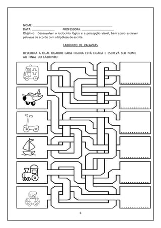 6
NOME: _________________________________________________
DATA: ______________ PROFESSORA: ____________________
Objetivo: Desenvolver o raciocínio lógico e a percepção visual, bem como escrever
palavras de acordo com a hipótese de escrita.
LABIRINTO DE PALAVRAS
DESCUBRA A QUAL QUADRO CADA FIGURA ESTÁ LIGADA E ESCREVA SEU NOME
AO FINAL DO LABIRINTO:
 