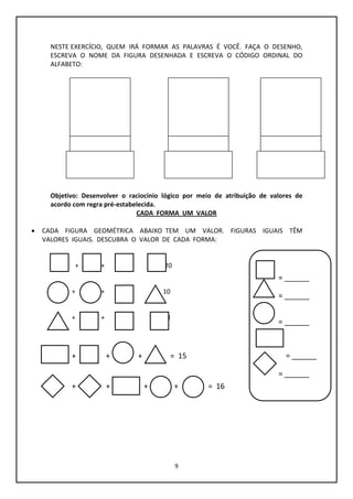 9
NESTE EXERCÍCIO, QUEM IRÁ FORMAR AS PALAVRAS É VOCÊ. FAÇA O DESENHO,
ESCREVA O NOME DA FIGURA DESENHADA E ESCREVA O CÓDIGO ORDINAL DO
ALFABETO:
F.
Objetivo: Desenvolver o raciocínio lógico por meio de atribuição de valores de
acordo com regra pré-estabelecida.
CADA FORMA UM VALOR
 CADA FIGURA GEOMÉTRICA ABAIXO TEM UM VALOR. FIGURAS IGUAIS TÊM
VALORES IGUAIS. DESCUBRA O VALOR DE CADA FORMA:
+ + + = 20
+ + + = 10
+ + + = 18
+ + + = 15
+ + + + = 16
= ______
= ______
= ______
= ______
= ______
 