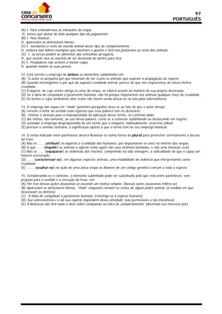 97
                                                                                                   PORTUGUÊS

(A) I. Para entendermos as intenções da vespa,
 II. temos que deixar de lado qualquer tipo de julgamento.
(B) I. Para finalizar,
II. apareciam as detestáveis hienas.
(C) I. Isentamos o resto do mundo animal desse tipo de comportamento,
II. embora não faltem exemplos que mostram o quanto é fácil nos juntarmos ao resto dos animais.
(D)) I. as larvas podem se alimentar das entranhas da lagarta,
II. que assiste viva ao martírio de ser devorada de dentro para fora.
(E) I. Predadores não sentem a menor culpa,
II. quando matam as suas presas.

12. Está correto o emprego de ambos os elementos sublinhados em:
(A)) O autor se pergunta por que haveriam de ser cruéis os animais que aspiram à propagação da espécie.
(B) Quando investigamos o por quê da suposta crueldade animal, parece de que nos esquecemos da nossa efetiva
crueldade.
(C) À lagarta, de cujo ventre abriga os ovos da vespa, só caberá assistir ao martírio de sua própria devoração.
(D) Se a idéia de compaixão é puramente humana, não há porque imputarmos nos animais qualquer traço de crueldade.
(E) Os bichos a cujos atribuímos atos cruéis não fazem senão lançar-se na luta pela sobrevivência.

13. O emprego das aspas em “rindo” (primeiro parágrafo) deve-se ao fato de que o autor deseja
(A) remeter o leitor ao sentido mais rigoroso que essa palavra tem no dicionário.
(B)) chamar a atenção para a impropriedade da aplicação desse termo, no contexto dado.
(C) dar ênfase, tão-somente, ao uso dessa palavra, como se a estivesse sublinhando ou destacando em negrito.
(D) assinalar o emprego despropositado de um termo que a ninguém, habitualmente, ocorreria utilizar.
(E) precisar o sentido contrário, a significação oposta à que o termo tem no seu emprego habitual.

14. O verbo indicado entre parênteses deverá flexionar-se numa forma do plural para preencher corretamente a lacuna
da frase:
(A) Não se ...... (atribuir) às lagartas a crueldade dos humanos, por depositarem os ovos no interior das vespas.
(B) O que ...... (impelir) os animais a agirem como agem são seus instintos herdados, e não uma intenção cruel.
(C) Não se ...... (equiparar) às violências dos machos, competindo na vida selvagem, a radicalidade de que é capaz um
homem enciumado.
(D) ...... (caracterizar-se), em algumas espécies animais, uma modalidade de violência que interpretamos como
crueldade.
(E)) ...... (ocultar-se) na ação de uma única vespa os ditames de um código genético comum a toda a espécie.

15. Considerando-se o contexto, o elemento sublinhado pode ser substituído pelo que está entre parênteses, sem
prejuízo para o sentido e a correção da frase, em:
(A) Por trás dessas ações assassinas se esconde um motivo simples. (Nessas ações assassinas infiltra-se)
(B) Apareciam as detestáveis hienas, “rindo” enquanto comiam os restos de algum pobre animal. (à medida em que
devoravam os detritos)
(C)) A idéia de compaixão é puramente humana. (restringe-se à espécie humana)
(D) Sua sobrevivência e a da sua espécie dependem dessa atividade. (são permeáveis a tais iniciativas)
(E) A Natureza não tem nada a dizer sobre compaixão ou ética de comportamento. (dissimula seu interesse por)
 