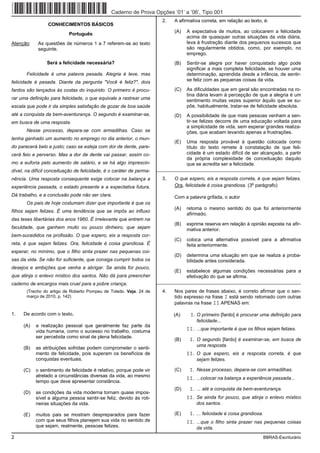 Caderno de Prova Opções ’01’ a ’06’, Tipo 001
                                                                        2.   A afirmativa correta, em relação ao texto, é:
                 CONHECIMENTOS BÁSICOS
                                                                             (A)   A expectativa de muitos, ao colocarem a felicidade
                           Português
                                                                                   acima de quaisquer outras situações da vida diária,
Atenção:    As questões de números 1 a 7 referem-se ao texto                       leva à frustração diante dos pequenos sucessos que
            seguinte.                                                              são regularmente obtidos, como, por exemplo, no
                                                                                   emprego.
                 Será a felicidade necessária?                               (B)   Sentir-se alegre por haver conquistado algo pode
                                                                                   significar a mais completa felicidade, se houver uma
       Felicidade é uma palavra pesada. Alegria é leve, mas                        determinação, aprendida desde a infância, de sentir-
felicidade é pesada. Diante da pergunta "Você é feliz?", dois                      se feliz com as pequenas coisas da vida.

fardos são lançados às costas do inquirido. O primeiro é procu-              (C)   As dificuldades que em geral são encontradas na ro-
                                                                                   tina diária levam à percepção de que a alegria é um
rar uma definição para felicidade, o que equivale a rastrear uma                   sentimento muitas vezes superior àquilo que se su-
escala que pode ir da simples satisfação de gozar de boa saúde                     põe, habitualmente, tratar-se de felicidade absoluta.
até a conquista da bem-aventurança. O segundo é examinar-se,                 (D)   A possibilidade de que mais pessoas venham a sen-
em busca de uma resposta.                                                          tir-se felizes decorre de uma educação voltada para
                                                                                   a simplicidade de vida, sem esperar grandes realiza-
       Nesse processo, depara-se com armadilhas. Caso se                           ções, que acabam levando apenas a frustrações.
tenha ganhado um aumento no emprego no dia anterior, o mun-
                                                                             (E)   Uma resposta provável à questão colocada como
do parecerá belo e justo; caso se esteja com dor de dente, pare-                   título do texto remete à constatação de que feli-
cerá feio e perverso. Mas a dor de dente vai passar, assim co-                     cidade é um estado difícil de ser alcançado, a partir
                                                                                   da própria complexidade de conceituação daquilo
mo a euforia pelo aumento de salário, e se há algo imprescin-                      que se acredita ser a felicidade.
dível, na difícil conceituação de felicidade, é o caráter de perma-   _________________________________________________________

nência. Uma resposta consequente exige colocar na balança a             3.   O que espero, eis a resposta correta, é que sejam felizes.
                                                                                                                  o
experiência passada, o estado presente e a expectativa futura.               Ora, felicidade é coisa grandiosa. (3 parágrafo)

Dá trabalho, e a conclusão pode não ser clara.                               Com a palavra grifada, o autor
       Os pais de hoje costumam dizer que importante é que os
                                                                             (A)   retoma o mesmo sentido do que foi anteriormente
filhos sejam felizes. É uma tendência que se impôs ao influxo
                                                                                   afirmado.
das teses libertárias dos anos 1960. É irrelevante que entrem na
                                                                             (B)   exprime reserva em relação à opinião exposta na afir-
faculdade, que ganhem muito ou pouco dinheiro, que sejam                           mativa anterior.
bem-sucedidos na profissão. O que espero, eis a resposta cor-
                                                                             (C)   coloca uma alternativa possível para a afirmativa
reta, é que sejam felizes. Ora, felicidade é coisa grandiosa. É                    feita anteriormente.
esperar, no mínimo, que o filho sinta prazer nas pequenas coi-
                                                                             (D)   determina uma situação em que se realiza a proba-
sas da vida. Se não for suficiente, que consiga cumprir todos os                   bilidade antes considerada.
desejos e ambições que venha a abrigar. Se ainda for pouco,
                                                                             (E)   estabelece algumas condições necessárias para a
que atinja o enlevo místico dos santos. Não dá para preencher                      efetivação do que se afirma.
caderno de encargos mais cruel para a pobre criança.                  _________________________________________________________

       (Trecho do artigo de Roberto Pompeu de Toledo. Veja. 24 de       4.   Nos pares de frases abaixo, é correto afirmar que o sen-
       março de 2010, p. 142)                                                tido expresso na frase I está sendo retomado com outras
                                                                             palavras na frase II APENAS em:

1.   De acordo com o texto,                                                  (A)    I. O primeiro [fardo] é procurar uma definição para
                                                                                       felicidade...
     (A)   a realização pessoal que geralmente faz parte da
           vida humana, como o sucesso no trabalho, costuma                        II. ...que importante é que os filhos sejam felizes.
           ser percebida como sinal de plena felicidade.
                                                                             (B)    I. O segundo [fardo] é examinar-se, em busca de
                                                                                       uma resposta.
     (B)   as atribuições sofridas podem comprometer o senti-
           mento de felicidade, pois superam os benefícios de                      II. O que espero, eis a resposta correta, é que
           conquistas eventuais.                                                       sejam felizes.

     (C)   o sentimento de felicidade é relativo, porque pode vir            (C)    I. Nesse processo, depara-se com armadilhas.
           atrelado a circunstâncias diversas da vida, ao mesmo
                                                                                   II. ...colocar na balança a experiência passada...
           tempo que deve apresentar constância.
                                                                             (D)    I. ... até a conquista da bem-aventurança.
     (D)   as condições da vida moderna tornam quase impos-
           sível a alguma pessoa sentir-se feliz, devido às roti-                  II. Se ainda for pouco, que atinja o enlevo místico
           neiras situações da vida.                                                   dos santos.

     (E)   muitos pais se mostram despreparados para fazer                   (E)    I. ... felicidade é coisa grandiosa.
           com que seus filhos planejem sua vida no sentido de                     II. ...que o filho sinta prazer nas pequenas coisas
           que sejam, realmente, pessoas felizes.                                      da vida.
2                                                                                                                          BBRAS-Escriturário
 