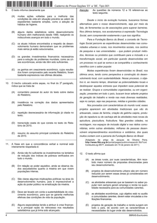Caderno de Prova Opções ’01’ a ’06’, Tipo 001
9.    O texto informa claramente que                                  Atenção:     As questões de números 12 a 16 referem-se ao
                                                                                   texto seguinte.
      (A)   muitas ações voltadas para a melhoria das
            condições de vida em situação precária se valem de               Desde o início da evolução humana, buscamos formas
            expedientes bastante simples, como a adoção de
            hábitos de higiene.                                       alternativas para o nosso desenvolvimento, seja por meio da
                                                                      fala, de ferramentas ou de associações para superar barreiras.
      (B)   alguns dados estatísticos sobre desenvolvimento           Nos últimos tempos, nos acostumamos à expressão Tecnologia
            humano vêm melhorando desde 1990, realçando os            Social, sem compreender exatamente o que isso significa.
            indiscutíveis avanços em todo o mundo.
                                                                             Para a Fundação Banco do Brasil, o conceito de Tecno-
      (C)   os atuais índices encontrados a respeito de desen-        logia Social percorre as experiências desenvolvidas nas comu-
            volvimento humano demonstram que os problemas             nidades urbanas e rurais, nos movimentos sociais, nos centros
            mais sérios já estão solucionados.
                                                                      de pesquisa e nas universidades − que podem produzir méto-
                                                                      dos, técnicas ou produtos que contribuam para a inclusão e a
      (D)   os grandes investimentos financeiros necessários
            para a solução de problemas mundiais, como as cri-        transformação social, em particular quando desenvolvidas em
            ses econômicas, ainda não têm sido suficientes.           um processo no qual se soma e se compartilha o conhecimento
                                                                      científico com o saber popular.
      (E)   os ganhos em crescimento econômico, cujos resulta-               Muitas experiências foram desenvolvidas no Brasil, nos
            dos foram comprovados pelo recente Relatório, foram
            bastante expressivos nas últimas décadas.                 últimos anos, tendo como perspectiva a construção do desen-
_________________________________________________________             volvimento local, com sustentabilidade. Nesse processo, o obje-

10.
                                                      o
      O trecho colocado entre aspas, no final do 3 parágrafo,         tivo é, ao mesmo tempo, dinamizar as potencialidades locais e
      indica que se trata de                                          desbloquear aqueles entraves que impedem esse potencial de
                                                                      se realizar. Grupos e comunidades organizadas, ou em organi-
      (A)   comentário pessoal do autor do texto sobre dados
                                                                      zação, presentes em todo o país, buscam levar adiante projetos
            do Relatório.
                                                                      de geração de trabalho e renda nas mais diversas realidades,

      (B)   insistência na correção dos dados apresentados            seja no campo, seja nas pequenas, médias e grandes cidades.
            pelo Relatório.                                                  Nos povoados com características do mundo rural, esses
                                                                      projetos aparecem em atividades tradicionais que vão do
      (C)   repetição desnecessária de informação já citada no        artesanato, casas de farinha, criação de galinha caipira, produ-
            texto.
                                                                      ção de rapadura ou de cachaça até às atividades mais novas da
                                                                      apicultura, piscicultura, fruticultura. Nas grandes cidades, na
      (D)   transcrição exata do que consta no texto do Rela-
            tório de 2010.                                            reciclagem, nos espaços de inclusão digital e nas rádios comu-
                                                                      nitárias, entre outras atividades, milhares de pessoas desen-

      (E)   resumo do assunto principal constante do Relatório        volvem empreendimentos econômicos e solidários, dos quais
            de 2010.                                                  muitos contam com a parceria da Fundação Banco do Brasil.
_________________________________________________________                   (Adaptado de artigo de Jacques de Oliveira Pena.
                                                                            http://www.fbb.org.br/portal/pages/publico/expandir.fbb?cod
11.   A frase em que a concordância verbal e nominal está                   ConteudoLog=8577, acessado em 15 de janeiro de 2011)
      inteiramente respeitada é:

      (A)   Ainda não foi suficiente os investimentos na tentativa    12.   O texto afirma que
            de redução dos índices de pobreza verificados em
            todo o mundo.                                                   (A)   as áreas rurais, por suas características, têm rece-
                                                                                  bido maior número de propostas direcionadas para
      (B)   Em relação ao poder aquisitivo, ainda se observa da-                  seu desenvolvimento.
            dos assustadores quanto à miséria em que vivem
            populações inteiras.                                            (B)   projetos de desenvolvimento urbano são em número
                                                                                  reduzido por serem essas áreas já consideradas em
                                                                                  desenvolvimento.
      (C)   São claras algumas implicações políticas na área do
            desenvolvimento humano, pois é imprescindível a                 (C)   as atividades artesanais que se baseiam no saber po-
            ação do poder público na erradicação da miséria.                      pular nem sempre geram emprego e renda na quan-
                                                                                  tidade necessária para as comunidades carentes.
      (D)   Deve ser levado em conta a sustentabilidade do cres-
            cimento econômico, para que se garanta melhorias                (D)   as atividades econômicas, cujo objetivo está no auxílio
            efetivas das condições de vida da população.                          a comunidades carentes, devem estar vinculadas a ins-
                                                                                  tituições financeiras.

      (E)   Alguns especialistas tende a atribuir à crise financei-         (E)   projetos de geração de trabalho e renda surgem em
            ra a principal razão do retrocesso nos resultados                     todo o país, de acordo com as características e
            satisfatórios que já tinha sido alcançado.                            necessidades do lugar onde são desenvolvidos.
4                                                                                                                     BBRAS-Escriturário
 