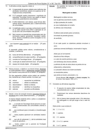 Caderno de Prova Opções ’01’ a ’06’, Tipo 001
13.   A afirmativa correta, segundo o texto, é:                           Atenção:     As questões de números 17 a 19 referem-se ao
                                                                                       poema abaixo.
      (A)   A organização de grupos voltados para melhorias das
            atividades econômicas esbarra na ausência de for-
            mação de seus componentes.                                                            Madrugada na aldeia
                o
      (B)   O 2 parágrafo explica claramente o significado da
            expressão Tecnologia Social e seu papel no desen-                     Madrugada na aldeia nervosa,
            volvimento sustentável de comunidades.
                                                                                  com as glicínias escorrendo orvalho,
      (C)   É difícil determinar, com clareza, quais formas alter-                os figos prateados de orvalho,
            nativas seriam necessárias para o desenvolvimento
            de comunidades.                                                       as uvas multiplicadas em orvalho,

      (D)   A indefinição sobre o que seja conhecimento científi-                 as últimas uvas miraculosas.
            co ou saber popular torna difícil a aplicação de um
            ou de outro nas comunidades mais pobres.
                                                                                  O silêncio está sentado pelos corredores,
      (E)   Nem sempre as experiências programadas para de-
            terminados lugares apresentam resultados satisfa-                     encostado às paredes grossas,
            tórios, devido à resistência contra inovações no mo-                  de sentinela.
            do de vida local.
_________________________________________________________
                                                                o                 E em cada quarto os cobertores peludos envolvem o
14.   ...que impedem esse potencial de se realizar.           (3 pará-
      grafo)                                                                      sono:
                                                                                  poderosos animais benfazejos, encarnados e negros.
      A expressão grifada acima retoma, considerando-se o
      contexto, o sentido de
                                                                                  Antes que um sol luarento
      (A)   busca de formas alternativas. (1o parágrafo)
      (B)   compartilhamento do saber científico. (2o parágrafo)                  dissolva as frias vidraças,

      (C)   conceito de Tecnologia Social. (2o parágrafo)                         e o calor da cozinha perfume a casa
      (D)   construção do desenvolvimento local.      (3o    parágrafo)           com lembrança das árvores ardendo,
      (E)   espaço de inclusão digital.   (4o   parágrafo)                        a velhinha do leite de cabra desce as pedras da rua
_________________________________________________________
                                                                                  antiquíssima, antiquíssima,
15.   Nesse processo, o objetivo é, ao mesmo tempo, dinamizar
                                                                                  e o pescador oferece aos recém-acordados
      as potencialidades locais e desbloquear aqueles entraves
                                                   o
      que impedem esse potencial de se realizar. (3 parágrafo)                    os translúcidos peixes,

      Os dois segmentos grifados acima podem ser substituí-                       que ainda se movem, procurando o rio.
      dos, mantendo-se o mesmo sentido, na ordem, por:                                (Cecília Meireles. Mar absoluto, in Poesia completa. Rio
                                                                                      de Janeiro: Nova Aguilar, 1994, p.311)
      (A)   reduzir         - equacionar os problemas
      (B)   incentivar      - afastar os obstáculos
                                                                          17.   Considere as afirmativas seguintes:
      (C)   desconsiderar - libertar os fatores
      (D)   diversificar    - identificar os empecilhos
                                                                                  I. O assunto do poema reflete simplicidade de vida,
      (E)   valorizar       - perceber as dificuldades
                                                                                       coerentemente com o título.
_________________________________________________________

16.   Desde o início da evolução humana, buscamos formas al-                     II. Predominam nos versos elementos descritivos da
                                                    o
      ternativas para o nosso desenvolvimento ... (1 parágrafo)                        realidade.

      A mesma relação existente entre o verbo e o complemen-                    III. Há no poema clara oposição entre o frio silencioso
      to, grifados acima, está em:                                                     da madrugada e o sol que surge e traz o calor do
                                                                                       dia.
      (A)   ... o conceito de Tecnologia Social percorre as expe-
            riências desenvolvidas nas comunidades urbanas e                    Está correto o que consta em
            rurais ...

      (B)   ... que contribuam para a inclusão e a transformação                (A)   I, II e III.
            social ...
                                                                                (B)   I, apenas.
      (C)   ... esses projetos aparecem em atividades tradicio-
            nais ...
                                                                                (C)   III, apenas.
      (D)   ... que vão do artesanato (...) até às atividades mais
            novas da apicultura ...                                             (D)   II e III, apenas.
      (E)   ... muitos contam com a parceria da Fundação
            Banco do Brasil.                                                    (E)   I e II, apenas.
BBRAS-Escriturário                                                                                                                          5
 
