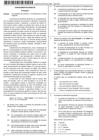 Caderno de Prova ’ESC’, Tipo 001
                                                                                                                        o
                                                                        2.   É correto concluir do que foi afirmado no 2 parágrafo que
                  CONHECIMENTOS BÁSICOS
                                                                             (A)   a infraestrutura existente em todo o Nordeste permitiu
                            Português                                              o avanço econômico da região.
Atenção:      As questões de números 1 a 6 baseiam-se no texto               (B)   a transposição do rio São Francisco deverá permitir
              seguinte.                                                            a expansão de toda a indústria naval.

         A economia do Nordeste beneficiou-se, principalmente,               (C)   a construção de uma ferrovia facilitará o transporte
                                                                                   de alimentos em toda a região, beneficiando a agri-
de um modelo econômico que priorizou a demanda. A expansão                         cultura familiar.
dos programas sociais e, sobretudo, o aumento do salário mí-
nimo tiveram sobre a região um impacto bem maior do que no                   (D)   os investimentos propiciaram a ampliação da oferta
                                                                                   de empregos, fato que resultou no crescimento da
restante do país. A economista Tânia Bacelar, da Universidade                      construção civil.
Federal de Pernambuco (UFPE), lembra que metade das fa-
mílias que ganham um salário mínimo se encontra no Nordeste.                 (E)   a produção de novos navios era necessária para a
                                                                                   atuação mais efetiva da Petrobras na região nordes-
A população nordestina também absorve 55% do orçamento                             tina.
destinado ao Bolsa Família. "Pela estrutura de renda da região,       _________________________________________________________
mais baixa que no resto do país, o efeito das políticas que me-
                                                                        3.   Observa-se relação entre uma situação e seu efeito nas
xeram com a renda foi maior aqui. O aumento dessas receitas                  seguintes afirmativas do texto:
impulsionou o consumo e atraiu investimentos, especialmente
dos grandes grupos de alimentos, bebidas, varejistas e distri-               (A)   o aumento da renda familiar e maiores investi-
                                                                                   mentos, especialmente na área da alimentação.
buição de alimentos."
         Investimentos em infraestrutura, como a duplicação da               (B)   as obras de transposição do rio São Francisco e a
BR-101, a transposição do rio São Francisco e a construção da                      construção da ferrovia Transnordestina.
ferrovia Transnordestina injetaram bilhões na economia e aju-                (C)   a instalação de universidades federais em cidades
daram a dinamizar a construção civil, assim como os investi-                       do interior e a criação de novos institutos tecnoló-
mentos da Petrobras – que asseguraram à indústria naval a                          gicos.
demanda necessária para voltar a investir depois de mais de                  (D)   o desenvolvimento de uma agricultura familiar em
uma década sem produzir um único navio.                                            algumas regiões e os investimentos em infraestru-
         A interiorização das universidades federais e a criação                   tura.
de novos institutos tecnológicos também mudam a cara do Nor-                 (E)   os novos investimentos na agricultura familiar e o
deste, especialmente nas cidades médias. É o caso de Caruaru,                      avanço do agronegócio no campo.
um dos municípios que mais crescem na região. Nos últimos             _________________________________________________________
anos, a "Princesa do Agreste", mais conhecida por suas con-             4.   A interiorização das universidades federais e a criação de
fecções e pelas feiras que movimentam milhões de reais, atraiu               novos institutos tecnológicos também mudam a cara do
                                                                                           o
estudantes e professores de todos os lugares e observou uma                  Nordeste... (3 parágrafo)
profunda transformação em seus hábitos.                                      O mesmo tipo de complemento grifado acima está na
         A outra face do "novo Nordeste" está no campo. Nas                  frase:
áreas de Cerrado, como no oeste da Bahia e no sul do Ma-
                                                                             (A)   ... que mexeram com a renda ...
ranhão, o agronegócio avança e transforma chapadões em
                                                                             (B)   ... que mais crescem na região.
imensas propriedades produtoras de soja. No Semiárido, onde
                                                                             (C)   ... que movimentam milhões de reais ...
as condições são bem menos favoráveis, o aumento dos re-
                                                                             (D)   A outra face do "novo Nordeste" está no campo.
cursos destinados a financiar a agricultura familiar e o em-
preendedorismo dos pequenos ajudam a mudar a vida das pes-                   (E)   ... onde as condições são bem menos favoráveis ...
soas. É o que se observa em Picos, polo produtor de mel e caju        _________________________________________________________
no sertão do Piauí.                                                     5.   Considere as afirmativas seguintes:
           (Gerson de Freitas Jr., Carta Capital, 15 de dezembro de            I. As aspas que aparecem no 1o parágrafo isolam um
           2010, p. 24, com adaptações)
                                                                                    trecho que reproduz as palavras da economista ci-
                                                                                    tada.
1.   De acordo com o texto, o aumento da demanda no Nor-                      II. Na expressão "Princesa do Agreste" (3o parágrafo)
     deste se deu, principalmente,                                                  as aspas assinalam a forma como é conhecida
                                                                                    popularmente a cidade de Caruaru.
     (A)     devido ao fato de que a maior parte da população
             nordestina recebe apenas o salário mínimo.                      III. Em A outra face do "novo Nordeste" (4o parágrafo),
                                                                                    as aspas chamam a atenção para o que é dito no
     (B)     em consequência dos recursos trazidos pelos pro-                       texto sobre o atual desenvolvimento observado em
             gramas sociais e pelo aumento do salário mínimo.                       toda a economia nordestina.

     (C)     em razão do estabelecimento na região de diversos               Está correto o que consta em
             distribuidores de alimentos e de bebidas.
                                                                             (A)   I, apenas.
     (D)     pela transformação de áreas antes pouco aproveitá-              (B)   III, apenas.
             veis em produtoras de grãos, como a soja.                       (C)   I e II, apenas.
                                                                             (D)   II e III, apenas.
     (E)     pelas mudanças ocorridas em cidades médias, que
             se tornaram polos de desenvolvimento tecnológico.               (E)   I, II e III.

2                                                                                                                      BBRAS-Escriturário
 