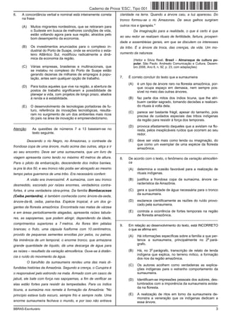 Caderno de Prova ’ESC’, Tipo 001
6.   A concordância verbal e nominal está inteiramente correta         claridade na terra. Quando a árvore caiu, a luz apareceu. Do
     na frase:                                                         tronco formou-se o rio Amazonas. De seus galhos surgiram
     (A)     Muitos migrantes nordestinos, que se retiraram para       outros rios e igarapés."
             o Sudeste em busca de melhores condições de vida,                    Da imaginação para a realidade, o que é certo é que
             estão voltando agora para sua região, atraídos pelo
                                                                       ao seu redor se realizam rituais de fertilidade, fartura, prosperi-
             bom desempenho da economia.
                                                                       dade e assembleias gerais, em que se discutem os interesses
     (B)     Os investimentos anunciados para o complexo in-           da tribo. É a árvore da troca, das crenças, da vida. Um mo-
             dustrial do Porto de Suape, onde se encontra o esta-
             leiro Atlântico Sul, modificou radicalmente a dinâ-       numento da natureza.
             mica da economia da região.                                          (Heitor e Silvia Reali. Brasil − Almanaque de cultura po-
                                                                                  pular. São Paulo: Andreato Comunicação e Cultura, Dezem-
     (C)     Várias empresas, brasileiras e multinacionais, que                   bro 2006, Ano 8, n. 92, p. 23, com adaptações)
             se instalou no complexo do Porto de Suape estão
             gerando dezenas de milhares de empregos à popu-
             lação, antes sem qualquer opção de trabalho.              7.   É correto concluir do texto que a sumaumeira
                                                                            (A)     é um tipo de árvore raro na floresta amazônica, por-
     (D)     Para todos aqueles que vive na região, a abertura de                   que ocupa espaço em demasia, nem sempre pos-
             postos de trabalho significaram a possibilidade de                     sível no meio das outras árvores.
             planejar a vida, com projetos de longo prazo, aliados
             à renda e à estabilidade.                                      (B)     faz parte dos mitos dos índios ticuna, que lhe atri-
                                                                                    buem caráter sagrado, tomando decisões e realizan-
     (E)     O desenvolvimento de tecnologias portadoras de fu-                     do rituais à volta dela.
             turo, referência às inovações tecnológicas, resulta-
                                                                            (C)     parece ser bastante frágil, apesar do tamanho, pois
             ram no surgimento de um dos ambientes mais ricos
                                                                                    precisa de cuidados especiais das tribos indígenas
             do país na área de inovação e empreendedorismo.
                                                                                    da região para resistir à força dos temporais.
_________________________________________________________
                                                                            (D)     provoca afastamento daqueles que a avistam na flo-
Atenção:      As questões de números 7 a 13 baseiam-se no                           resta, pelos inexplicáveis ruídos que ocorrem ao seu
              texto seguinte.                                                       redor.
           Descendo o rio Negro, no Amazonas, o contraste da                (E)     deve ser vista mais como lenda ou imaginação, do
                                                                                    que como um exemplar de uma espécie da floresta
frondosa copa de uma árvore, muito acima das outras, atiça a ir
                                                                                    amazônica.
ao seu encontro. Deve ser uma sumaumeira, que um livro de            _________________________________________________________
viagem apresenta como tendo no máximo 40 metros de altura.             8.   De acordo com o texto, o fenômeno da variação atmosféri-
Para o piloto da embarcação, descendente dos índios baniwa,                 ca
ia pra lá dos 50, e seu tronco não podia ser abraçado ao mesmo              (A)     determina a ocasião favorável para a realização de
tempo pelos guerreiros de uma tribo. Era necessário conferir.                       rituais indígenas.
           A visão era inverossímil. A sumaúma, com seu tronco              (B)     justifica a frondosa copa da sumaúma, árvore ca-
                                                                                    racterística da Amazônia.
desmedido, escorado por raízes enormes, verdadeiros contra-
fortes, é uma verdadeira obra-prima. Da família Bombacaceae                 (C)     gera a quantidade de água necessária para o tronco
                                                                                    da sumaumeira.
(Ceiba pentandra), é também conhecida como árvore-da-seda,
árvore-da-lã, ceiba, paina-lisa. Espécie tropical, é um dos gi-             (D)     esclarece cientificamente as razões do ruído provo-
                                                                                    cado pela sumaumeira.
gantes da floresta amazônica. Encontrada nas matas de várzea
e em áreas periodicamente alagadas, apresenta raízes tabula-                (E)     controla a ocorrência de fortes temporais na região
                                                                                    de floresta amazônica.
res, as sapopemas, que podem atingir, dependendo da idade,           _________________________________________________________
comprimentos superiores a 7 metros. As flores têm pétalas
                                                                       9.   Em relação ao desenvolvimento do texto, está INCORRETO
brancas; o fruto, uma cápsula fusiforme com 10 centímetros,                 o que se afirma em:
provido de pequenas sementes envoltas por pelos, ou painas.                 (A)     Há informações específicas sobre a família a que per-
                                                                                                                                  o
Na iminência de um temporal, o enorme tronco, que armazena                          tence a sumaumeira, principalmente no 2 pará-
                                                                                    grafo.
grande quantidade de líquido, dá uma descarga de água para
                                                                                              o
as raízes – resultado da variação atmosférica. Ouve-se à distân-            (B)     Há, no 3 parágrafo, transcrição de relato de lenda
                                                                                    indígena que explica, no terreno mítico, a formação
cia o ruído do movimento da água.
                                                                                    dos rios da região amazônica.
           O barulhão da sumaumeira rendeu uma das mais di-
                                                                            (C)     Os autores acolhem como verdadeiras as explica-
fundidas histórias da Amazônia. Segundo a crença, o Curupira é                      ções indígenas para o estranho comportamento da
o responsável pelo estrondo na mata. Armado com um casco de                         sumaumeira.
jabuti, ele bate com força nas sapopemas, a fim de verificar se             (D)     Identificam-se impressões pessoais dos autores, des-
elas estão fortes para resistir às tempestades. Para os índios                      lumbrados com a imponência da sumaumeira avista-
                                                                                    da na floresta.
ticuna, a sumaúma nos remete à formação da Amazônia: "No
princípio estava tudo escuro, sempre frio e sempre noite. Uma               (E)     A realização de ritos em torno da sumaumeira de-
                                                                                    monstra a veneração que os indígenas dedicam a
enorme sumaumeira fechava o mundo, e por isso não entrava                           essa árvore.
BBRAS-Escriturário                                                                                                                       3
 