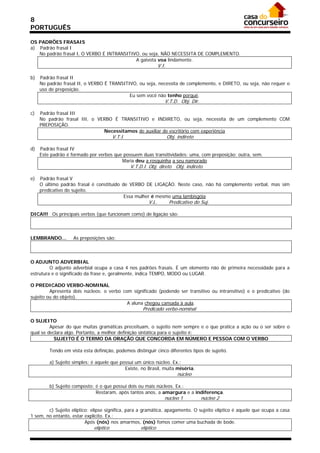 8
PORTUGUÊS

OS PADRÕES FRASAIS
a) Padrão frasal I
   No padrão frasal I, O VERBO É INTRANSITIVO, ou seja, NÃO NECESSITA DE COMPLEMENTO.
                                            A gaivota voa lindamente.
                                                                V.I.

b)   Padrão frasal II
     No padrão frasal II, o VERBO É TRANSITIVO, ou seja, necessita de complemento, e DIRETO, ou seja, não requer o
     uso de preposição.
                                            Eu sem você não tenho porquê.
                                                                   V.T.D. Obj. Dir.

c)   Padrão frasal III
     No padrão frasal III, o VERBO É TRANSITIVO e INDIRETO, ou seja, necessita de um complemento COM
     PREPOSIÇÃO.
                               Necessitamos de auxiliar de escritório com experiência
                                        V.T.I.                         Obj. indireto

d)   Padrão frasal IV
     Este padrão é formado por verbos que possuem duas transitividades: uma, com preposição; outra, sem.
                                         Maria deu a rosquinha a seu namorado
                                                 V.T.D.I. Obj. direto Obj. indireto

e)   Padrão frasal V
     O último padrão frasal é constituído de VERBO DE LIGAÇÃO. Neste caso, não há complemento verbal, mas sim
     predicativo do sujeito.
                                           Essa mulher é mesmo uma lambisgóia
                                                         V.L.           Predicativo do Suj.

DICA!!! Os principais verbos (que funcionam como) de ligação são:



LEMBRANDO...        As preposições são:



O ADJUNTO ADVERBIAL
         O adjunto adverbial ocupa a casa 4 nos padrões frasais. É um elemento não de primeira necessidade para a
estrutura e o significado da frase e, geralmente, indica TEMPO, MODO ou LUGAR.

O PREDICADO VERBO-NOMINAL
         Apresenta dois núcleos: o verbo com significado (podendo ser transitivo ou intransitivo) e o predicativo (do
sujeito ou do objeto).
                                           A aluna chegou cansada à aula.
                                                      Predicado verbo-nominal

O SUJEITO
         Apesar do que muitas gramáticas preceituam, o sujeito nem sempre e o que pratica a ação ou o ser sobre o
qual se declara algo. Portanto, a melhor definição sintática para o sujeito é:
           SUJEITO É O TERMO DA ORAÇÃO QUE CONCORDA EM NÚMERO E PESSOA COM O VERBO

         Tendo em vista esta definição, podemos distinguir cinco diferentes tipos de sujeito.

         a) Sujeito simples: é aquele que possui um único núcleo. Ex.:
                                            Existe, no Brasil, muita miséria.
                                                                            núcleo

         b) Sujeito composto: é o que possui dois ou mais núcleos. Ex.:
                              Restaram, após tantos anos, a amargura e a indiferença.
                                                                   núcleo 1            núcleo 2

        c) Sujeito elíptico: elipse significa, para a gramática, apagamento. O sujeito elíptico é aquele que ocupa a casa
1 sem, no entanto, estar explícito. Ex.:
                          Após (nós) nos amarmos, (nós) fomos comer uma buchada de bode.
                             elíptico                elíptico
 