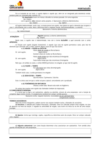 9
                                                                                                   PORTUGUÊS

       Em se tratando de um texto, o sujeito elíptico é aquele que, além de ser designado pela desinência verbal,
também pode ser retomado pelo contexto. Ex.:
                 Os deputados foram em massa a Brasília na semana passada. Em uma negociata
                    Suj. simples
                com o governo, eles votaram vários projetos.  Aprovaram a Reforma Administrativa.
                             Suj. simples                                Suj. elíptico
         d) Sujeito indeterminado: neste caso, a oração possui um sujeito, mas ignora-se qual o elemento que ocupará a
casa 1, concordando com o verbo. Note a diferença entre a seguinte oração, descontextualizada, e a anterior:
                      ?                           Aprovaram a reforma administrativa.
           Suj. indeterminado

                                            Alguém aprovou a reforma administrativa.
ATENÇÃO!!!
                                       Suj. simples
      Neste caso, o sujeito não é indeterminado, mas sim o termo ALGUÉM, o qual concorda com o verbo
APROVOU.
        e) Oração sem sujeito (Sujeito inexistente): é aquela cuja casa do sujeito permanece vazia, pois não há
elemento que concorde com o verbo. Existem alguns casos em que isso ocorre:
                e.1) HAVER = FAZER ou EXISTIR
                                Havia sinais de revolta na fila do Banco.
        Or. sem sujeito                  objeto direto
                                Existiam sinais de revolta na fila do Banco.
                                   Havia muito tempo que não encontrava Ermengarda.
        Or. sem sujeito                  objeto direto
                                   Fazia muito tempo que não encontrava Ermengarda.
        Note que, em ambos os casos, o verbo HAVER permanece no singular, já que não há sujeito.

                e.2.) FAZER = TEMPO
                               Faz oito meses que estou desempregado.
        Or. sem sujeito           objeto direto

        Também neste caso, o verbo permanece no singular.

                 e.3) SER/ESTAR = TEMPO
                               São três horas. É primavera. Está frio.

        Este é o único caso em que o verbo vai para o plural, concordando com o predicado.

                 e.4) FENÔMENOS DA NATUREZA
                              Choveu a noite toda. Nevará esta noite na Inglaterra.

        Os verbos das orações sem sujeito são chamados também de impessoais.
O COMPLEMENTO NOMINAL
        É o termo que se liga a um substantivo, adjetivo ou advérbio, através de uma preposição, com a função de
completar algum destes termos. O complemento nominal tem sempre sentido passivo.
                       Naziazeno sentia, naquele momento, necessidade de um café bem forte.
                                                                          Complemento nominal
TERMOS ACESSÓRIOS
        Além dos termos integrantes, podem ocorrer nas orações também outros, chamados de acessórios.
        a) Vocativo: é utilizado para realizar invocações, chamados. Deve ser colocado sempre entre vírgulas, no caso
de aparecer no meio da oração, e seguido ou antecedido de vírgula, caso ocorra no início ou no fim de uma oração.
Exemplo:



         b) Aposto: termo que restringe, explica, especifica ou determina outro da oração. Deve ser sempre colocado
entre vírgulas.




        c) Adjunto adnominal: tem como função determinar e/ou caracterizar um substantivo. Tem sentido ativo
quando introduzido por uma preposição.
 