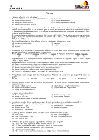 10
PORTUGUÊS

                                                       Testes
1.   “Jovens, cultivem o gosto pela leitura.”
     A função sintática da palavra e expressão sublinhadas é, respectivamente:
     a) sujeito e objeto indireto                               d) vocativo e objeto indireto
     b) sujeito e agente da passiva                             e) vocativo e complemento nominal
     c) sujeito e complemento nominal

2.   O programa foi ao ar apesar dos protestos e das ações da Record. A emissora do “bispo” Edir Macedo pretendia
     impedir a estréia de Ratinho no SBT. O diretor geral da Record, Eduardo Lafon, admitiu que a rede tentou bloquear
     a transmissão do programa na justiça. Os ex-patrões de Massa insistem que ele deve pagar uma multa para poder
     trabalhar para Sílvio Santos.
     O responsável pela negociação do contrato de Ratinho com o SBT, Richard Tomal, afirma que existe o propósito de
     pagar a multa, mas reclama do valor instituído pela Record – R$ 43 milhões, 16 pelo rompimento do contrato. (Zero
     Hora, 9 set. 1998, p. 44)
     Os   nomes Eduardo Lafon e Richard Tomal podem ser classificados sintaticamente como:
     a)    complementos nominais                              d) apostos
     b)    vocativos                                          e) adjuntos adnominais
     c)    sujeitos

3.   O período a seguir apresenta cinco substantivos sublinhados, um dos quais integra o sujeito de uma das orações do
     período. Identifique-o, assinalando a letra correspondente.
     Nesta edição, 44 diferentes empresas escolheram as páginas de Veja para divulgar seus produtos e serviços.
             (A)                       (B)                       (C)                                 (D)     (E)

4.   O padrão frasal de “A reportagem esclarece um problema a seus leitores” é o seguinte: sujeito + verbo + objeto
     direto + objeto indireto.
     Assinale a alternativa em que ocorre o mesmo padrão oracional, sendo um dos termos enriquecido por um aposto.
     a) Exame, uma conceituada revista, informa os leitores de questões nacionais relevantes.
     b) Leitores, a revista está dedicada à discussão dos problemas brasileiros.
     c) Exame, em uma reportagem extensa, discute problemas brasileiros.
     d) Exame, uma revista para executivos, parece confiável a todos.
     e) Os leitores, interessados, leram a reportagem de capa em primeiro lugar.

5.   O sujeito da oração principal do trecho “Muita gente na África do Sul queixa-se de que o apartheid acabou no
     papel.” é:
     a) se                b) apartheid            c) muita gente        d) gente             e) África do Sul

6.   Existem algumas pessoas que já aderiram ao movimento”. A função sintática das expressões sublinhadas é,
     respectivamente:
     a) sujeito – objeto indireto                      d) objeto direto – complemento nominal
     b) sujeito – complemento nominal                  e) adjunto adverbial – objeto direto
     c) objeto direto – objeto indireto

7.   A oração não possui sujeito em:
     a) Puseram fogo na loja.                                  d)   Existem vagas para todos.
     b) Vende-se esta casa.                                    e)   Havia rasuras no texto.
     c) Naquele ano, surgiram os sintomas da doença.

8.   Considere o período: “Levou vestido branco, pano de costa azul azulado, lenço achitado na cabeça [...]”.
     Nesse contexto, “de costa” e “na cabeça” expressam, respectivamente, idéia de:
     a) procedência e lugar                                   d) especificação e combinação
     b) especificação e lugar                                 e) lugar e instrumento
     c) instrumento e combinação

9.   (UNIRIO) – Em “Na mocidade, muitas coisas lhe haviam acontecido”, temos oração:
     a) sem sujeito                                         d) com sujeito composto
     b) com sujeito simples e claro                         e) com sujeito indeterminado
     c) com sujeito oculto

10. (FAFIBH) – Em qual das orações a seguir o termo em itálico não é o sujeito?
    a) “Deus sabe como os presos lá dentro viviam e comiam...”
    b) “(...) e a professora traçava no quadro-negro nomes de países distantes”.
    c) “- Continue, Juquita. Você ainda será um grande escritor”.
    d) “Vocês estão rindo do Juquita”.
    e) “E a escola, nova de quatro ou cinco anos, era o lugar menos estimado de todos”.
 
