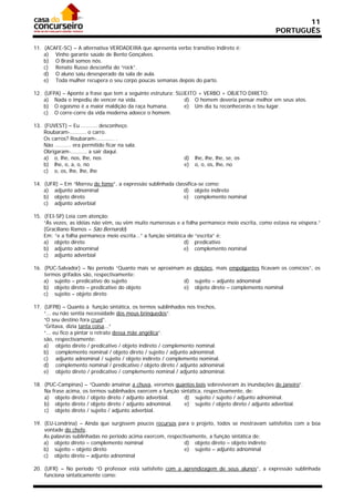 11
                                                                                                 PORTUGUÊS

11. (ACAFE-SC) – A alternativa VERDADEIRA que apresenta verbo transitivo indireto é:
    a) Vinho garante saúde de Bento Gonçalves.
    b) O Brasil somos nós.
    c) Renato Russo desconfia do “rock”.
    d) O aluno saiu desesperado da sala de aula.
    e) Toda mulher recupera o seu corpo poucas semanas depois do parto.

12. (UFPA) – Aponte a frase que tem a seguinte estrutura: SUJEITO + VERBO + OBJETO DIRETO:
    a) Nada o impediu de vencer na vida.                     d) O homem deveria pensar melhor em seus atos.
    b) O egoísmo é a maior maldição da raça humana.          e) Um dia tu reconhecerás o teu lugar.
    c) O corre-corre da vida moderna adoece o homem.

13. (FUVEST) – Eu .......... desconheço.
    Roubaram-.......... o carro.
    Os carros? Roubaram-........... .
    Não .......... era permitido ficar na sala.
    Obrigaram-.......... a sair daqui.
    a) o, lhe, nos, lhe, nos                                d)   lhe, lhe, lhe, se, os
    b) lhe, o, a, o, no                                     e)   o, o, os, lhe, no
    c) o, os, lhe, lhe, lhe

14. (UFR) – Em “Morreu de fome”, a expressão sublinhada classifica-se como:
    a) adjunto adnominal                                    d) objeto indireto
    b) objeto direto                                        e) complemento nominal
    c) adjunto adverbial

15. (FEI-SP) Leia com atenção:
    “Às vezes, as idéias não vêm, ou vêm muito numerosas e a folha permanece meio escrita, como estava na véspera.”
    (Graciliano Ramos – São Bernardo)
    Em: “e a folha permanece meio escrita...” a função sintática de “escrita” é:
    a) objeto direto                                           d) predicativo
    b) adjunto adnominal                                       e) complemento nominal
    c) adjunto adverbial

16. (PUC-Salvador) – No período “Quanto mais se aproximam as eleições, mais empolgantes ficavam os comícios”, os
    termos grifados são, respectivamente:
    a) sujeito – predicativo do sujeito                  d) sujeito – adjunto adnominal
    b) objeto direto – predicativo do objeto             e) objeto direto – complemento nominal
    c) sujeito – objeto direto

17. (UFPB) – Quanto à função sintática, os termos sublinhados nos trechos,
    “... eu não sentia necessidade dos meus brinquedos”.
    “O seu destino fora cruel”.
    “Gritava, dizia tanta coisa...”
    “... eu fico a pintar o retrato dessa mãe angélica”.
    são, respectivamente:
    a) objeto direto / predicativo / objeto indireto / complemento nominal.
    b) complemento nominal / objeto direto / sujeito / adjunto adnominal.
    c) adjunto adnominal / sujeito / objeto indireto / complemento nominal.
    d) complemento nominal / predicativo / objeto direto / adjunto adnominal.
    e) objeto direto / predicativo / complemento nominal / adjunto adnominal.

18. (PUC-Campinas) – “Quando amainar a chuva, veremos quantos bois sobreviveram às inundações de janeiro”.
    Na frase acima, os termos sublinhados exercem a função sintática, respectivamente, de:
    a) objeto direto / objeto direto / adjunto adverbial.    d) sujeito / sujeito / adjunto adnominal.
    b) objeto direto / objeto direto / adjunto adnominal.    e) sujeito / objeto direto / adjunto adverbial.
    c) objeto direto / sujeito / adjunto adverbial.

19. (EU-Londrina) – Ainda que surgissem poucos recursos para o projeto, todos se mostravam satisfeitos com a boa
    vontade do chefe.
    As palavras sublinhadas no período acima exercem, respectivamente, a função sintática de:
    a) objeto direto – complemento nominal                   d) objeto direto – objeto indireto
    b) sujeito – objeto direto                               e) sujeito – adjunto adnominal
    c) objeto direto – adjunto adnominal

20. (UFR) – No período “O professor está satisfeito com a aprendizagem de seus alunos”, a expressão sublinhada
    funciona sintaticamente como:
 
