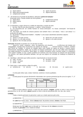 12
PORTUGUÊS

    a)   objeto indireto                                        d)     agente da passiva
    b)   objeto direto preposicionado                           e)     adjunto adnominal
    c)   complemento nominal

21. “Ao término de um período de decadência, sobrevém o ponto de mutação.”
    No período acima, a função sintática do termo grifado é:
    a) objeto direto                                         d) complemento nominal
    b) objeto indireto                                       e) adjunto adverbial
    c) sujeito

22. As afirmações a seguir referem-se à análise de expressões e orações do texto
    I - Na frase “Não há mais almas humanas”, o sujeito é “almas humanas”.
    II - Em “Precisamos dar um sentido humano às nossas construções”, “às nossas construções” tem função de
    objeto indireto.
    III - Na oração “um mundo de criaturas passivas seria também triste e sem beleza”, “triste e sem beleza” é o
    predicativo do sujeito.
    IV - No período “É indispensável trabalhar”, “trabalhar” é uma oração subordinada substantiva subjetiva.
    Das afirmações:
    a) apenas I e II estão corretas.                            d) apenas III e IV estão corretas.
    b) apenas I, II e III estão corretas.                       e) apenas I e III estão corretas.
    c) apenas II, III e IV estão corretas.

Instrução: Responda às questões 23 e 24 com base no texto.
         Apesar de muitas conquistas, ainda nos deparamos com situações .......... as diferenças são tratadas com
 desigualdades. Exemplo disso encontramos nas relações de emprego .......... convivem homens e mulheres, tutelados
 pelo Direito do Trabalho. O contrato de trabalho adota como modelo de sujeito de direitos o homem branco,
 heterossexual, monogâmico, adulto, que só padece de doenças profissionais, que tem uma sólida razão materialista,
 sem abalos psicóticos ou neuróticos. Nesta lógica, os conflitos emergentes nestes contratos sempre se estabelecem
 entre capital e trabalho, ou seja, o poder econômico em confronto com a força humana. As soluções vêm apresentadas
 em números, com valores pecuniários definidos, sem que isso importe em conteúdos de mudanças no ambiente de
 trabalho.
23. Identifique a alternativa que melhor preenche, respectivamente as lacunas do texto:
    a) onde – em que                                          d) nas quais – em que
    b) aonde – nas quais                                      e) nas quais – onde
    c) aonde – onde

24. Neste texto, o autor praticou a elipse do sujeito:
    a) nenhuma vez          b) uma vez               c)   duas vezes         d)   três vezes   e)   quatro vezes

                                                          VERBOS
         O verbo pode indicar ação, estado, fenômeno, existência e mesmo qualidades.
A PESSOA
        O verbo possui três pessoas diretamente relacionadas com a pessoa gramatical que lhe serve de sujeito: 1ª, 2ª
e 3ª.
                                                                 Pronomes
                                         Pessoa
                                                          Singular          Plural
                                           1ª
                                           2ª
                                           3ª
O NÚMERO
        Como as outras palavras variáveis, o verbo tem dois números: singular, quando se refere a uma só pessoa
gramatical (eu, tu, ele, ela, você) e plural, quando se refere a mais de uma pessoa (nós, vós, eles, elas, vocês).

O MODO
      Traduz a maneira particular de apresentar a ação ou o estado expressos pelo verbo.

         a) INDICATIVO

         Ele sabe fazer muitas coisas. Ontem choveu muito. Na próxima semana, iremos a São Paulo.

         b) SUBJUNTIVO

         Desejo que meu filho seja o que eu não pude ser. Temia que ele não viesse ao encontro.
         Quando ele perceber o erro, mudará de atitude.

         c) IMPERATIVO
 