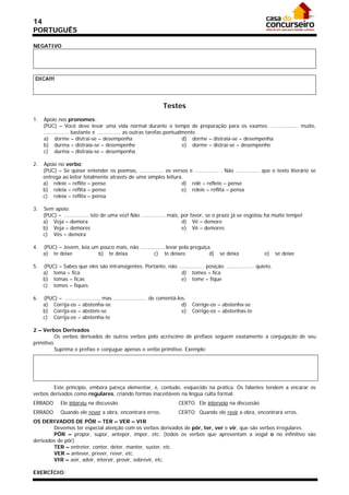 14
PORTUGUÊS

NEGATIVO




DICA!!!




                                                                 Testes
1.   Apoio nos pronomes:
     (PUC) – Você deve levar uma vida normal durante o tempo de preparação para os exames. ................. muito,
     ................ bastante e ............... as outras tarefas pontualmente.
     a) dorme – distrai-se – desempenha                                   d) dorme – distraia-se – desempenha
     b) durma – distraia-se – desempenhe                                  e) dorme – distrai-se – desempenhe
     c) durma – distraia-se – desempenha

2.   Apoio no verbo:
     (PUC) – Se quiser entender os poemas, ............... os versos e ............... . Não ............... que o texto literário se
     entrega ao leitor totalmente através de uma simples leitura.
     a) releie – reflite – pense                                  d) relê – reflete – pense
     b) releia – reflita – pense                                  e) releie – reflita – pensa
     c) releia – reflita – pensa

3.   Sem apoio:
     (PUC) – ............... isto de uma vez! Não ............... mais, por favor, se o prazo já se esgotou há muito tempo!
     a) Veja – demora                                                   d) Vê – demore
     b) Veja – demores                                                  e) Vê – demores
     c) Vês – demora

4.   (PUC) – Jovem, leia um pouco mais, não ............... levar pela preguiça.
     a) te deixe           b) te deixa              c) te deixes               d)          se deixa          e)     se deixe

5.   (PUC) – Sabes que eles são intransigentes. Portanto, não ................ posição; ................. quieto.
     a) toma – fica                                             d) tomes – fica
     b) tomas – ficas                                           e) tome – fique
     c) tomes – fiques

6.   (PUC) – ....................., mas ..................... de comentá-los.
     a) Corrija-os – abstenha-se                                           d)   Corrige-os – abstenha-se
     b) Corrija-os – abstém-se                                             e)   Corrige-os – abstenhas-te
     c) Corrija-os – abstenha-te

2 – Verbos Derivados
         Os verbos derivados de outros verbos pelo acréscimo de prefixos seguem exatamente a conjugação de seu
primitivo.
         Suprima o prefixo e conjugue apenas o verbo primitivo. Exemplo:




        Este princípio, embora pareça elementar, é, contudo, esquecido na prática. Os falantes tendem a encarar os
verbos derivados como regulares, criando formas inaceitáveis na língua culta formal:
ERRADO       Ele interviu na discussão.                                  CERTO Ele interveio na discussão.
ERRADO       Quando ele rever a obra, encontrará erros.                  CERTO Quando ele revir a obra, encontrará erros.
OS DERIVADOS DE PÔR – TER – VER – VIR
        Devemos ter especial atenção com os verbos derivados de pôr, ter, ver e vir, que são verbos irregulares.
        PÔR – propor, supor, antepor, impor, etc. (todos os verbos que apresentam a vogal o no infinitivo são
derivados de pôr).
        TER – entreter, conter, deter, manter, suster, etc.
        VER – antever, prever, rever, etc.
        VIR – avir, advir, intervir, provir, sobrevir, etc.

EXERCÍCIO:
 