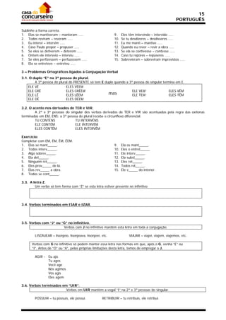 15
                                                                                                        PORTUGUÊS

Sublinhe a forma correta.
1. Elas se mantiveram – manteram .....                        9.    Eles têm intervindo – intervido .....
2. Todos reviram – reveram .....                              10.   Se tu desdizeres – desdisseres .....
3. Eu intervi – intervim .....                                11.   Eu me manti – mantive .....
4. Caso Paulo propor – propuser .....                         12.   Quando eu rever – revir a obra .....
5. Se eles se detiverem – deterem .....                       13.   Se ela se contivesse – contesse .....
6. Ontem ele interveio – interviu .....                       14.   Caso tu repores – repuseres .....
7. Se eles perfizessem – perfazessem .....                    15.   Sobrevieram – sobreviram imprevistos .....
8. Ela se entreteve – entreteu .....

3 – Problemas Ortográficos ligados à Conjugação Verbal
3.1. O duplo “E” na 3ª pessoa do plural.
        A 3ª pessoa do plural do PRESENTE só tem E duplo quando a 3ª pessoa do singular termina em E.
    ELE VÊ                  ELES VÊEM
    ELE CRÊ                 ELES CRÊEM                              ELE VEM                ELES VÊM
    ELE LÊ                  ELES LÊEM                mas            ELE TEM                ELES TÊM
    ELE DÊ                  ELES DÊEM

3.2. O acento nos derivados de TER e VIR.
        A 2ª e 3ª pessoas do singular dos verbos derivados de TER e VIR são acentuadas pela regra das oxítonas
terminadas em EM, ENS; a 3ª pessoa do plural recebe o circunflexo diferencial.
        TU CONTÉNS               TU INTERVÉNS
        ELE CONTÉM               ELE INTERVÉM
        ELES CONTÊM              ELES INTERVÊM

Exercício:
Completar com EM, ÉM, ÊM, ÊEM.
1. Elas se mant_____.                                         9.    Ela os mant_____.
2. Todos interv_____.                                         10.   Eles o entret_____.
3. Algo sobrev_____.                                          11.   Ele interv_____.
4. Ela det_____.                                              12.   Ela subst_____.
5. Ninguém ret_____.                                          13.   Eles ret_____.
6. Eles prov_____ de lá.                                      14.   Todos rel_____.
7. Elas rev_____ a obra.                                      15.   Ele v_____ do interior.
8. Todos se cont_____.

3.3. A letra Z.
        Um verbo só tem forma com “Z” se esta letra estiver presente no infinitivo.




3.4. Verbos terminados em ISAR e IZAR.




3.5. Verbos com “J” ou “G” no infinitivo.
                        Verbos com J no infinitivo mantêm esta letra em toda a conjugação.

        LISONJEAR – lisonjeio, lisonjeava, lisonjeei, etc.               VIAJAR – viajei, viajem, viajemos, etc.

      Verbos com G no infinitivo só podem manter essa letra nas formas em que, após o G, venha “E” ou
      “I”. Antes de “O” ou “A”, pelas próprias limitações desta letra, temos de empregar o J.

        AGIR - Eu ajo
               Tu ages
               Você age
               Nós agimos
               Vós agis
               Eles agem

3.6. Verbos terminados em “UIR”.
                         Verbos em UIR mantêm a vogal “I” na 2ª e 3ª pessoas do singular.

        POSSUIR – tu possuis, ele possui.             RETRIBUIR – tu retribuis, ele retribui.
 