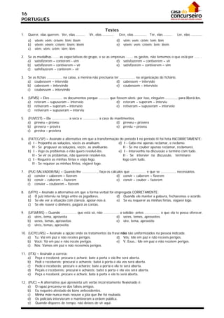 16
PORTUGUÊS

                                                                 Testes
1.   Querer, elas querem. Ver, elas .........       Vir, elas ...........    Crer, elas ............ Ter, elas ........   Ler, elas ...........
     a)    vêem; vêm; crêem; têm; lêem                                      d)   vêm; vem; crêm; tem; lêm
     b)    vêem; vêem; crêem; têem; lêem                                    e)   vêem; vem; crêem; tem; lêem
     c)    vêm; vêm; crêm; têm; lêm

2.   Se   as medalhas ...... as expectativas do grupo, e se as empresas ....... os gastos, não tememos o que está por ..... .
     a)    satisfizerem – conterem - vim                          d) satisfazerem – contiverem – vir
     b)    satisfizerem – contiverem – vir                        e) satisfizerem – contiverem – vim
     c)    satisfazerem – conterem – vir

3.   Se   as fichas ............... na caixa, a menina não precisaria ter ............... na organização do fichário.
     a)    coubessem – intervido                                        d) cabessem – intervido
     b)    cabessem – intervindo                                        e) coubessem – intervisto
     c)    coubessem – intervindo

4.   (UFMS) – Eles ............ os documentos porque .......... que fossem úteis; por isso, ninguém ............ para liberá-los.
     a) reteram – supuseram – interveio                             d) reteram – suporam – interviu
     b) retiveram – suporam – interveio                             e) retiveram – supuseram – interveio
     c) retiveram – supuseram – interviu

5.   (FUVEST) – Ele ................ a seca e ............... a casa de mantimentos.
     a) preveu – proveu                                                  d) preveu – provera
     b) prevera – provira                                                e) previu – proveu
     c) previra – proviera

6.   (FATEC/SP) – Assinale a alternativa em que a transformação do período I no período II foi feita INCORRETAMENTE:
     a) I - Proponho as soluções, vocês as analisam.           d) I - Cabe-me apenas reclamar, e reclamo.
        II - Se propuser as soluções, vocês as analisarão.        II - Se me couber apenas reclamar, reclamarei.
     b) I - Vejo os problemas e não quero resolvê-los.         e) I - Intervenho na discussão e termino com tudo.
        II - Se vir os problemas, não quererei resolvê-los.       II - Se intervier na discussão, terminarei
     c) I - Requeiro as minhas férias e viajo logo.               logo com tudo.
        II - Se requiser as minhas férias, viajarei logo.

7.   (PUC-SALVADOR/BA) – Quando lhe ..............., faça os cálculos que ............... e que se ............... necessários.
     a) convier – caberem – fizerem                              d) convir – caberem – fizerem
     b) convir – caberem – fazerem                               e) convir – couber – fazerem
     c) convier – couberem – fizerem

8.   (UFPI) – Assinale a alternativa em que a forma verbal foi empregada CORRETAMENTE:
     a) O juiz interviu na briga entre os jogadores.            d) Quando ele manter a palavra, fecharemos o acordo.
     b) Se ele ver a situação com clareza, apoiar-nos-á.        e) Se eu requerer as minhas férias, viajarei logo.
     c) Se ele reaver o dinheiro, pagará as contas.

9.   (UFSM/RS) – Quando ............... que está só, não ............... a solidão; antes ............... o que ela te possa oferecer.
     a) vires, tema, aproveita                                        d) veres, temes, aproveites
     b) veres, temas, aproveitas                                      e) vire, tema, aproveite
     c) vires, temas, aproveita

10. (UCPEL/RS) – Assinale a opção onde os tratamentos da frase não são uniformizados na pessoa indicada.
    a) Tu: Vai em paz e não receies perigos.                d) Vós: Ide em paz e não receeis perigos.
    b) Você: Vá em paz e não receie perigos.                e) V. Exas.: Ide em paz e não receiem perigos.
    c) Nós: Vamos em paz e não receemos perigos.

11. (ITA) – Assinale a correta:
    a) Peça e receberá; procura e achará; bate a porta e ela lhe será aberta.
    b) Pedi e recebereis; procurai e achareis; batei à porta e ela vos será aberta.
    c) Pede e receberás; procure e acharás; bate a porta e ela te será aberta.
    d) Peçais e recebereis; procurai e achareis; batei à porta e ela vos será aberta.
    e) Peça e receberá; procure e achará; bata à porta e ela te será aberta.

12. (PUC) – A alternativa que apresenta um verbo incorretamente flexionado é:
    a) O rapaz precaveu-se dos falsos amigos.
    b) Eu requeiro atestado de bons antecedentes.
    c) Minha mãe nunca mais reouve a jóia que lhe foi roubada.
    d) Os policiais intervieram e mantiveram a ordem pública.
    e) Quando dispores de tempo, não deixes de vir aqui.
 