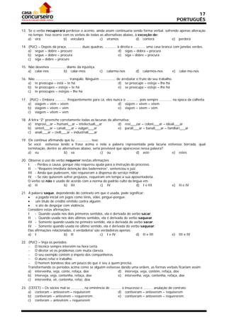17
                                                                                                                     PORTUGUÊS

13. Se o verbo recuperará perdesse o acento, ainda assim continuaria sendo forma verbal, sofrendo apenas alteração
    no tempo. Isso ocorre com os verbos de todas as alternativas abaixo, à exceção de:
    a) virá               b) veiculará           c) víramos               d) conterá          e) perderá

14. (PUC) – Depois da praça, ............. duas quadras, ........... à direita e ........... uma casa branca com janelas verdes.
    a) segue – dobre – procure                                       d) sigas – dobra – procura
    b) segue – dobre – procura                                       e) siga – dobre – procura
    c) siga – dobre – procure

15. Não devemos ............... diante da injustiça.
    a) calar-nos             b) calar-mos                 c)   calarmo-nos           d)   calarmos-nos          e)   calar-mo-nos

16. Não ..............., ............... tranqüilo. Ninguém ............... de arrebatar o fruto do seu trabalho.
    a) te preocupa – está – te há                                            d) se preocupe – esteja – lhe há
    b) te preocupes – esteja – te há                                         e) se preocupa – esteje – lhe há
    c) te preocupes – estejas – lhe há

17. (PUC) – Embora ........... freqüentemente para cá, eles nunca o ............ pois sempre ............ na época da colheita.
    a) viagem – vêm – vêem                                     d) viajem – vêem – vêem
    b) viagem – vêem – vêm                                     e) viajem – vêem – vêm
    c) viagem – vêem – vem

18. A letra “Z” preenche corretamente todas as lacunas da alternativa:
    a) improvi__ar – humani__ar – intelectuali__ar            d) revi___zar – coloni___ar – ideali___ar
    b) sinteti___ar – canali___ar – vulgari___ar              e) parali___ar – banali___ar – familiari___ar
    c) anali___ar – civili___ar – industriali___ar

19. Ele continua afirmando que tu ............... isso.
    Se você estivesse lendo a frase acima e nela a palavra representada pela lacuna estivesse borrada, qual
    terminação, dentre as alternativas abaixo, seria previsível que aparecesse nessa palavra?
    a) eu                  b) va                        c) ou               d) aste           e) estes

20. Observe o uso do verbo requerer nestas afirmações
    I   - Perdeu a causa, porque não requereu ajuda para a instrução do processo.
    II - “Requeiro imediata detenção dos baderneiros”, sentenciou o juiz.
    III - Ainda que pudessem, não requiseram a dispensa do serviço militar.
    IV - Se não quiserem sofrer prejuízos, requeiram em tempo a sua aposentadoria.
    O verbo só não é usado de acordo com a norma do padrão culto da língua em:
    a) II                  b) III                 c) IV                  d) I e III                             e)   II e IV

21. A palavra saque, dependendo do contexto em que é usada, pode significar:
       a jogada inicial em jogos como tênis, vôlei, pingue-pongue;
       um título de crédito emitido contra alguém;
       o ato de despojar com violência.
    Considere estas afirmações:
    I   - Quando usada nos dois primeiros sentidos, ela é derivada do verbo sacar.
    II - Quando usada nos dois últimos sentidos, ela é derivada do verbo saquear.
    III - Somente quando usada no primeiro sentido, ela é derivada do verbo sacar.
    IV - Somente quando usada no último sentido, ela é derivada do verbo saquear.
    Das afirmações relacionadas, é verdadeira/ são verdadeiras apenas:
    a) I                   b) II                   c) I e IV             d) II e III                            e)   III e IV

22. (PUC) – Veja os períodos:
     O técnico sempre intervém na hora certa.
     O diretor vê os problemas com muita clareza.
     O seu exemplo contém o ímpeto dos companheiros.
     O aluno refaz o trabalho.
     O homem bondoso doa um pouco do que é seu a quem precisa.
    Transformando os períodos acima como se alguém estivesse dando uma ordem, as formas verbais ficariam assim:
    a) intervenha, veja, conte, refaça, doe                d) interveja, veja, contém, refaça, doe
    b) interveja, veja, contenha, refaça, doe              e) intervenha, veja, contenha, refaça, doe
    c) intervenha, vê, contenha, refaz, doa

23. (CEFET) – Os sócios mal se ..........., na eminência de .......... o insucesso e ......... anulação do contrato.
    a) conteram – anteverem – requiserem                           d) contiveram – anteverem – requiserem
    b) contiveram – antevirem – requererem                         e) contiveram – anteverem – requererem
    c) conteram – antevirem – requererem
 