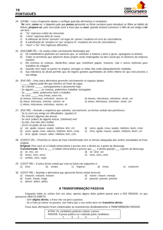 18
PORTUGUÊS

24. (UFSM) – Leia o fragmento abaixo e verifique qual das afirmativas é verdadeira.
    “Se você, como eu, é daqueles pais que pensa aproveitar as férias escolares para introduzir os filhos ao hábito da
    leitura, prepare-se, pois você pode ouvir a frase que eu ouvi, quando tentava convencer o filho de um amigo a ler
    um livro.”
    a)   “Se” expressa a idéia de concessão.
    b)   “como” expressa idéia de causa.
    c)   A utilização da forma “pensam” em lugar de “pensa” resultaria em erro de concordância.
    d)   A substituição de “prepare-se” por “prepara-te” resultaria em erro de concordância.
    e)   “Ouvi” e “ler” têm regências diferentes.

25. (PUCCAMP-SP) – Os verbos estão corretamente flexionados por:
    a) Os trabalhadores pleiteiam um aumento que, se satisfazer a maioria e deter a greve, apaziguará os ânimos.
    b) Todos os benefícios que advierem desse projeto serão empregados na obra social que os diretores da empresa
        mantêm.
    c) Ela entreteu as crianças, dando-lhes caixas que continham papéis, tesouras, cola e outros materiais para
        trabalhos de colagem.
    d) Quando você repor as pastas no arquivo, averígüe se todas elas estão adequadamente rotuladas.
    e) Sua tolerância ao álcool permite que ele ingeira grandes quantidades do vinho chileno de que está provista a
        sua adega.

26. (PUC-PR) – Uma única alternativa preenche corretamente os espaços abaixo:
    - _____ (agora) pedir-lhe que interfira em favor do rapaz.
    - Se o diretor _____, conseguiríamos o documento hoje.
    - Se alguém _____ as crianças, poderemos trabalhar sossegados.
    - Se _____ todos, poderemos fazer o trabalho.
    - Se você _____ meu irmão, avise-me.
    a) viemos, intervisse, entretiver, vierem, vir             d) viemos, interviesse, entretiver, virem, ver
    b) vimos, intervisse, entreter, vierem, vir                e) vimos, interviesse, entretiver, virem, ver
    c) vimos, interviesse, entretiver, vierem, vir

27. (PUC-PR) – Assinale a seqüência que substitui, corretamente, as formas verbais dos parênteses:
    - Se tu (ver) seu amigo em dificuldades, (ajudar)-o!
    - Ele (reaver) algumas das provas.
    - Se você (saber) de alguma notícia, (telefonar)-me!
    - Eu leio, mas eles (ler) melhor.
    - (Crer) no poder de tua mente.
    a) ver, ajuda, reouve, souber, telefona, lêm, crê;       d) veres, ajude, reviu, souber, telefone, leem, creia;
    b) veres, ajuda, reviu, saberes, telefone, lêem, creia;  e) vires, ajuda, reouve, souber, telefone, lêem, crê.
    c) vires, ajude, reouve, saber, telefona, lem, crês;

28. (FUVEST-SP) – Preencha os claros da frase transformada com as formas adequadas dos verbos assinalados na frase
    original.
    Original: Para você vir à Cidade Universitária é preciso virar à direita ver a ponte de Alvarenga.
    Transformada: Para tu ___ à Cidade Universitária é preciso que ___ à direita quando ___ a ponte da Alvarenga.
    a) vir, vire, ver                                            d) vir, virar, ver
    b) vieres, vires, veres                                      e) vires, vires, vires
    c) venhas, vires, vejas

29. (CEFET-PR) – A única forma verbal que está no futuro do subjuntivo é:
    a) vires              b) verdes              c) impores              d)     irmos               e)   conterem

30. (CEFET-PR) – Assinale a alternativa que apresenta forma verbal incorreta:
    a) estourar, estourei, estoure                           d) reaver, reouve, reaveja
    b) trazer, trouxe, traga                                 e) passear, passeei, passeia
    c) deferir, deferi, defira

                                        A TRANSFORMAÇÃO PASSIVA
        Enquanto todos os verbos têm voz ativa, apenas alguns deles podem passar para a VOZ PASSIVA: os que
possuírem OBJETO DIRETO.
        - Sem objeto direto, a frase não vai para a passiva.
        - Se a frase já estiver na passiva, isso indica que o seu verbo deve ser transitivo direto.
         Essas duas afirmações ficam evidenciadas ao examinarmos detalhadamente a TRANFORMAÇÃO PASSIVA:
                              ATIVA: Os candidatos poderão realizar a prova.
                              PASSIVA: A prova poderá ser realizada pelos candidatos.
                                          1       5    3       4          2
 