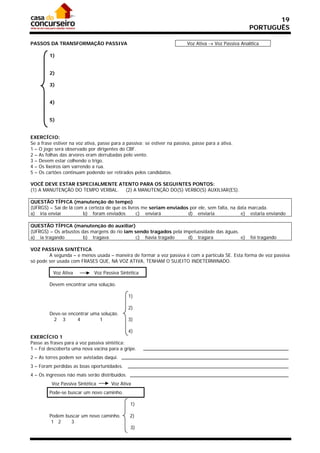 19
                                                                                                       PORTUGUÊS

PASSOS DA TRANSFORMAÇÃO PASSIVA                                            Voz Ativa  Voz Passiva Analítica

         1)


         2)

         3)


         4)


         5)


EXERCÍCIO:
Se a frase estiver na voz ativa, passe para a passiva; se estiver na passiva, passe para a ativa.
1 – O jogo será observado por dirigentes do CBF.
2 – As folhas das árvores eram derrubadas pelo vento.
3 – Devem estar colhendo o trigo.
4 – Os lixeiros iam varrendo a rua.
5 – Os cartões continuam podendo ser retirados pelos candidatos.

VOCÊ DEVE ESTAR ESPECIALMENTE ATENTO PARA OS SEGUINTES PONTOS:
(1) A MANUTENÇÃO DO TEMPO VERBAL. (2) A MANUTENÇÃO DO(S) VERBO(S) AUXILIAR(ES).

QUESTÃO TÍPICA (manutenção do tempo)
(UFRGS) – Saí de lá com a certeza de que os livros me seriam enviados por ele, sem falta, na data marcada.
a) iria enviar         b) foram enviados        c) enviará           d) enviaria              e) estaria enviando

QUESTÃO TÍPICA (manutenção do auxiliar)
(UFRGS) – Os arbustos das margens do rio iam sendo tragados pela impetuosidade das águas.
a) ia tragando         b) tragava             c) havia tragado     d) tragara             e)            foi tragando

VOZ PASSIVA SINTÉTICA
        A segunda – e menos usada – maneira de formar a voz passiva é com a partícula SE. Esta forma de voz passiva
só pode ser usada com FRASES QUE, NA VOZ ATIVA, TENHAM O SUJEITO INDETERMINADO.

          Voz Ativa           Voz Passiva Sintética

         Devem encontrar uma solução.

                                                1)

                                                2)
         Deve-se encontrar uma solução.
           2 3       4        1                 3)

                                              4)
EXERCÍCIO 1
Passe as frases para a voz passiva sintética:
1 – Foi descoberta uma nova vacina para a gripe.
2 – As torres podem ser avistadas daqui.
3 – Foram perdidas as boas oportunidades.
4 – Os ingressos não mais serão distribuídos.
          Voz Passiva Sintética       Voz Ativa
         Pode-se buscar um novo caminho.

                                                1)

         Podem buscar um novo caminho.          2)
          1 2    3
                                                3)
 