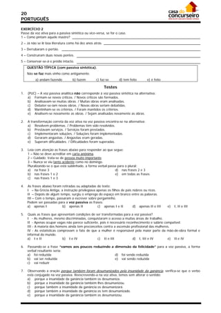 20
PORTUGUÊS

EXERCÍCIO 2
Passe da voz ativa para a passiva sintética ou vice-versa, se for o caso.
1 – Como pintam aquele mastro?
2 – Já não se lê boa literatura como há dez anos atrás.
3 – Derrubaram o portão.
4 – Construíram duas novas pontes.
5 – Conservar-se-á o prédio intacto.
     QUESTÃO TÍPICA (com passiva sintética).
     Não se faz mais vinho como antigamente.
          a) andam fazendo         b) fazem         c) faz-se       d) tem feito       e) é feito

                                                          Testes
1.   (PUC) – A voz passiva analítica não corresponde à voz passiva sintética na alternativa:
     a) Formam-se novos críticos. / Novos críticos são formados.
     b) Analisavam-se muitas obras. / Muitas obras eram analisadas.
     c) Debater-se-iam novas obras. / Novas obras seriam debatidas.
     d) Mantinham-se os critérios. / Foram mantidos os critérios.
     e) Analisem-se novamente as obras. / Sejam analisadas novamente as obras.

2.   A transformação correta da voz ativa na voz passiva encontra-se na alternativa:
     a) Resolvem problemas. / Problemas têm sido resolvidos.
     b) Prestavam serviços. / Serviços foram prestados.
     c) Implementaram soluções. / Soluções foram implementadas.
     d) Geraram angústias. / Angústias eram geradas.
     e) Superam dificuldades. / Dificuldades foram superadas.

3.   Leia com atenção as frases abaixo para responder ao que segue:
     1 – Não se deve acreditar em carta anônima.
     2 – Cuidado: trata-se de pessoa muito importante.
     3 – Nunca se viu tanto acidente como no domingo.
     Pluralizando-se o que está sublinhado, a forma verbal passa para o plural:
     a) na frase 3                                             d) nas frases 2 e 3
     b) nas frases 1 e 2                                       e) em todas as frases
     c) nas frases 1 e 3

4.   As frases abaixo foram retiradas ou adaptadas do texto:
     I – Na Grécia Antiga, a instrução privilegiava apenas os filhos de pais nobres ou ricos.
     II – Depois de algum tempo, surgiu o emprego do espaço em branco entre as palavras.
     III – Com o tempo, passaram a escrever sobre pergaminho.
     Podem ser passadas para a voz passiva as frases:
     a) apenas I            b) apenas II             c) apenas I e II        d) apenas II e III     e)   I, II e III

5.   Quais as frases que apresentam condições de ser transformadas para a voz passiva?
     I - As mulheres, mesmo discriminadas, conquistaram o acesso a muitas áreas de trabalho.
     II - Apenas ocupar vagas não parece suficiente, pois é necessário reconhecimento e salário compatível.
     III - A maioria dos homens ainda tem preconceitos contra a ascensão profissional das mulheres.
     IV - As estatísticas comprovam o fato de que a mulher é responsável pela maior parte da mão-de-obra formal e
     informal do mundo.
     a) I e II               b) I e IV             c) II e III             d) I, III e IV         e) II e IV

6.   Passando-se a frase “vamos aos poucos reduzindo a dimensão da felicidade” para a voz passiva, a forma
     verbal resultante seria:
     a) foi reduzida                                   d) foi sendo reduzida
     b) vai ser reduzida                               e) vai sendo reduzida
     c) vai reduzir

7.   Observando a oração porque também foram desumanizados pela insanidade da ganância, verifica-se que o verbo
     está conjugado na voz passiva. Reescrevendo-a na voz ativa, temos sem alterar o sentido:
     a) porque a insanidade da ganância também os desumaniza.
     b) porque a insanidade da ganância também lhes desumanizou.
     c) porque também a insanidade da ganância os desumanizará.
     d) porque também a insanidade da ganância os tem desumanizado.
     e) porque a insanidade da ganância também os desumanizou.
 