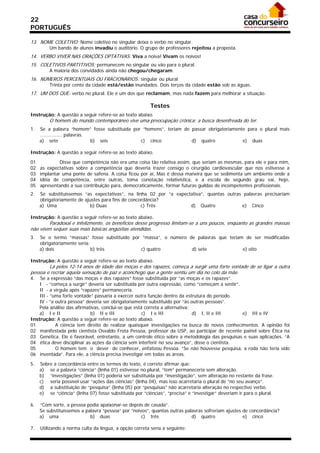 22
PORTUGUÊS

13. NOME COLETIVO: Nome coletivo no singular deixa o verbo no singular.
         Um bando de alunos invadiu o auditório. O grupo de professores rejeitou a proposta.
14. VERBO VIVER NAS ORAÇÕES OPTATIVAS: Viva a noiva! Vivam os noivos!
15. COLETIVOS PARTITIVOS: permanecem no singular ou vão para o plural.
         A maioria dos convidados ainda não chegou/chegaram.
16. NÚMEROS PERCENTUAIS OU FRACIONÁRIOS: singular ou plural
         Trinta por cento da cidade está/estão inundados. Dois terços da cidade estão sob as águas.
17. UM DOS QUE: verbo no plural. Ele é um dos que reclamam, mas nada fazem para melhorar a situação.

                                                          Testes
Instrução: A questão a seguir refere-se ao texto abaixo.
         O homem do mundo contemporâneo vive uma preocupação crônica: a busca desenfreada do ter.
1.   Se a palavra “homem” fosse substituída por “homens”, teriam de passar obrigatoriamente para o plural mais
     ............... palavras.
     a) sete                   b) seis         c) cinco             d) quatro             e) duas

Instrução: A questão a seguir refere-se ao texto abaixo.

01            Disse que competência não era uma coisa tão relativa assim, que seriam as mesmas, para ele e para mim,
02   as expectativas sobre a competência que deveria trazer consigo o cirurgião cardiovascular que nos estivesse a
03   implantar uma ponte de safena. A coisa ficou por aí, Mas é dessa maneira que se sedimenta um ambiente onde a
04   idéia de competência, entre outras, toma conotação relativística, e a escola de segundo grau vai, hoje,
05   apresentando a sua contribuição para, democraticamente, formar futuras guildas de incompetentes profissionais.
2.   Se substituíssemos “as expectativas”, na linha 02 por “a expectativa”, quantas outras palavras precisariam
     obrigatoriamente de ajustes para fins de concordância?
     a) Uma                 b) Duas                c) Três          d) Quatro             e) Cinco

Instrução: A questão a seguir refere-se ao texto abaixo.
        Paradoxal e infelizmente, os benefícios desse progresso limitam-se a uns poucos, enquanto as grandes massas
não vêem sequer suas mais básicas angústias atendidas.
3.   Se o termo “massas” fosse substituído por “massa”, o número de palavras que teriam de ser modificadas
     obrigatoriamente seria:
     a) dois                 b) três          c) quatro           d) sete              e) oito

Instrução: A questão a seguir refere-se ao texto abaixo.
        Lá pelos 12-14 anos de idade das moças e dos rapazes, começa a surgir uma forte vontade de se ligar a outra
pessoa e recriar aquela sensação de paz e aconchego que a gente sentiu um dia no colo da mãe.
4.  Se a expressão “das moças e dos rapazes” fosse substituída por “as moças e os rapazes”.
    I - “começa a surgir” deveria ser substituída por outra expressão, como “começam a sentir”.
    II - a vírgula após “rapazes” permaneceria.
    III - “uma forte vontade” passaria a exercer outra função dentro da estrutura do período.
    IV - “a outra pessoa” deveria ser obrigatoriamente substituído por “às outras pessoas”.
    Pela análise das afirmativas, conclui-se que está correta a alternativa:
    a) I e II               b) II e III             c) I e III               d) I, II e III     e) III e IV
Instrução: A questão a seguir refere-se ao texto abaixo.
01          A ciência tem direito de realizar quaisquer investigações na busca de novos conhecimentos. A opinião foi
02 manifestada pelo cientista Osvaldo Frota Pessoa, professor da USP, ao participar de recente painel sobre Ética na
03 Genética. Ele é favorável, entretanto, a um controle ético sobre a metodologia das pesquisas e suas aplicações. “A
04 ética deve disciplinar as ações da ciência sem interferir no seu avanço”, disse o cientista.
05          O homem tem o dever de conhecer, enfatizou Pessoa. “Se não houvesse pesquisa, a roda não teria sido
06 inventada”. Para ele, a ciência precisa investigar em todas as áreas.

5.   Sobre a concordância entre os termos do texto, é correto afirmar que:
     a) se a palavra “ciência” (linha 01) estivesse no plural, “tem” permaneceria sem alteração.
     b) “investigações” (linha 01) poderia ser substituída por “investigação”, sem alteração no restante da frase.
     c) seria possível usar “ações das ciências” (linha 04), mas isso acarretaria o plural de “no seu avanço”.
     d) a substituição de “pesquisa” (linha 05) por “pesquisas” não acarretaria alteração no respectivo verbo.
     e) se “ciência” (linha 07) fosse substituída por “ciências”, “precisa” e “investigar” deveriam ir para o plural.

6.   “Com sorte, a pessoa podia apaixonar-se depois de casada”.
     Se substituíssemos a palavra “pessoa” por “noivos”, quantas outras palavras sofreriam ajustes de concordância?
     a) uma                 b) duas                 c) três                d) quatro               e) cinco

7.   Utilizando a norma culta da língua, a opção correta seria a seguinte:
 