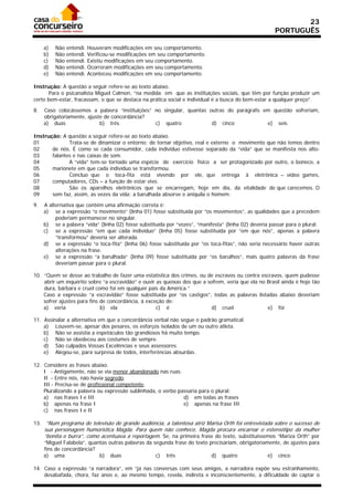 23
                                                                                                       PORTUGUÊS

     a)   Não   entendi.   Houveram modificações em seu comportamento.
     b)   Não   entendi.   Verificou-se modificações em seu comportamento.
     c)   Não   entendi.   Existiu modificações em seu comportamento.
     d)   Não   entendi.   Ocorreram modificações em seu comportamento.
     e)   Não   entendi.   Aconteceu modificações em seu comportamento.

Instrução: A questão a seguir refere-se ao texto abaixo.
       Para o psicanalista Miguel Calmon, “na medida em que as instituições sociais, que têm por função produzir um
certo bem-estar, fracassam, o que se destaca na prática social e individual é a busca do bem-estar a qualquer preço”.

8.   Caso colocássemos a palavra “instituições” no singular, quantas outras do parágrafo em questão sofreriam,
     obrigatoriamente, ajuste de concordância?
     a) duas                b) três             c) quatro             d) cinco            e) seis

Instrução: A questão a seguir refere-se ao texto abaixo.
01            Trata-se de dinamizar o entorno; de tornar objetivo, real e externo o movimento que não temos dentro
02     de nós. É como se cada consumidor, cada indivíduo estivesse separado da “vida” que se manifesta nos alto-
03     falantes e nas caixas de som.
04            A “vida” tem-se tornado uma espécie de exercício físico a ser protagonizado por outro, o boneco, a
05     marionete em que cada indivíduo se transformou.
06            Concluo que o toca-fita está vivendo por ele, que entrega à eletrônica – vídeo games,
07     computadores, CDs – a função de estar vivo.
08            São os aparelhos eletrônicos que se encarregam, hoje em dia, da vitalidade de que carecemos. O
09     som faz, assim, as vezes da vida; a barulhada absorve e aniquila o homem.

9.   A alternativa que contém uma afirmação correta é:
     a) se a expressão “o movimento” (linha 01) fosse substituída por “os movimentos”, as qualidades que a precedem
          poderiam permanecer no singular.
     b) se a palavra “vida” (linha 02) fosse substituída por “vozes”, “manifesta” (linha 02) deveria passar para o plural.
     c) se a expressão “em que cada indivíduo” (linha 05) fosse substituída por “em que nós”, apenas a palavra
          “transformou” deveria ser alterada.
     d) se a expressão “o toca-fita” (linha 06) fosse substituída por “os toca-fitas”, não seria necessário haver outras
          alterações na frase.
     e) se a expressão “a barulhada” (linha 09) fosse substituída por “os barulhos”, mais quatro palavras da frase
          deveriam passar para o plural.

10. “Quem se desse ao trabalho de fazer uma estatística dos crimes, ou de escravos ou contra escravos, quem pudesse
    abrir um inquérito sobre “a escravidão” e ouvir as queixas dos que a sofrem, veria que ela no Brasil ainda é hoje tão
    dura, bárbara e cruel como foi em qualquer país da América.”
    Caso a expressão “a escravidão” fosse substituída por “os castigos”, todas as palavras listadas abaixo deveriam
    sofrer ajustes para fins de concordância, à exceção de:
    a) veria                 b) ela                 c) é                   d) cruel               e) foi

11. Assinalar a alternativa em que a concordância verbal não segue o padrão gramatical.
    a) Louvem-se, apesar dos pesares, os esforços isolados de um ou outro atleta.
    b) Não se assistia a espetáculos tão grandiosos há muito tempo.
    c) Não se obedeceu aos costumes de sempre.
    d) São culpados Vossas Excelências e seus assessores.
    e) Alegou-se, para surpresa de todos, interferências absurdas.

12. Considere as frases abaixo.
    I - Antigamente, não se via menor abandonado nas ruas.
    II - Entre nós, não havia segredo.
    III - Precisa-se de profissional competente.
    Pluralizando a palavra ou expressão sublinhada, o verbo passaria para o plural:
    a) nas frases I e III                                     d) em todas as frases
    b) apenas na frase I                                      e) apenas na frase III
    c) nas frases I e II

13. “Num programa de televisão de grande audiência, a talentosa atriz Marisa Orth foi entrevistada sobre o sucesso de
     sua personagem humorística Magda. Para quem não conhece, Magda procura encarnar o estereótipo da mulher
     “bonita e burra”, como acentuava a reportagem. Se, na primeira frase do texto, substituíssemos “Mariza Orth” por
     “Miguel Falabela”, quantas outras palavras da segunda frase do texto precisariam, obrigatoriamente, de ajustes para
     fins de concordância?
     a) uma                 b) duas                 c) três                d) quatro               e) cinco

14. Caso a expressão “a narradora”, em “já nas conversas com seus amigos, a narradora expõe seu estranhamento,
    desabafada, chora, faz anos e, ao mesmo tempo, revela, indireta e inconscientemente, a dificuldade de captar o
 