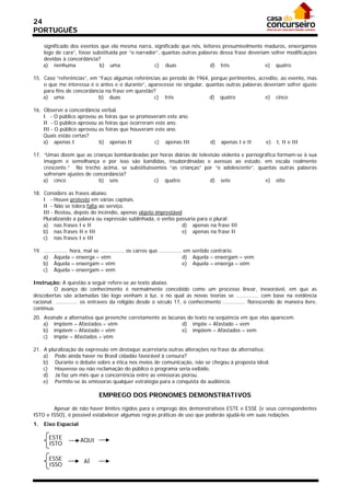 24
PORTUGUÊS

     significado dos eventos que ela mesma narra, significado que nós, leitores presumivelmente maduros, enxergamos
     logo de cara”, fosse substituída por “o narrador”, quantas outras palavras dessa frase deveriam sofrer modificações
     devidas à concordância?
     a) nenhuma              b) uma                 c) duas                 d) três                e) quatro

15. Caso “referências”, em “Faço algumas referências ao período de 1964, porque pertinentes, acredito, ao evento, mas
    o que me interessa é o antes e o durante”, aparecesse no singular, quantas outras palavras deveriam sofrer ajuste
    para fins de concordância na frase em questão?
    a) uma                 b) duas               c) três                d) quatro               e) cinco

16. Observe a concordância verbal.
    I - O público aprovou as feiras que se promoveram este ano.
    II - O público aprovou as feiras que ocorreram este ano.
    III - O público aprovou as feiras que houveram este ano.
    Quais estão certas?
    a) apenas I             b) apenas II           c) apenas III                  d)   apenas I e II      e)   I, II e III

17. “Umas dizem que as crianças bombardeadas por horas diárias de televisão violenta e pornográfica formam-se à sua
    imagem e semelhança e por isso são bandidas, insubordinadas e avessas ao estudo, em escala realmente
    crescente.” No trecho acima, se substituíssemos “as crianças” por “o adolescente”, quantas outras palavras
    sofreriam ajustes de concordância?
    a) cinco               b) seis             c) quatro               d) sete                e) oito

18. Considere as frases abaixo.
    I - Houve protesto em várias capitais.
    II - Não se tolera falta ao serviço.
    III - Restou, depois do incêndio, apenas objeto imprestável
    Pluralizando a palavra ou expressão sublinhada, o verbo passaria para o plural:
    a) nas frases I e II                                       d) apenas na frase III
    b) nas frases II e III                                     e) apenas na frase II
    c) nas frases I e III

19. ............... hora, mal se ............... os carros que .............. em sentido contrário.
    a) Àquela – enxerga – vêm                                                d) Aquela – enxergam – vem
    b) Àquela – enxergam – vêm                                               e) Aquela – enxerga – vêm
    c) Àquela – enxergam – vem

Instrução: A questão a seguir refere-se ao texto abaixo.
          O avanço do conhecimento é normalmente concebido como um processo linear, inexorável, em que as
descobertas são aclamadas tão logo venham à luz, e no qual as novas teorias se .............. com base na evidência
racional. .............. os entraves da religião desde o século 17, o conhecimento .............. florescendo de maneira livre,
contínua.
20. Assinale a alternativa que preenche corretamente as lacunas do texto na seqüência em que elas aparecem.
    a) impõem – Afastados – vêm                               d) impõe – Afastado – vem
    b) impõem – Afastado – vêm                                e) impõem – Afastados – vem
    c) impõe – Afastados – vêm

21. A pluralização da expressão em destaque acarretaria outras alterações na frase da alternativa:
    a) Pode ainda haver no Brasil cidadão favorável à censura?
    b) Durante o debate sobre a ética nos meios de comunicação, não se chegou à proposta ideal.
    c) Houvesse ou não reclamação do público o programa seria exibido.
    d) Já faz um mês que a concorrência entre as emissoras piorou.
    e) Permite-se às emissoras qualquer estratégia para a conquista da audiência.

                              EMPREGO DOS PRONOMES DEMONSTRATIVOS

        Apesar de não haver limites rígidos para o emprego dos demonstrativos ESTE e ESSE (e seus correspondentes
ISTO e ISSO), é possível estabelecer algumas regras práticas de uso que poderão ajudá-lo em suas redações.
1.   Eixo Espacial

       ESTE          AQUI
       ISTO

       ESSE            AÍ
       ISSO
 