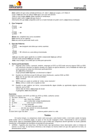 25
                                                                                                   PORTUGUÊS

     Esta cadeira em que estou sentado pertenceu a D. João I; essa que ocupas, a D. Pedro II.
     O que é isso que tens na cabeça? Isto aqui é um cocar dos bororós.
     Todos os teus amigos desta cidade mandam-te lembranças.
     Querem saber como é essa vida que levas aí.
     Informamos-lhe que esta companhia sentir-se-á muito honrada em poder servir a essa famosa instituição.

2.   Eixo Temporal

       ESTE
       ISTO

       ESSE
       ISSO
     Nesse ano, completei meu curso secundário.
     Este inverno vai ser rigoroso.
     Este ano está-me parecendo muito curto.

3.   Eixo das Palavras
       ESTE          designam uma idéia que vamos examinar.
       ISTO

       ESSE          referem-se a uma idéia já mencionada.
       ISSO

     Isto que vou dizer agora ajudá-los-á a melhor compreender isso que afirmei.
     Prestem muita atenção nisto que vou falar.
     Esta, meus amigos, era a idéia que eu tinha para apresentar.

4.   Outras particularidades
     4.1. Segundo Celso Cunha, é possível, também, empregar-se ESTE ou ISTO onde seria de esperar ESSE ou ISSO,
          com referência a pessoas ou objetos situados em regiões ou épocas distantes, com a finalidade de indicar que
          certas pessoas ou coisas nos interessam particularmente:
            Ah, esta África misteriosa!
            O que pensaria este Napoleão, ao atravessar os Alpes?
     4.2.   Quando nos referimos ao que foi dito por nosso interlocutor, usamos ESSE ou ISSO:
            Esse José de que falas não é primo da Arlinda?
            Isso é mentira!
     4.3.   NISTO pode ser usado no sentido de “então, neste momento”:
            Nisto, entrou o conde com a espada na mão.
     4.4.   Quando se quer explicar um termo, acrescentando-lhe algum detalhe ou apontando alguma característica
            especial, usa-se ESSE:
            Vamos falar do tóxico, esse perigo do século.
            O gasogênio, esse desconhecido.

Exercícios
Complete os espaços com ESTE ou ESSE (ou ISTO ou ISSO), conforme convier.
1) Por favor, alcança-me .................... livro daí.
2) Saia .................... sala. Quero ficar sozinho.
3) Saia .................... sala e venha falar comigo imediatamente.
4) Eu disse .................... coisas só para consolá-la.
5) É .................... aí, meu camarada.
6) Além ....................., há muito mais para contar.
7) .................... ano não vou cometer os erros do passado.
8) .................... é que é falar, Robin!
9) Ouve bem o que vou dizer; .................... palavras podem salvar-te a vida.

                                                          Testes
         Em outros tempos, os camponeses viviam como seus pais e avós haviam vivido, e nem todo o poder da Igreja
podia acabar com as cerimônias pagãs, às quais se teve de dar roupagens cristãs, relacionando-as com os quatorze
santos locais; agora as autoridades podem decretar o que os filhos dos camponeses devem aprender na escola, podendo
transformar a mentalidade dos lavradores no período de uma geração.
1. (UFRGS) – Suponha uma nova frase, no final do texto, que apresentasse novas observações sobre os tempos de
    outrora e os de hoje. Se ela fizesse referência a tais tempos na mesma ordem em que eles aparecem no texto, os
    demonstrativos seriam:
 
