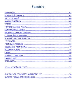 Sumário 
     
FONOLOGIA  ......................................................................................................... 01 
ACENTUAÇÃO GRÁFICA  ....................................................................................... 03 
USO DO PORQUÊ  ................................................................................................. 06 
ANÁLISE SINTÁTICA  ............................................................................................. 08 
VERBOS  ................................................................................................................ 12 
TRANSFORMAÇÃO PASSIVA  ................................................................................ 18 
CONCORDÂNCIA VERBAL  .................................................................................... 21 
PRONOMES DEMONSTRATIVOS  .......................................................................... 24 
CONCORDÂNCIA NOMINAL  ................................................................................. 26 
DISCURSO DIRETO E INDIRETO   ........................................................................... 29 
                                             .
PONTUAÇÃO   ....................................................................................................... 32 
                 .
PRONOMES PESSOAIS  ......................................................................................... 36 
COLOCAÇÃO PRONOMINAL  ................................................................................ 40 
REGÊNCIA VERBAL  ............................................................................................... 46 
CRASE  .................................................................................................................. 50 
PERÍODO COMPOSTO  .......................................................................................... 54 
PARALELISMO  ...................................................................................................... 66 
                  .
ORTOGRAFIA  ....................................................................................................... 68 
 

INTERPRETAÇÃO DE TEXTO .................................................................................. 72 
 

QUESTÕES DE CONCURSOS ANTERIORES FCC  .................................................... 78 
ULTIMAS PROVAS BANCO DO BRASIL .................................................................. 98 
 