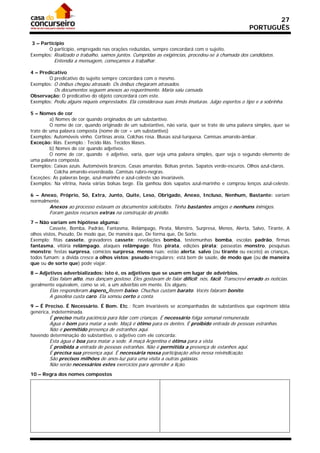 27
                                                                                                    PORTUGUÊS

 3 – Particípio
        O particípio, empregado nas orações reduzidas, sempre concordará com o sujeito.
Exemplos: Realizado o trabalho, saímos juntos. Cumpridas as exigências, procedeu-se à chamada dos candidatos.
          Entendia a mensagem, começamos a trabalhar.

4 – Predicativo
        O predicativo do sujeito sempre concordará com o mesmo.
Exemplos: O ônibus chegou atrasado. Os ônibus chegaram atrasados.
          Os documentos seguem anexos ao requerimento. Maria saiu cansada.
Observação: O predicativo do objeto concordará com este.
Exemplos: Pediu alguns níqueis emprestados. Ela considerava suas irmãs imaturas. Julgo espertos o tipo e a sobrinha.

5 – Nomes de cor
         a) Nomes de cor quando originados de um substantivo.
         O nome de cor, quando originado de um substantivo, não varia, quer se trate de uma palavra simples, quer se
trate de uma palavra composta (nome de cor + um substantivo)
Exemplos: Automóveis vinho. Cortinas areia. Colchas rosa. Blusas azul-turquesa. Camisas amarelo-âmbar.
Exceção: lilás. Exemplo.: Tecido lilás. Tecidos lilases.
         b) Nomes de cor quando adjetivos.
         O nome de cor, quando é adjetivo, varia, quer seja uma palavra simples, quer seja o segundo elemento de
uma palavra composta.
Exemplos: Caixas azuis. Automóveis brancos. Casas amarelas. Bolsas pretas. Sapatos verde-escuros. Olhos azul-claros.
           Colcha amarelo-esverdeada. Camisas rubro-negras.
Exceções: As palavras bege, azul-marinho e azul-celeste são invariáveis.
Exemplos: Na vitrina, havia várias bolsas bege. Ela ganhou dois sapatos azul-marinho e comprou lenços azul-celeste.

6 – Anexo, Próprio, Só, Extra, Junto, Quite, Leso, Obrigado, Anexo, Incluso, Nenhum, Bastante: variam
normalmente.
        Anexos ao processo estavam os documentos solicitados. Tinha bastantes amigos e nenhuns inimigos.
        Foram gastos recursos extras na construção do prédio.
7 – Não variam em hipótese alguma:
         Cassete, Bomba, Padrão, Fantasma, Relâmpago, Pirata, Monstro, Surpresa, Menos, Alerta, Salvo, Tirante, A
olhos vistos, Pseudo, De modo que, De maneira que, De forma que, De Sorte.
Exemplo: fitas cassete, gravadores cassete; revelações bomba, testemunhas bomba, escolas padrão, firmas
fantasma, vitória relâmpago, ataques relâmpago; fitas pirata, edições pirata; passeatas monstro, pesquisas
monstro; festas surpresa, comícios surpresa, menos ruas; estão alerta; salvo (ou tirante ou exceto) as crianças,
todos fumam: a dívida cresce a olhos vistos; pseudo-irregulares; está bem de saúde, de modo que (ou de maneira
que ou de sorte que) pode viajar.

8 – Adjetivos adverbializados: isto é, os adjetivos que se usam em lugar de advérbios.
        Elas falam alto, mas dançam gostoso. Eles gostavam de falar difícil: nós, fácil. Transcrevi errado as notícias.
geralmente equivalem, como se vê, a um advérbio em mente. Eis alguns:
        Elas responderam áspero. Rezem baixo. Chuchus custam barato. Vocês falaram bonito.
        A gasolina custa caro. Ela somou certo a conta.
9 – É Preciso. É Necessário. É Bom. Etc.: ficam invariáveis se acompanhadas de substantivos que exprimem idéia
genérica, indeterminada.
        É preciso muita paciência para lidar com crianças. É necessário folga semanal remunerada.
        Água é bom para matar a sede. Maçã é ótimo para os dentes. É proibido entrada de pessoas estranhas.
        Não é permitido presença de estranhos aqui.
havendo determinação do substantivo, o adjetivo com ele concorda:
        Esta água é boa para matar a sede. A maçã Argentina é ótima para a vista.
        É proibida a entrada de pessoas estranhas. Não é permitida a presença de estanhos aqui.
        É precisa sua presença aqui. É necessária nossa participação ativa nessa reivindicação.
        São precisos milhões de anos-luz para uma visita a outras galáxias.
        Não serão necessários estes exercícios para aprender a lição.
10 – Regra dos nomes compostos
 