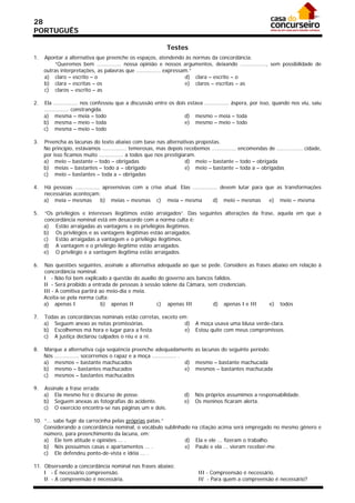 28
PORTUGUÊS

                                                            Testes
1.   Apontar a alternativa que preenche os espaços, atendendo às normas da concordância.
         “Queremos bem ............... nossa opinião e nossos argumentos, deixando ................, sem possibilidade de
     outras interpretações, as palavras que ............... expressam.”
     a) claro – escrito – o                                         d) clara – escrito – o
     b) clara – escritas – os                                       e) claros – escritas – as
     c) claros – escrito – as

2.   Ela ............... nos confessou que a discussão entre os dois estava ............... áspera, por isso, quando nos viu, saiu
     ............... constrangida.
     a) mesma – meia – todo                                         d) mesmo – meia – toda
     b) mesma – meio – toda                                         e) mesmo – meio – todo
     c) mesma – meio – todo

3.   Preencha as lacunas do texto abaixo com base nas alternativas propostas.
     No princípio, estávamos ............... temerosas, mas depois recebemos ............... encomendas de ................ cidade,
     por isso ficamos muito ............... a todos que nos prestigiaram.
     a) meio – bastante – todo – obrigadas                           d) meio – bastante – todo – obrigada
     b) meias – bastantes – todo a – obrigado                        e) meio – bastante – toda a – obrigadas
     c) meio – bastantes – toda a – obrigadas

4.   Há pessoas ............... apreensivas com a crise atual. Elas ............... devem lutar para que as transformações
     necessárias aconteçam:
     a) meia – mesmas          b) meias – mesmas c) meia – mesma                d) meio – mesmas      e) meio – mesma

5.   “Os privilégios e interesses ilegítimos estão arraigados”. Das seguintes alterações da frase, aquela em que a
     concordância nominal está em desacordo com a norma culta é:
     a) Estão arraigadas as vantagens e os privilégios ilegítimos.
     b) Os privilégios e as vantagens ilegítimas estão arraigados.
     c) Estão arraigadas a vantagem e o privilégio ilegítimos.
     d) A vantagem e o privilégio ilegítimo estão arraigados.
     e) O privilégio e a vantagem ilegítima estão arraigados.

6.   Nas questões seguintes, assinale a alternativa adequada ao que se pede. Considere as frases abaixo em relação à
     concordância nominal.
     I - Não foi bem explicado a questão do auxílio do governo aos bancos falidos.
     II - Será proibido a entrada de pessoas à sessão solene da Câmara, sem credenciais.
     III - A comitiva partirá ao meio-dia e meia.
     Aceita-se pela norma culta:
     a) apenas I               b) apenas II         c) apenas III         d) apenas I e III     e) todos

7.   Todas as concordâncias nominais estão corretas, exceto em:
     a) Seguem anexo as notas promissórias.                   d)         A moça usava uma blusa verde-clara.
     b) Escolhemos má hora e lugar para a festa.              e)         Estou quite com meus compromissos.
     c) A justiça declarou culpados o réu e a ré.

8.   Marque a alternativa cuja seqüência preenche adequadamente as lacunas do seguinte período:
     Nós ............... socorremos o rapaz e a moça ............... .
     a) mesmos – bastante machucados                                   d) mesmo – bastante machucada
     b) mesmo – bastantes machucados                                   e) mesmos – bastantes machucada
     c) mesmos – bastantes machucados

9.   Assinale a frase errada:
     a) Ela mesmo fez o discurso de posse.                          d)   Nós próprios assumimos a responsabilidade.
     b) Seguem anexas as fotografias do acidente.                   e)   Os meninos ficaram alerta.
     c) O exercício encontra-se nas páginas um e dois.

10. “... sabe fugir da carrocinha pelas próprias patas.”
    Considerando a concordância nominal, o vocábulo sublinhado na citação acima será empregado no mesmo gênero e
    número, para preenchimento da lacuna, em:
    a) Ele tem atitude e opiniões ... .                     d) Ela e ele ... fizeram o trabalho.
    b) Nós possuímos casas e apartamentos ... .             e) Paulo e ela ... vieram receber-me.
    c) Ele defendeu ponto-de-vista e idéia ... .

11. Observando a concordância nominal nas frases abaixo:
    I - É necessário compreensão.                                          III - Compreensão é necessário.
    II - A compreensão é necessária.                                       IV - Para quem a compreensão é necessário?
 