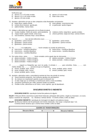 29
                                                                                                                 PORTUGUÊS

    Verificamos que:
    a) apenas a I e a IV estão erradas                                 d)   apenas a II está errada
    b) apenas a II e a III estão erradas                               e)   todas estão certas
    c) apenas a IV está errada

12. Assinale a alternativa em que os dois compostos estão flexionados corretamente:
    a) beijas-flores; papéis-moeda                             d) maus-olhados; social-democratas
    b) sessões lítera-musicais; guarda-pós                     e) os ganha-pão; queda d’águas
    c) salário-famílias; marias-moles

13. Indique a alternativa que apresenta erro na flexão de plural:
    a) escolas-modelos; chefes-de-seções; porta-bandeiras d)                redatores-chefes; beija-flores; guarda-vestidos
    b) mapas-múndi; papéis-moeda; amas-secas                   e)           amores-perfeitos; beijos-de-moça; canetas-tinteiro
    c) luso-brasileiros; bananas-maçã; cartas-bilhetes

14. Parecem ..............., mas são bem diferentes esses ............... .
    a) igualzinhos – porta-retratos                                  d) igualzinhos – porta-retrato
    b) iguaizinhos – portas-retrato                                  e) iguaizinhos – portas-restratos
    c) iguaizinhos – porta-retratos

15. Os    ............... e as explicações ............... foram evitadas na reunião de professores.
    a)     meio-termo – científicas-filosóficas                            d) meios-termo – científicas-filosóficas
    b)     meio-termo – científica-filosóficas                             e) meios-termos – científico-filosóficas
    c)     meio-termos – científico-filosóficas

16. Por   razões éticas, vários ............... foram enviados contra aquele tipo de intervenção ............... .
    a)    abaixo-assinados – médico-cirúrgica                         d) abaixos-assinados – médica-cirúrgica
    b)    abaixo-assinados – médico-cirúrgicas                        e) abaixo-assinado – médica-cirúrgica
    c)    abaixo-assinados – médica-cirúrgica

17. ..............., seguem as fotografias que você me pediu. A entrada é .......... para estranhos. Estou ............ com
    minhas dívidas. Há .............. pessoas do que eu imaginava.
    a) anexos, proibido, quite, menos                            d) anexo, proibido, quites, menos
    b) anexo, proibido, quite, menos                             e) anexas, proibida, quite, menos
    c) anexas, proibida, quites, menos

18. Assinale a alternativa onde a concordância nominal da frase não atende às normas:
    a) Houve bastantes propostas, mas nenhuma agradou aos participantes.
    b) As crianças só se queixavam quando os pais as deixavam sós.
    c) O cabo exigia que as sentinelas se mantivessem alerta e meio escondidas.
    d) Encontrou semimortos pai e filho, bastante feridos no acidente.
    e) Perdido na ilha, alimentava-se de frutas e carne caprinas, que ali abundavam.


                                           DISCURSO DIRETO E INDIRETO

           DISCURSO DIRETO: reprodução textual das palavras de alguém.
Dica!!! O Discurso Direto caracteriza-se pela inicial maiúscula, pontuação (dois pontos, vírgula ou travessão e, às vezes,
aspas) e ausência de conjunção. Ex.: Declarou o famoso diretor: “O cinema vendeu a alma ao diabo”.
        DISCURSO INDIRETO: reprodução da mensagem de alguém com palavras nossas.
Dica!!! No Discurso Indireto não há pontuação nem iniciais maiúsculas, mas surge a conjunção (que / se).
        O famoso diretor declarou que o cinema havia vendido a alma ao diabo.

                                                QUADRO DE TRANSFORMAÇÕES
                         Discurso Direto                                                  Discurso Indireto
 