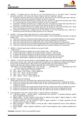 30
PORTUGUÊS

                                                         Testes

1.   (UFRGS) – “A redação, para nós, não deve ser esse texto burocrático que tu, caro aluno, fizeste”, comentava
     anteontem o professor; “nem mesmo uma lista de compras é tão fria e impessoal”, concluía.
     a) O professor comentava ontem que a redação, para ele, não deveria ser esse texto burocrático que o aluno fez,
         e concluía que nem mesmo uma lista de compras era tão fria e impessoal.
     b) O professor comentava anteontem que a redação, para nós, não deve ser aquele texto burocrático que o aluno
         fez, e concluía que nem mesmo uma lista de compras era tão fria e impessoal.
     c) O professor comentava anteontem que a redação, para eles, não deveria ser aquele texto burocrático que o
         aluno fizera, e concluía que nem mesmo uma lista de compras era tão fria e impessoal.
     d) O professor comentava ontem que a redação, para eles, não deveria ser esse texto burocrático que o aluno
         fazia, e concluía que nem mesmo uma lista de compras deveria ser tão fria e impessoal.
     e) O professor comentava que a redação, para ele, não deveria ser esse texto burocrático que o aluno fez, e
         concluía que mesmo uma lista de compras deveria ser fria e impessoal.

2.   (UFRGS) – “Estou procurando estágio desde maio e já bati inutilmente em várias portas”.
     Se quiséssemos relatar o depoimento de Thaís Greco para alguém, a forma assumida pelo enunciado, em discurso
     indireto, seria:
     a) Thaís Greco contou que estaria procurando estágio desde maio e já tinha batido inutilmente em várias portas.
     b) Thaís Greco contou que procurara estágio desde maio e já batera inutilmente em várias portas.
     c) Thaís Greco contou que procurou estágio desde maio e já havia batido inutilmente em várias portas.
     d) Thaís Greco contou que estava procurando estágio desde maio e já havia batido inutilmente em várias portas.
     e) Thaís Greco contou que havia procurado estágio desde maio e já bateu inutilmente em várias portas.

3.   (UFRGS) – O ministro apresentou a velhinha com um gesto triunfal:
     - “Aqui está ela!”
     a) O ministro apresentou a velhinha com um gesto triunfal e disse: - Aqui está ela!
     b) O ministro apresentou a velhinha com um gesto triunfal e exclamou: - Aqui está ela!
     c) O ministro apresentou a velhinha com um gesto triunfal e exclamou que ela estava lá.
     d) O ministro, ao apresentar a velhinha com um gesto triunfal, exclamou que ela estava aqui.
     e) O ministro, apresentando a velhinha com um gesto triunfal, disse que ela estava aqui!

4.   (UFRGS) – “O avô disse que não admitia a irresponsabilidade dela, nem seu desleixo com aquela aparelhagem que
     tanto custara a seu pai; disse, ainda, que esperava que ela modificasse seu comportamento daquele dia em diante.”
     O texto acima foi transposto para o discurso direto no parágrafo abaixo, que contém algumas lacunas.
     Assinale a alternativa que contém as palavras adequadas para o preenchimento dessas lacunas.
     “-Não admito a tua irresponsabilidade, disse o avô, nem que .......... desleixada com .......... aparelhagem que tanto
     .......... a teu pai; espero que modifiques teu comportamento ..........”.
     a) sejas – esta – tinha custado – de hoje em diante
     b) sejes – aquela – tinha custado – a partir daquele dia
     c) sejes – essa – custou – de agora em diante
     d) sejas – essa – custou – de hoje em diante
     e) sejas – aquelas – custou – a partir daquele dia.

5.   (UFRGS) – O porta-voz comunicou:
     “Recebi ordens de dizer aos manifestantes que o governo não aceitará a realização da marcha.”
     a) O porta-voz comunicou que recebeu ordens de dizer-lhe que o governo não aceitará a realização da marcha.
     b) O porta-voz comunicou que havia recebido ordens de dizer aos manifestantes que o governo não aceitaria a
         realização da marcha.
     c) O porta-voz comunicara que recebera ordens de dizer-lhes que o governo não acatará a realização da marcha.
     d) O porta-voz comunicou ter recebido ordens de dizer que o governo não aceitará a realização da marcha.
     e) O porta-voz comunicou ter recebido ordens de dizer que o governo não aceitará a realização da marcha.

6.   A correspondência exata entre o discurso direto e o discurso indireto é a alternativa:
     a) O jornalista pergunta: - Quando mudará a programação desta emissora? / O jornalista perguntou quando
         muda a programação desta emissora.
     b) Alguém indaga: - O rádio mantém um bom índice de audiência nesta região? / Alguém indaga se o rádio
         mantinha um bom índice de audiência naquela região.
     c) O público questiona – Por que aumentou o preço de alguns receptores? / O público questionou por que
         aumentou o preço de alguns receptores.
     d) Alguns perguntam: - Como se explica o sucesso do rádio? / Alguns perguntaram como se tinha explicado o
         sucesso do rádio.
     e) Outros indagam: - Onde a audiência radiofônica é maior? / Outros indagaram onde a audiência radiofônica foi
         maior.

Instrução: A questão 7 refere-se aos quadrinhos abaixo:
 