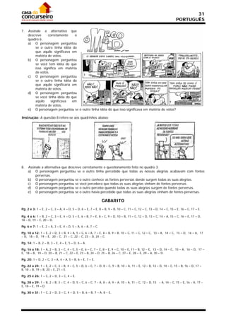 31
                                                                                                                      PORTUGUÊS

7.   Assinale a alternativa que
     descreve     corretamente     o
     quadro 6.
     a) O personagem perguntou
          se o outro tinha idéia do
          que aquilo significava em
          matéria de votos.
     b) O personagem perguntou
          se você tem idéia do que
          isso significa em matéria
          de votos.
     c) O personagem perguntou
          se o outro tinha idéia do
          que aquilo significaria em
          matéria de votos.
     d) O personagem perguntou
          se você tinha idéia do que
          aquilo    significava   em
          matéria de votos.
     e) O personagem perguntou se o outro tinha idéia do que isso significava em matéria de votos?

Instrução: A questão 8 refere-se aos quadrinhos abaixo:




8.   Assinale a alternativa que descreve corretamente o questionamento feito no quadro 3.
     a) O personagem perguntou se o outro tinha percebido que todas as nossas alegrias acabavam com fontes
          perversas.
     b) O personagem perguntou se o outro conhece as fontes perversas donde surgem todas as suas alegrias.
     c) O personagem perguntou se você percebera que todas as suas alegrias vinham de fontes perversas.
     d) O personagem perguntou se o outro percebe quando todas as suas alegrias surgem de fontes perversas.
     e) O personagem perguntou se o outro havia percebido que todas as suas alegrias vinham de fontes perversas.

                                                              GABARITO
Pg. 2 e 3: 1 – E, 2 – C, 3 – A, 4 – D, 5 – D, 6 – E, 7 – E, 8 – B, 9 – B, 10 – C, 11 – C, 12 – C, 13 – D, 14 – C, 15 – E, 16 – C, 17 – E.

Pg. 4 a 6: 1 – B, 2 – C, 3 – E, 4 – D, 5 – E, 6 – B, 7 – E, 8 – C, 9 – D, 10 – B, 11 – C, 12 – D, 13 – C, 14 – A, 15 – C, 16 – E, 17 – D,
18 – D, 19 – C, 20 – D.

Pg. 6 e 7: 1 – E, 2 – A, 3 – E, 4 – D, 5 – A, 6 – A, 7 – C.

Pg. 10 a 12: 1 – E, 2 – D, 3 – B, 4 – A, 5 – C, 6 – A, 7 – E, 8 – B, 9 – B, 10 – C, 11 – C, 12 – C, 13 – A, 14 – C, 15 – D, 16 – A, 17
– D, 18 – D, 19 – E, 20 – C, 21 – C, 22 – C, 23 – D, 24 – C.

Pg. 14: 1 – B, 2 – B, 3 – E, 4 – E, 5 – D, 6 – A.

Pg. 16 a 18: 1 – A, 2 – B, 3 – C, 4 – E, 5 – E, 6 – C, 7 – C, 8 – E, 9 – C, 10 – E, 11 – B, 12 – E, 13 – D, 14 – C, 15 – A, 16 – D, 17 –
E, 18 – B, 19 – D, 20 – B, 21 – C, 22 – E, 23 – B, 24 – D, 25 – B, 26 – C, 27 – E, 28 – E, 29 – A, 30 – D.

Pg. 20: 1 – D, 2 – C, 3 – A, 4 – A, 5 – B, 6 – E, 7 – E.

Pg. 22 a 24: 1 – E, 2 – C, 3 – B, 4 – C, 5 – D, 6 – C, 7 – D, 8 – C, 9 – B, 10 – A, 11 – E, 12 – B, 13 – D, 14 – C, 15 – B, 16 – D, 17 –
B, 18 – B, 19 – B, 20 – E, 21 – E.

Pg. 25 e 26: 1 – C, 2 – D, 3 – C, 4 – E.

Pg. 28 e 29: 1 – B, 2 – B, 3 – C, 4 – D, 5 – C, 6 – C, 7 – A, 8 – A, 9 – A, 10 – A, 11 – C, 12 – D, 13 – A, 14 – C, 15 – E, 16 – A, 17 –
E, 18 – E, 19 – D.

Pg. 30 e 31: 1 – C, 2 – D, 3 – C, 4 – D, 5 – B, 6 – B, 7 – A, 8 – E.
 