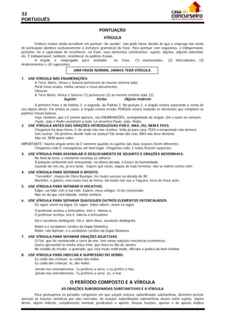 32
PORTUGUÊS

                                                     PONTUAÇÃO
                                                        VÍRGULA
          Embora muitos ainda acreditem em pontuar “de ouvido”, não pode haver dúvida de que o emprego dos sinais
de pontuação obedece exclusivamente à estrutura gramatical da frase. Para pontuar com segurança, é indispensável,
portanto, ter a capacidade de reconhecer, na frase, seus elementos constituintes: sujeito, objetos, adjunto adverbial,
etc. É indispensável, também, reconhecer os padrões frasais.
          A vírgula é empregada para assinalar,              na frase, (1) enumerações, (2) intercalações, (3)
deslocamentos e (4) supressões.
                                   UMA FRASE NORMAL JAMAIS TERÁ VÍRGULA.

1.   USE VÍRGULA NAS ENUMERAÇÕES:
        A Terra, Marte, Vênus e Saturno pertencem ao mesmo sistema solar.
        Perdi meus óculos, minha carteira e meus documentos.
        Observe:
        A Terra Marte, Vênus e Saturno (1) pertencem (2) ao mesmo sistema solar (3).
                            Sujeito                Verbo              Objeto Indireto
         A primeira frase é do Padrão 3; a segunda, do Padrão 2. Na posição 2, a vírgula estaria separando o verbo de
seu objeto direto. Em ambos os casos, a vírgula estaria errada, PORQUE estaria isolando os elementos que compõem os
padrões frasais básicos.
         Veja, também, que o E jamais aparece, nas ENUMERAÇÕES, acompanhado de vírgula. Um e outro se excluem:
         Paulo, João e Pedro assistiram a tudo. Lá encontrei Paulo, João, Pedro.
2.   USE VÍRGULA ANTES DAS ORAÇÕES INTRODUZIDAS POR E, MAS, OU, NEM E POIS.
        Chegamos há duas horas, E ele ainda não nos recebeu. Volta já para casa, POIS a tempestade não demora.
        Vais assinar, OU preferes decidir tudo na Justiça? Ela ainda não veio, MAS não deve demorar.
        Não sei, NEM quero saber.
IMPORTANTE: haverá vírgula antes do E somente quando os sujeitos das duas orações forem diferentes.
       Chegamos cedo E conseguimos um bom lugar. Chegamos cedo, E todos ficaram surpresos.
3.   USE VÍRGULA PARA ASSINALAR O DESLOCAMENTO DE ADJUNTO E ORAÇÕES ADVERBIAIS.
        No final da festa, o mordomo recontou os talheres.
        A poluição ambiental vem ameaçando, na última década, o futuro da humanidade.
        Quando ele nos viu, já era tarde. Espero que vocês, depois de tudo terminar, não se voltem contra mim.
4.   USE VÍRGULA PARA SEPARAR O APOSTO.
        “Teresinha”, música de Chico Buarque, fez muito sucesso na década de 80.
        Martinho, o goleiro, está muito fora de forma. Há muito não vou a Taquara, terra de meus avós.
5.   USE VÍRGULA PARA SEPARAR O VOCATIVO.
        Édipo, vai falar com a tua mãe. Espero, meus amigos, tê-los convencido.
        Não sei do que está falando, minha senhora.
6.   USE VÍRGULA PARA SEPARAR QUAISQUER OUTROS ELEMENTOS INTERCALADOS.
        Os sapos vivem na lagoa. Os sapos, todos sabem, vivem na lagoa.
         O professor aceitou a brincadeira. Isto é: tolerou-a.
         O professor aceitou, isto é, tolerou a brincadeira.
         Ela é excelente datilógrafa. Ela é, além disso, excelente datilógrafa.
         Robin é o verdadeiro cérebro da Dupla Dinâmica.
         Robin, não Batman, é o verdadeiro cérebro da Dupla Dinâmica.
7.   USE VÍRGULA PARA SEPARAR ORAÇÕES ADJETIVAS.
        O Fiat, que foi considerado o carro do ano, tem várias soluções mecânicas econômicas.
        Quero apresentar-te minha única irmã, que mora no Rio de Janeiro.
        No estádio do tricolor, o gramado, que está muito maltratado, dificulta a prática do bom futebol.
8.   USE VÍRGULA PARA INDICAR A SUPRESSÃO DO VERBO.
        Eu cuido das crianças; tu cuidas das malas.
        Eu cuido das crianças; tu, das malas.
         Jamais nos entenderemos. Tu preferes a serra, e eu prefiro o mar.
         Jamais nos entenderemos. Tu preferes a serra; eu, o mar.

                                 O PERÍODO COMPOSTO E A VÍRGULA
                           AS ORAÇÕES SUBORDINADAS SUBSTANTIVAS E A VÍRGULA
         Para pontuarmos os períodos compostos em que surjam orações subordinadas substantivas, devemos prestar
atenção às funções sintáticas por elas exercidas. As orações subordinadas substantivas atuam como sujeito, objeto
direto, objeto indireto, complemento nominal, predicativo e aposto. Dessas funções, apenas a de aposto implica
 