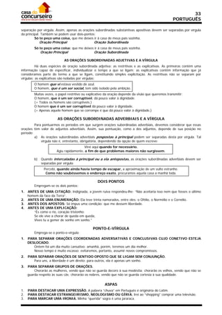 33
                                                                                                     PORTUGUÊS

separação por vírgula. Assim, apenas as orações subordinadas substantivas apositivas devem ser separadas por vírgula
da principal. Também se podem usar dois-pontos:
         Só te peço uma coisa, que me deixes ir à casa de meus pais sozinha.
              Oração Principal                  Oração Subordinada
         Só te peço uma coisa: que me deixes ir à casa de meus pais sozinha.
              Oração Principal                  Oração Subordinada

                             AS ORAÇÕES SUBORDINADAS ADJETIVAS E A VÍRGULA
          Há duas espécies de oração subordinada adjetiva: as restritivas e as explicativas. As primeiras contêm uma
informação capaz de especificar, individualizar o tempo a que se ligam; as explicativas contêm informação que já
consideramos parte do termo a que se ligam, constituindo simples explicitação. As restritivas não se separam por
vírgulas; as explicativas são isoladas por vírgulas:
         O homem que vi estava vestido de azul.
         O homem, que é um ser social, tem sido isolado pela ambição.
         Muitas vezes, o papel restritivo ou explicativo da oração depende da visão que queremos transmitir:
         O homem, que é um ser corruptível, dá pouco valor à dignidade.
         (= Todos os homens são corruptíveis.)
         O homem que é um ser corruptível dá pouco valor à dignidade.
         (= Apenas aquele homem que se corrompe é que dá pouco valor à dignidade.)

                         AS ORAÇÕES SUBORDINADAS ADVERBIAIS E A VÍRGULA
         Para pontuarmos os períodos em que surgem orações subordinadas adverbiais, devemos considerar que essas
orações têm valor de adjuntos adverbiais. Assim, sua pontuação, como a dos adjuntos, depende de sua posição no
período:
         a) As orações subordinadas adverbiais pospostas à principal podem ser separadas desta por vírgula. Tal
             vírgula não é, entretanto, obrigatória, dependendo da opção de quem escreve:
                                          Virei aqui quando for necessário.
                        Agiu rapidamente, a fim de que problemas maiores não surgissem.

         b)    Quando intercaladas à principal ou a ela antepostas, as orações subordinadas adverbiais devem ser
               separadas por vírgula:
                Percebi, quando ainda havia tempo de escapar, a aproximação de um vulto estranho.
                 Como não soubéssemos o endereço exato, procuramos aquela casa a manhã toda.

                                                   DOIS PONTOS
         Empregam-se os dois pontos:
1. ANTES DE UMA CITAÇÃO: Indignada, a jovem ruiva respondeu-lhe: “Não aceitaria isso nem que fosses o último
   homem da face da Terra”.
2. ANTES DE UMA ENUMERAÇÃO: Ela teve trinta namorados, entre eles: o Ofélio, o Normélio e o Cornélio.
3. ANTES DOS APOSTOS: Só impus uma condição: que me dessem liberdade.
4. ANTES DE UMA EXPLICAÇÃO:
      “És como o rio, coração tristonho:
      Se ele vive a chorar de queda em queda,
      Vives tu a gemer de sonho em sonho.”

                                                PONTO-E-VÍRGULA
         Emprega-se o ponto-e-vírgula:
1.   PARA SEPARAR ORAÇÕES COORDENADAS ADVERSATIVAS E CONCLUSIVAS CUJO CONETIVO ESTEJA
     DESLOCADO.
        Ontem foi um dia muito cansativo; amanhã, porém, teremos um dia melhor.
        Nosso tempo é muito escasso; evitaremos, portanto, assumir novos compromissos.
2.   PARA SEPARAR ORAÇÕES DE SENTIDO OPOSTO QUE SE LIGAM SEM CONJUNÇÃO.
        Para uns, a liberdade é um direito; para outros, ela é apenas um sonho.
3.   PARA SEPARAR GRUPOS DE ORAÇÕES.
         Chorarão as mulheres, vendo que não se guarda decoro à sua modéstia; chorarão os velhos, vendo que não se
     guarda respeito às suas cãs; chorarão os nobres, vendo que não se guarda cortesia à sua qualidade.

                                                        ASPAS
1.   PARA DESTACAR UMA EXPRESSÃO. A palavra “chuva” em Português é originária do Latim.
2.   PARA DESTACAR ESTRANGEIRISMO, NEOLOGISMO OU GÍRIA. Irei ao “shopping” comprar uma televisão.
3.   PARA MARCAR UMA IRONIA. Minha “querida” sogra é uma jararaca.
 
