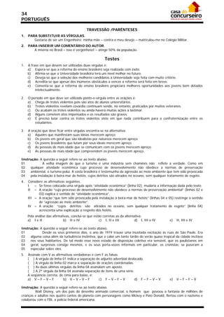 34
PORTUGUÊS

                                             TRAVESSÃO /PARÊNTESES
1.   PARA SUBSTITUIR AS VÍRGULAS.
        Gostaria de ser um Engenheiro; minha mãe – contra o meu desejo – matriculou-me no Colégio Militar.
2.   PARA INSERIR UM COMENTÁRIO DO AUTOR.
        A miséria no Brasil – isso é vergonhoso! – atinge 50% da população.

                                                         Testes
1.   A frase em que devem ser utilizadas duas vírgulas é:
     a) Espera-se que a reforma do ensino brasileiro seja realizada com êxito.
     b) Afirma-se que a Universidade brasileira terá um nível melhor no futuro.
     c) Deseja-se que a seleção dos melhores candidatos à Universidade seja feita com muito critério.
     d) Acredita-se que apesar dos inúmeros obstáculos a vencer a reforma será feita em breve.
     e) Comenta-se que a reforma do ensino brasileiro propiciará melhores oportunidades aos jovens bem dotados
          intelectualmente.

2.   O período em que deve ser utilizado ponto-e-vírgula entre as orações é:
     a) Chega de trotes violentos pois são atos de alunos universitários.
     b) Trotes violentos revelam covardia continuam sendo, no entanto, praticados por muitos veteranos.
     c) Ou acabam os trotes violentos ou ainda haverá muitas ações a lastimar.
     d) Alguns cometem atos impensados e os resultados são graves.
     e) É preciso lutar contra os trotes violentos visto em que nada contribuem para a confraternização entre os
         estudantes.

3.   A oração que deve ficar entre vírgulas encontra-se na alternativa:
     a) Aqueles que manifestam suas idéias merecem apreço.
     b) Os jovens em geral que são idealistas por natureza merecem apreço.
     c) Os jovens brasileiros que lutam por seus ideais merecem apreço.
     d) As pessoas de mais idade que se comunicam com os jovens merecem apreço.
     e) As pessoas de mais idade que compreendem os jovens merecem apreço.

Instrução: A questão a seguir refere-se ao texto abaixo.
01           A velha imagem de que o turismo é uma indústria sem chaminés não reflete a verdade. Como em
02   qualquer atividade econômica cujo processo de desenvolvimento não obedece a normas de preservação
03   ambiental, o turismo polui. A costa brasileira é testemunha da agressão ao meio ambiente que tem sido provocada
04   pela instalação à beira-mar de hotéis, cujos detritos são atirados no oceano, sem qualquer tratamento de esgoto.
4.   Considere as afirmativas seguintes.
     I   – Se fosse colocada uma vírgula após “atividade econômica” (linha 02), mudaria a informação dada pelo texto.
     II – A oração “cujo processo de desenvolvimento não obedece a normas de preservação ambiental” (linhas 02 e
            03) explica o sentido de “atividade econômica”.
     III – A oração “que tem sido provocada pela instalação à beira-mar de hotéis” (linhas 04 e 05) restringe o sentido
            de “agressão ao meio ambiente”.
     IV – A oração “cujos detritos são atirados no oceano, sem qualquer tratamento de esgoto” (linha 04)
            acrescenta uma explicação a respeito dos hotéis.
     Pela análise das afirmativas, conclui-se que estão corretas as da alternativa:
     a) I e II               b) II e IV              c) I, II e III           d) I, III e IV      e)   II, III e IV

Instrução: A questão a seguir refere-se ao texto abaixo.
01           Desde os seus primeiros dias, o ano de 1919 trouxe uma inusitada excitação às ruas de São Paulo. Era
02   alguma coisa além da turbulência instintiva, que o calor um tanto tardio do verão quase tropical da cidade incitava
03   nos seus habitantes. De tal modo esse novo estado de disposição coletiva era sensível, que os paulistanos em
04   geral, surpresos consigo mesmos, e os seus porta-vozes informais em particular, os cronistas, se puseram a
05   especular sobre eles.
5.   Assinale com V as afirmativas verdadeiras e com F as falsas.
     ( ) A vírgula da linha 01 indica a separação de adjunto adverbial deslocado.
     ( ) A vírgula da linha 02 marca a separação de orações coordenadas.
     ( ) As duas últimas vírgulas da linha 04 assinalam um aposto.
     ( ) A 2ª vírgula da linha 04 assinala separação de itens de uma série.
     A seqüência correta, de cima para baixo, é:
     a) V – F – V – F       b) V – V – V – F        c) F – V – F – V        d) F – F – V – V      e)   V–F–F–V

Instrução: A questão a seguir refere-se ao texto abaixo.
         Walt Disney, um dos pais do desenho animado comercial, o homem que povoou a fantasia de milhões de
crianças e adultos nos quatro cantos do planeta com personagens como Mickey e Pato Donald, flertou com o nazismo e
colaborou com o FBI, a polícia federal americana.
 