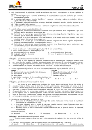 35
                                                                                                         PORTUGUÊS

6.   Com base nas regras de pontuação, assinale a alternativa que justifica, corretamente, as vírgulas colocadas no
     período:
     a) A primeira vírgula separa o vocativo “Walt Disney” do restante da frase; as outras, elementos que exercem a
          mesma função sintática.
     b) A primeira vírgula separa o vocativo “Walt Disney”, a segunda e a terceira, o sujeito do predicado; a última, o
          aposto referente ao substantivo FBI.
     c) A primeira e a segunda vírgulas isolam um aposto; a terceira, um vocativo; a quarta, o aposto referente ao FBI.
     d) Todas as vírgulas isolam apostos.
     e) As três primeiras vírgulas separam apostos; a última, um complemento nominal vinculado ao substantivo.

7.   Assinale a frase cuja pontuação não está correta.
     a) Jorge Ossanai, referindo-se às bactérias que causam intoxicação alimentar, disse: “O problema é que esses
          micróbios gostam dos mesmos alimentos que nós”.
     b) Referindo-se às bactérias que causam intoxicação alimentar, disse Jorge Ossanai: “O problema é que esses
          micróbios gostam dos mesmos alimentos que nós”.
     c) Referindo-se às bactérias que causam intoxicação alimentar, Jorge Ossanai disse que o problema é que esses
          micróbios gostam dos mesmos alimentos que nós.
     d) Referindo-se às bactérias que causam intoxicação alimentar, Jorge Ossanai disse o seguinte: “O problema é
          que esses micróbios gostam dos mesmos alimentos que nós”.
     e) Referindo-se às bactérias que causam intoxicação alimentar, Jorge Ossanai disse que, o problema era que
          esses micróbios gostavam dos mesmos alimentos que nós.

8.   A viagem da rotina para o extraordinário, porém, depende de uma série de fatores.
     A palavra “porém” encontra-se entre vírgulas por ser:
     a) termo de mesma função sintática                       d) conjunção adversativa deslocada
     b) conjunção explicativa deslocada                       e) termo de ligação entre duas orações
     c) adjunto adverbial

Instrução: A questão a seguir refere-se ao texto abaixo.
01            Todos os dias, milhões de brasileiros, freqüentadores de supermercados, farmácias e padarias, levam
02   para casa, além dos produtos escolhidos, a certeza de alguns aborrecimentos. O momento de consumir marca o
03   início de uma pequena batalha cotidiana contra as embalagens que envolvem uma série de produtos, porque elas
04   testam a coordenação motora e, sem dúvida alguma, infernizam a paciência dos consumidores.

9.   Associe as justificativas gramaticais para o uso das vírgulas (coluna 1) às vírgulas apontadas (coluna 2).
     Coluna 1                                                          Coluna 2
     (1) Separar orações ou adjuntos adverbiais deslocados.            ( ) Segunda e terceira vírgula da linha 01.
     (2) Separar itens de uma série.                                   ( ) Terceira vírgula da linha 01.
     (3) Isolar aposto                                                 ( ) Vírgulas da linha 04.
     A seqüência das associações, de cima para baixo, da coluna 2, é:
     a) 1 – 2 – 3              b) 3 – 2 – 1           c) 3 – 1 – 1            d) 2 – 1 – 3            e) 1 – 3 – 1

Instrução: A questão a seguir refere-se ao texto abaixo.
01             Um grupo de vinte adolescentes caminhava em passos quase marciais na direção das areias do
02    Arpoador, vindo da vizinha praia de Ipanema. Pareciam uniformizados – quase todos sem camisa e só de
03    bermuda. Falavam alto e gesticulavam muito. Estavam agitados. Uma zoeira. Os termômetros, naquele momento,
04    marcavam 35 graus em toda a orla marítima da Zona Sul do Rio de Janeiro. Em frente a um hotel, o grupo que
05    chegava se defrontou com um outro que ocupava uma faixa na areia. Houve provocações mútuas. Passaram-se
06    poucos segundos entre os primeiros palavrões e uma pancadaria infernal que durou meia hora, em meio aos
07    gritos de ameaça dos combatentes e o pânico dos banhistas, que fugiam apressados, deixando para trás seus
08    pertences, já certos de que não os encontrariam na volta, se é que voltariam.

10. Considere as afirmativas sobre pontuação do texto.
    I   – O travessão da linha 02 poderia ser substituído por dois pontos, mantendo o mesmo aspecto de anunciar um
           detalhamento da primeira parte da frase.
    II – As vírgulas colocadas antes e depois da expressão “naquele momento” (linha 03) indicam aquilo que a
           gramática considera deslocamento de um termo da oração.
    III – A primeira vírgula da linha 07 poderia ser suprimida, sem implicar erro ou qualquer mudança no significado
           global da frase.
     Quais estão corretas?
     a) Apenas I             b)   Apenas II         c)   Apenas III         d)   Apenas I e II      e)   I, II e III

Instrução: A questão a seguir refere-se ao texto abaixo.
         “O que pretendia, dando-me uma loto que a mostrava dançando, radiante, com seu namorado, o filho do
zelador?
11. A expressão “o filho do zelador” deve ser necessariamente precedida de vírgula, por tratar-se de:
    a) aposto           b) objeto direto       c) complemento nominal      d) vocativo            e) adjunto adverbial
 