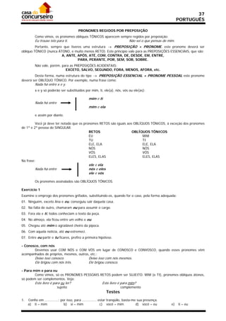 37
                                                                                                             PORTUGUÊS

                                         PRONOMES REGIDOS POR PREPOSIÇÃO
          Como vimos, os pronomes oblíquos TÔNICOS aparecem sempre regidos por preposição:
          Eu trouxe isto para ti.                                             Não sei o que pensas de mim.
         Portanto, sempre que tiveres uma estrutura  PREPOSIÇÃO + PRONOME, este pronome deverá ser
oblíquo TÔNICO (nunca ÁTONO, e muito menos RETO). Este princípio vale para as PREPOSIÇÕES ESSENCIAIS, que são:
                         A, ANTE, APÓS, ATÉ, COM, CONTRA, DE, DESDE, EM, ENTRE,
                                   PARA, PERANTE, POR, SEM, SOB, SOBRE.
          Não vale, porém, para as PREPOSIÇÕES ACIDENTAIS:
                             EXCETO, SALVO, SEGUNDO, FORA, MENOS, AFORA, etc.
        Desta forma, numa estrutura do tipo  PREPOSIÇÃO ESSENCIAL + PRONOME PESSOAL este pronome
deverá ser OBLÍQUO TÔNICO. Por exemplo, numa frase como:
          Nada há entre x e y.
          x e y só poderão ser substituídos por mim, ti, ele(a), nós, vós ou ele(as):

                                                 mim e ti
          Nada há entre
                                                 mim e ela

          e assim por diante.

         Você já deve ter notado que os pronomes RETOS são iguais aos OBLÍQUOS TÔNICOS, à exceção dos pronomes
de 1ª e 2ª pessoa do SINGULAR.
                                           RETOS                     OBLÍQUOS TÔNICOS
                                           EU                              MIM
                                           TU                              TI
                                           ELE, ELA                        ELE, ELA
                                           NÓS                             NÓS
                                           VÓS                             VÓS
                                           ELES, ELAS                      ELES, ELAS
Na frase:
                                                 ele e ela
          Nada há entre                          nós e eles
                                                 ele e vós

          Os pronomes assinalados são OBLÍQUOS TÔNICOS.

Exercício 1
Examine o emprego dos pronomes grifados, substituindo-os, quando for o caso, pela forma adequada:
01. Ninguém, exceto Ana e eu, conseguiu sair daquela casa.
02. Na falta de outro, chamaram eu para assumir o cargo.
03. Fora ela e ti, todos conheciam o texto da peça.
04. No almoço, ela ficou entre um velho e eu.
05. Chegou até mim o agradável cheiro da pipoca.
06. Com aquela notícia, até eu estremeci.
07. Entre eu partir e tu ficares, prefiro a primeira hipótese.

- Conosco, com nós
       Devemos usar COM NÓS e COM VÓS em lugar de CONOSCO e CONVOSCO, quando esses pronomes vêm
acompanhados de próprios, mesmos, outros, etc.:
          Deixe isso conosco.                    Deixe isso com nós mesmos.
          Ele brigou com nós três.               Ele brigou conosco.

- Para mim e para eu
        Como vimos, só os PRONOMES PESSOAIS RETOS podem ser SUJEITO. MIM (e TI), pronomes oblíquos átonos,
só podem ser complementos. Veja:
          Este livro é para eu ler?                       Este livro é para mim?
                          sujeito                                       complemento
                                                              Testes
1.   Confio em .............; por isso, para .............. estar tranqüilo, basta-me sua presença.
     a) ti – mim                b) si – mim                  c) você – mim           d) você – eu       e)   ti – eu
 