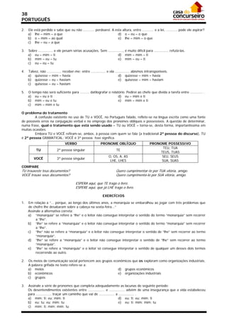 38
PORTUGUÊS

2.   Ele   está perdido e sabe que eu não ........... perdoarei. A esta altura, entre ........... e a lei, ........... pode ele aspirar?
     a)    lhe – mim – a que                                         d) o – eu – o que
     b)    o – mim – ao qual                                         e) lhe – mim – o que
     c)    lhe – eu – a que

3.   Sobre .............. e ele pesam sérias acusações. Sem .............., é muito difícil para .............. refutá-las.
     a) eu – mim – ti                                                 d) mim – mim – ti
     b) mim – eu – tu                                                 e) mim – eu – ti
     c) eu – eu – tu

4.   Talvez, não .............. receber-me; entre .............. e ela .............. abismos intransponíveis.
     a) quisesse – mim – havia                                            d) quizesse – mim – havia
     b) quizesse – eu – haviam                                            e) quisesse – mim – haviam
     c) quisesse – eu – haviam

5.   O tempo não será suficiente para ......... datilografar o relatório. Pedirei ao chefe que divida a tarefa entre ............ .
     a) eu – eu e ti                                                d) eu – mim e ti
     b) mim – eu e tu                                               e) mim – mim e ti
     c) mim – mim e tu

O problema do tratamento
         A confusão existente no uso de TU e VOCÊ, no Português falado, reflete-se na língua escrita como uma fonte
de possíveis erros na conjugação verbal e no emprego dos pronomes oblíquos e possessivos. A questão de determinar,
numa frase, qual o tratamento que está sendo usado – TU ou VOCÊ – torna-se, desta forma, importantíssima em
muitas ocasiões.
         Embora TU e VOCÊ refiram-se, ambos, à pessoa com quem se fala (a tradicional 2ª pessoa do discurso), TU
é 2ª pessoa GRAMATICAL; VOCÊ é 3ª pessoa. Isso significa.
                                 VERBO                     PRONOME OBLÍQUO                      PRONOME POSSESSIVO
                                                                                                      TEU, TUA
            TU             2ª pessoa singular                          TE
                                                                                                     TEUS, TUAS
                                                                 O, OS, A, AS                         SEU, SEUS
           VOCÊ            3ª pessoa singular
                                                                  LHE, LHES                          SUA, SUAS
COMPARE
TU trouxeste teus documentos?                                          Quero cumprimentar-te por TUA vitória, amigo.
VOCÊ trouxe seus documentos?                                           Quero cumprimenta-lo por SUA vitória, amigo.

                                         ESPERA aqui, que TE trago o livro.
                                         ESPERE aqui, que já LHE trago o livro.

                                                             EXERCÍCIOS

1.   Em relação a “... porque, ao longo dos últimos anos, a monarquia se embaralhou ao jogar com três problemas que
     de chofre lhe desabaram sobre a cabeça na sexta-feira...”
     Assinale a alternativa correta:
     a) “monarquia” se refere a “lhe” e o leitor não consegue interpretar o sentido do termo “monarquia” sem recorrer
          a “lhe”.
     b) “lhe” se refere a “monarquia” e o leitor não consegue interpretar o sentido do termo “monarquia” sem recorrer
          a “lhe”.
     c) “lhe” não se refere a “monarquia” e o leitor não consegue interpretar o sentido de “lhe” sem recorrer ao termo
          “monarquia”.
     d) “lhe” se refere a “monarquia” e o leitor não consegue interpretar o sentido de “lhe” sem recorrer ao termo
          “monarquia”.
     e) “lhe” se refere a “monarquia” e o leitor só consegue interpretar o sentido de qualquer um desses dois termos
          recorrendo ao outro.

2.   Os meios de comunicação social pertencem aos grupos econômicos que os exploram como organizações industriais.
     A palavra grifada no texto refere-se a:
     a) meios                                               d) grupos econômicos
     b) econômicos                                          e) organizações industriais
     c) grupos

3.   Assinale a série de pronomes que completa adequadamente as lacunas do seguinte período:
     Os desentendimentos existentes entre ................ e ............... advêm de uma insegurança que a vida estabeleceu
     para ............... traçar um caminho que vai de ............... a ............... .
     a) mim; ti; eu; mim; ti                                             d) eu; ti; eu; mim; ti
     b) eu; tu; eu; mim; tu                                              e) eu; ti; mim; mim; tu
     c) mim; ti; mim; mim; tu
 