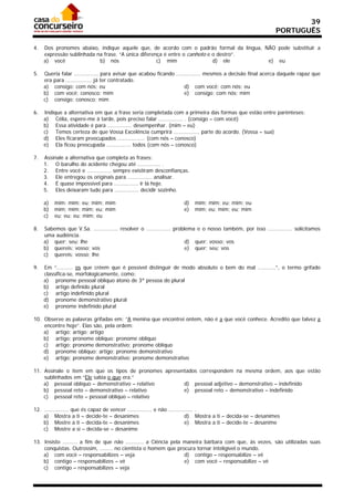 39
                                                                                                               PORTUGUÊS

4.   Dos pronomes abaixo, indique aquele que, de acordo com o padrão formal da língua, NÃO pode substituir a
     expressão sublinhada na frase. “A única diferença é entre o canhoto e o destro”.
     a) você               b) nós                   c) mim                 d) ele       e) eu

5.   Queria falar ............... para avisar que acabou ficando ............... mesmos a decisão final acerca daquele rapaz que
     era para ................ já ter contratado.
     a) consigo; com nós; eu                                          d) com você; com nós; eu
     b) com você; conosco; mim                                        e) consigo; com nós; mim
     c) consigo; conosco; mim

6.   Indique a alternativa em que a frase seria completada com a primeira das formas que estão entre parênteses:
     a) Célia, espere-me à tarde, pois preciso falar ............... . (consigo – com você)
     b) Essa atividade é para ............... desempenhar. (mim – eu)
     c) Temos certeza de que Vossa Excelência cumprirá ................ parte do acordo. (Vossa – sua)
     d) Eles ficaram preocupados ................. (com nós – conosco)
     e) Ela ficou preocupada ............... todos (com nós – conosco)

7.   Assinale a alternativa que completa as frases:
     1. O barulho do acidente chegou até .............. .
     2. Entre você e ............... sempre existiram desconfianças.
     3. Ele entregou os originais para ............... analisar.
     4. É quase impossível para ............... ir lá hoje.
     5. Eles deixaram tudo para ............... decidir sozinho.

     a)   mim; mim; eu; mim; mim                                     d)   mim; mim; eu; mim; eu
     b)   mim; mim; mim; eu; mim                                     e)   mim; eu; mim; eu; mim
     c)   eu; eu; eu; mim; eu

8.   Sabemos que V.Sa. ............... resolver o ............... problema e o nosso também, por isso ............... solicitamos
     uma audiência.
     a) quer; seu; lhe                                                 d) quer; vosso; vos
     b) quereis; vosso; vos                                            e) quer; seu; vos
     c) quereis; vosso; lhe

9.   Em “.......... os que crêem que é possível distinguir de modo absoluto o bem do mal ...........”, o termo grifado
     classifica-se, morfologicamente, como:
     a) pronome pessoal oblíquo átono de 3ª pessoa do plural
     b) artigo definido plural
     c) artigo indefinido plural
     d) pronome demonstrativo plural
     e) pronome indefinido plural

10. Observe as palavras grifadas em: “A menina que encontrei ontem, não é a que você conhece. Acredito que talvez a
    encontre hoje”. Elas são, pela ordem:
    a) artigo; artigo; artigo
    b) artigo; pronome oblíquo; pronome oblíquo
    c) artigo; pronome demonstrativo; pronome oblíquo
    d) pronome oblíquo; artigo; pronome demonstrativo
    e) artigo; pronome demonstrativo; pronome demonstrativo

11. Assinale o item em que os tipos de pronomes apresentados correspondem na mesma ordem, aos que estão
    sublinhados em “Ele sabia o que era.”
    a) pessoal oblíquo – demonstrativo – relativo      d) pessoal adjetivo – demonstrativo – indefinido
    b) pessoal reto – demonstrativo – relativo         e) pessoal reto – demonstrativo – indefinido
    c) pessoal reto – pessoal oblíquo – relativo

12. ............... que és capaz de vencer ............... e não ............... .
    a) Mostra a ti – decide-te – desanimes                                 d) Mostra a ti – decida-se – desanimes
    b) Mostre a ti – decida-te – desanimes                                 e) Mostra a ti – decide-te – desanime
    c) Mostre a si – decida-se – desanime

13. Insisto ......... a fim de que não ........... a Ciência pela maneira bárbara com que, às vezes, são utilizadas suas
    conquistas. Outrossim, ........ no cientista o homem que procura tornar inteligível o mundo.
    a) com você – responsabilizes – veja                          d) contigo – responsabilize – vê
    b) contigo – responsabilizes – vê                             e) com você – responsabilize – vê
    c) contigo – responsabilizes – veja
 