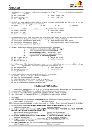 40
PORTUGUÊS

14. Aguardando ............... parecer, reafirmamos nossa esperança de que V.ª. ............... de acordo com as sugestões
    que ora ............... enviamos.
    a) seu – esteje – lhe                                       d) vosso – estejais – vos
    b) vosso – estejais – vos                                   e) vosso – esteja – lhe
    c) seu – esteja – lhe

15. Confiante em vosso espírito cristão, dirijo-me a Vossa Excelência, solicitando-lhe que defira, para o bem das
    crianças pobres, o documento de que sou signatário.
    a) vosso               b) a                  c) lhe                d) de                  e) sem erro

16. V.Sa. ............... certificar-............... de que ............... documentos estão em ordem.
    a) deveis – vos – seus                                                     d) deveis – vos – vossos
    b) deveis – se – seus                                                      e) deve – se – seus
    c) deve – se – vossos

17. Consideram-no um herói e lhe ofereceram uma recompensa, pois restava só ele no local da tragédia, único a
    socorrer as vítimas. Os pronomes grifados exercem, respectivamente, a função sintática de:
    a) objeto direto, objeto indireto, objeto direto         d) objeto indireto, objeto direto, sujeito
    b) objeto direto, objeto indireto, sujeito               e) objeto indireto, objeto indireto, objeto indireto
    c) objeto indireto, objeto direto, objeto direto

18. Marque a seqüência que substitui convenientemente os elementos sublinhados:
                                Recordamos, ainda, os momentos felizes da viagem.
                                Todos os professores querem bem ao diretor.
                                Aos professores compete a decisão sobre a nota.
                                Os professores devolveram os cadernos aos alunos.
                                O gerente visou as folhas de pagamento.
    a) los, lhe, lhes, nos, lhes                             d) nos, no, lhe, los, as
    b) los, no, lhe, nos, lhes                               e) los, lhe, lhes, nos, as
    c) lhes, lhe, lhes, los, as

19. Em “Solicitamos a V.Sa. algumas informações sobre ............... próximo livro que ............... publicar, pelo que
    muito ............... agradecemos”, as lacunas serão preenchidas corretamente por:
    a) seu, pretendeis, lhe                                      d) vosso, pretende, lhe
    b) vosso, pretendeis, vos                                    e) seu, pretende, vos
    c) seu, pretende, lhe

20. Assinale a alternativa em que o emprego do pronome fere a norma culta:
    a) O livro? ... Deram-no para que o devolvesse à Biblioteca.
    b) Para mim, resolver este exercício é fácil.
    c) Não se preocupe, querida, eu vou consigo ao aeroporto.
    d) Remetemos o abaixo-assinado a Sua Excelência, o governador.
    e) Ela ficou-me observando enquanto eu lia sua mão.

                                               COLOCAÇÃO PRONOMINAL
         Os pronomes oblíquos átonos me, te, se, o, a, os, as, lhe, lhes, nos e vos podem ocupar três posições na frase:
a)   antes do verbo: PRÓCLISE (pronome proclítico): “Não me abandone, não me desespere.”
b) no meio do verbo: MESÓCLISE (pronome mesoclítico): Dir-lhe-ei toda a verdade.
c)   após o verbo: ÊNCLISE (pronome enclítico): O povo queixava-se dos aumentos abusivos.

1.   PRÓCLISE
a)   Com verbos modificados diretamente por ADVÉRBIO (sem que haja pausa entre o advérbio e o verbo):
          Aqui te espero pacientemente.                      Não nos viram ainda.
OBS.: Havendo pausa indicada por vírgula, recomenda-se a ênclise: Ontem, encontrei-o no ponto de ônibus.
b)   Em orações onde ocorrem PRONOMES INDEFINIDOS ou PRONOMES DEMONSTRATIVOS:
          Ninguém o chamou aqui.                                       Aquilo lhe desagrada.
c)   Em orações subordinadas iniciadas por CONJUNÇÃO SUBORDINATIVA, PRONOME RELATIVO, PRONOME
     INTERROGATIVO ou ADVÉRBIO INTERROGATIVO:
          Quero que me explique esse problema.                         Este é o livro de que lhe falei.
          Quero saber quem se referiu a mim.                           Não sei quando te verei novamente.
d)   Em orações interrogativas iniciadas por PRONOMES ou ADVÉRBIOS INTERROGATIVOS:
          Quem lhe disse tal coisa?                                    Onde se encontra o seu amigo?
e)   Em orações exclamativas iniciadas por PRONOMES OU ADVÉRBIOS EXCLAMATIVOS.
          Quanta honra nos dá tua visita!
f)   Em ORAÇÕES OPTATIVAS (que exprimem desejo) com sujeito anteposto ao verbo:
          Deus lhe pague, senhor.                                      Macacos me mordam.
 