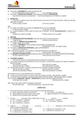 41
                                                                                                                     PORTUGUÊS

g)   Com verbo no GERÚNDIO precedido da preposição EM:
           Em se tratando desse assunto, nada sei.                      Em se plantando, tudo dá.
h)   Com verbo no INFINITIVO PESSOAL (ou flexionado) precedido de PREPOSIÇÃO:
           Seus intentos são para nos prejudicarem..          Vocês serão castigados por me faltarem ao respeito.

2.   MESÓCLISE
         A mesóclise só poderá ocorrer com verbos no futuro do presente ou no futuro do pretérito, desde que não haja
     algum fator de próclise.
           Dir-lhe-ei toda a verdade.                                   Far-me-ias um favor?

OBS.:
1) Se o verbo no FUTURO vier precedido de PRONOME RETO, ocorrerá a PRÓCLISE:
           Eu lhe direi toda a verdade.                                 Tu me farias um favor?
2)   Se o sujeito anteposto à forma verbal no futuro não for pronome, ocorrerá facultativamente a próclise ou a
     mesóclise.
           O diretor me contará o sucedido.                             O diretor contar-me-á o sucedido.

3.   ÊNCLISE
a)   Com VERBO NO INÍCIO DA ORAÇÃO, desde que não esteja no futuro do indicativo:
           Trago-lhe flores.                                            Encontrei-o ontem mesmo.
b)   Com verbos no IMPERATIVO AFIRMATIVO:
           Amigos, digam-me a verdade.
c)   Com verbo no GERÚNDIO, desde que NÃO esteja precedido da preposição EM:
           Sai, deixando-a aflita.                                      Comportando-se bem, você viajará comigo.
d)   Com verbo no INFINITIVO IMPESSOAL regido da PREPOSIÇÃO A:
           Apressei-me a informá-los.
OBS.: Com outras preposições, será facultativo o emprego da ÊNCLISE ou da PRÓCLISE:
           Estava para dizer-lhe a verdade.                             Estava para lhe dizer a verdade.
e)   Em ORAÇÕES INTERROGATIVAS iniciadas por palavras interrogativas, com VERBO NO INFINITIVO IMPESSOAL:
           Por que maltratar-me assim?                                  Como convencer-te da verdade?

4. LOCUÇÕES VERBAIS
       Com locuções em que o verbo principal ocorre no infinitivo ou no gerúndio:
a) se a locução verbal não vier precedida de um fator de próclise, o pronome átono poderá ficar depois do auxiliar ou
   depois do principal:
           Devo-lhe dizer a verdade.                                    Devo dizer-lhe a verdade.
           Estava-lhe dizendo a verdade.                                Estava dizendo-lhe a verdade.
b)   havendo fator de próclise, o pronome átono ficará antes do auxiliar ou depois do principal:
           Não lhe devo dizer a verdade.                                Não devo dizer-lhe a verdade.
           Não lhe estava dizendo a verdade.                            Não estava dizendo-lhe, a verdade.

Com locuções em que o verbo principal ocorre no particípio:
5. se não houver fator de próclise, o pronome átono ficará depois do auxiliar: Havia-lhe dito a verdade.
6.   se houver fator de próclise, o pronome átono ficará antes do auxiliar: Não lhe havia dito a verdade.
Com as locuções HAVER DE e TER DE + INFINITIVO o pronome átono fica depois do infinitivo:
           Hei de dizer-lhe a verdade.                                                      Tenho de dizer-lhe a verdade.

OBS.: Não se deve omitir o hífen nas seguintes construções:
           Devo-lhe dizer tudo.          Estava-lhe dizendo tudo. Havia-lhe dito tudo.

                                                              EXERCÍCIOS

1.   A única alternativa que não admite correção quanto à colocação pronominal é:
     a) Espere, quero-lhe entregar os documentos.                 d) Ora calava-se, ora exaltava-se.
     b) Nunca devolver-lhes-iam as provas nesse estado.           e) Agora sim falaram-me os verdadeiros motivos.
     c) Quanto custa-nos entender estas colocações.

2.   Era   para ............... comunicar o fato ao diretor hoje, mas não ..............., por isso ................ amanhã.
     a)    mim – encontrei-o – avisá-lo-ei                            d) eu – encontrei-o – avisarei-o
     b)    eu – o encontrei – avisá-lo-ei                             e) mim – o encontrei – avisarei-o
     c)    mim – encontrei-o – avisarei-o

3.   Dirijo-me ............... V.Sa. para ............... de que já ............... a ................ disposição os livros referentes ao
     projeto “Leitura na Sala de Aula”.
     a) à, informa-lo, encontram-se, vossa                              d) a, informar-vos, encontram-se, sua
     b) a, informar-lhe, encontra-se, sua                               e) a, informa-lo, se encontram, sua
     c) à, informar-vos, se encontra, vossa
 