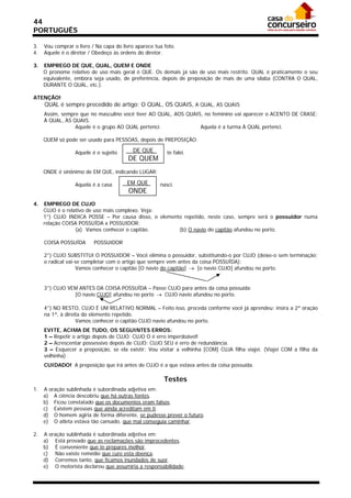 44
PORTUGUÊS

3.   Vou comprar o livro / Na capa do livro aparece tua foto.
4.   Aquele é o diretor / Obedeço às ordens do diretor.

3.   EMPREGO DE QUE, QUAL, QUEM E ONDE
     O pronome relativo de uso mais geral é QUE. Os demais já são de uso mais restrito. QUAL é praticamente o seu
     equivalente, embora seja usado, de preferência, depois de preposição de mais de uma sílaba (CONTRA O QUAL,
     DURANTE O QUAL, etc.).

ATENÇÃO!
     QUAL é sempre precedido de artigo: O QUAL, OS QUAIS, A QUAL, AS QUAIS
     Assim, sempre que no masculino você tiver AO QUAL, AOS QUAIS, no feminino vai aparecer o ACENTO DE CRASE:
     À QUAL, ÀS QUAIS.
                 Aquele é o grupo AO QUAL pertenci.              Aquela é a turma À QUAL pertenci.

     QUEM só pode ser usado para PESSOAS, depois de PREPOSIÇÃO:

                  Aquele é o sujeito      DE QUE         te falei.
                                        DE QUEM
     ONDE é sinônimo de EM QUE, indicando LUGAR:

                  Aquela é a casa       EM QUE        nasci.
                                         ONDE
4.   EMPREGO DE CUJO
     CUJO é o relativo de uso mais complexo. Veja:
     1°) CUJO INDICA POSSE – Por causa disso, o elemento repetido, neste caso, sempre será o possuidor numa
     relação COISA POSSUÍDA x POSSUIDOR:
                  (a) Vamos conhecer o capitão.        (b) O navio do capitão afundou no porto.

     COISA POSSUÍDA       POSSUIDOR

     2°) CUJO SUBSTITUI O POSSUIDOR – Você elimina o possuidor, substituindo-o por CUJO (deixe-o sem terminação;
     o radical vai-se completar com o artigo que sempre vem antes da coisa POSSUÍDA):
                   Vamos conhecer o capitão [O navio do capitão]  [o navio CUJO] afundou no porto.


     3°) CUJO VEM ANTES DA COISA POSSUÍDA – Passe CUJO para antes da coisa possuída:
                [O navio CUJO] afundou no porto  CUJO navio afundou no porto.

     4°) NO RESTO, CUJO É UM RELATIVO NORMAL – Feito isso, proceda conforme você já aprendeu: insira a 2ª oração
     na 1ª, à direita do elemento repetido.
                   Vamos conhecer o capitão CUJO navio afundou no porto.
     EVITE, ACIMA DE TUDO, OS SEGUINTES ERROS:
     1 – Repetir o artigo depois de CUJO: CUJO O é erro imperdoável!
     2 – Acrescentar possessivo depois de CUJO: CUJO SEU é erro de redundância.
     3 – Esquecer a preposição, se ela existir: Vou visitar a velhinha [COM] CUJA filha viajei. (Viajei COM a filha da
     velhinha)
     CUIDADO! A preposição que irá antes de CUJO é a que estava antes da coisa possuída.

                                                        Testes
1.   A oração sublinhada é subordinada adjetiva em:
     a) A ciência descobriu que há outras fontes.
     b) Ficou constatado que os documentos eram falsos.
     c) Existem pessoas que ainda acreditam em ti.
     d) O homem agiria de forma diferente, se pudesse prever o futuro.
     e) O atleta estava tão cansado, que mal conseguia caminhar.

2.   A oração sublinhada é subordinada adjetiva em:
     a) Está provado que as reclamações são improcedentes.
     b) É conveniente que te prepares melhor.
     c) Não existe remédio que cure esta doença.
     d) Corremos tanto, que ficamos inundados de suor.
     e) O motorista declarou que assumiria a responsabilidade.
 
