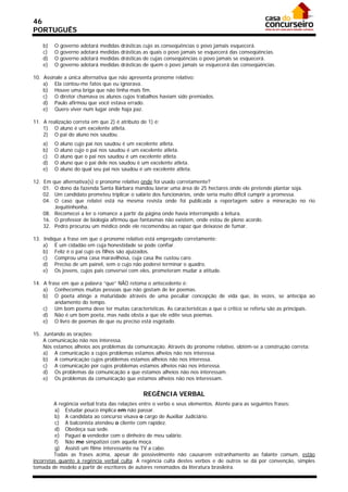 46
PORTUGUÊS

    b)    O   governo   adotará   medidas   drásticas   cujo as conseqüências o povo jamais esquecerá.
    c)    O   governo   adotará   medidas   drásticas   as quais o povo jamais se esquecerá das conseqüências.
    d)    O   governo   adotará   medidas   drásticas   de cujas conseqüências o povo jamais se esquecerá.
    e)    O   governo   adotará   medidas   drásticas   de quem o povo jamais se esquecerá das conseqüências.

10. Assinale a única alternativa que não apresenta pronome relativo:
    a) Ela contou-me fatos que eu ignorava.
    b) Houve uma briga que não tinha mais fim.
    c) O diretor chamava os alunos cujos trabalhos haviam sido premiados.
    d) Paulo afirmou que você estava errado.
    e) Quero viver num lugar onde haja paz.

11. A realização correta em que 2) é atributo de 1) é:
    1) O aluno é um excelente atleta.
    2) O pai do aluno nos saudou.
    a)    O   aluno   cujo pai nos saudou é um excelente atleta.
    b)    O   aluno   cujo o pai nos saudou é um excelente atleta.
    c)    O   aluno   que o pai nos saudou é um excelente atleta.
    d)    O   aluno   que o pai dele nos saudou é um excelente atleta.
    e)    O   aluno   do qual seu pai nos saudou é um excelente atleta.

12. Em  que alternativa(s) o pronome relativo onde foi usado corretamente?
    01.  O dono da fazenda Santa Bárbara mandou lavrar uma área de 25 hectares onde ele pretende plantar soja.
    02.  Um candidato prometeu triplicar o salário dos funcionários, onde seria muito difícil cumprir a promessa.
    04.  O caso que relatei está na mesma revista onde foi publicada a reportagem sobre a mineração no rio
         Jequitinhonha.
    08. Recomecei a ler o romance a partir da página onde havia interrompido a leitura.
    16. O professor de biologia afirmou que fantasmas não existem, onde estou de pleno acordo.
    32. Pedro procurou um médico onde ele recomendou ao rapaz que deixasse de fumar.

13. Indique a frase em que o pronome relativo está empregado corretamente:
    a) É um cidadão em cuja honestidade se pode confiar.
    b) Feliz é o pai cujo os filhos são ajuizados.
    c) Comprou uma casa maravilhosa, cuja casa lhe custou caro.
    d) Preciso de um painel, sem o cujo não poderei terminar o quadro.
    e) Os jovens, cujos pais conversei com eles, prometeram mudar a atitude.

14. A frase em que a palavra “que” NÃO retoma o antecedente é:
    a) Conhecemos muitas pessoas que não gostam de ler poemas.
    b) O poeta atinge a maturidade através de uma peculiar concepção de vida que, às vezes, se antecipa ao
         andamento do tempo.
    c) Um bom poema deve ter muitas características. As características a que o crítico se referiu são as principais.
    d) Não é um bom poeta, mas nada obsta a que ele edite seus poemas.
    e) O livro de poemas de que eu preciso está esgotado.

15. Juntando as orações:
    A comunicação não nos interessa.
    Nós estamos alheios aos problemas da comunicação. Através do pronome relativo, obtém-se a construção correta:
    a) A comunicação a cujos problemas estamos alheios não nos interessa.
    b) A comunicação cujos problemas estamos alheios não nos interessa.
    c) A comunicação por cujos problemas estamos alheios não nos interessa.
    d) Os problemas da comunicação a que estamos alheios não nos interessam.
    e) Os problemas da comunicação que estamos alheios não nos interessam.


                                                        REGÊNCIA VERBAL
         A regência verbal trata das relações entre o verbo e seus elementos. Atente para as seguintes frases:
         a) Estudar pouco implica em não passar.
         b) A candidata ao concurso visava o cargo de Auxiliar Judiciário.
         c) A balconista atendeu o cliente com rapidez.
         d) Obedeça sua sede.
         e) Paguei o vendedor com o dinheiro de meu salário.
         f) Não me simpatizei com aquela moça.
         g) Assisti um filme interessante na TV a cabo.
         Todas as frases acima, apesar de possivelmente não causarem estranhamento ao falante comum, estão
incorretas quanto à regência verbal culta. A regência culta destes verbos e de outros se dá por convenção, simples
tomada de modelo a partir de escritores de autores renomados da literatura brasileira.
 