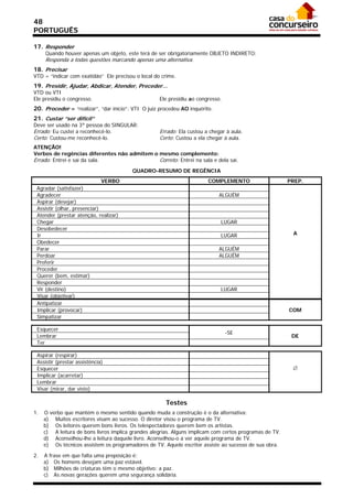 48
PORTUGUÊS

17. Responder
     Quando houver apenas um objeto, este terá de ser obrigatoriamente OBJETO INDIRETO:
     Responda a todas questões marcando apenas uma alternativa.
18. Precisar
VTD = “indicar com exatidão” Ele precisou o local do crime.
19. Presidir, Ajudar, Abdicar, Atender, Preceder...
VTD ou VTI
Ele presidiu o congresso.                           Ele presidiu ao congresso.
20. Proceder = “realizar”, “dar início”: VTI O juiz procedeu AO inquérito.
21. Custar “ser difícil”
Deve ser usado na 3ª pessoa do SINGULAR:
Errado: Eu custei a reconhecê-lo.                   Errado: Ela custou a chegar à aula.
Certo: Custou-me reconhecê-lo.                      Certo: Custou a ela chegar à aula.
ATENÇÃO!
Verbos de regências diferentes não admitem o mesmo complemento:
Errado: Entrei e saí da sala.                Correto: Entrei na sala e dela saí.
                                         QUADRO-RESUMO DE REGÊNCIA
                              VERBO                                     COMPLEMENTO                      PREP.
 Agradar (satisfazer)
 Agradecer                                                                   ALGUÉM
 Aspirar (desejar)
 Assistir (olhar, presenciar)
 Atender (prestar atenção, realizar)
 Chegar                                                                      LUGAR
 Desobedecer
 Ir                                                                          LUGAR                        A
 Obedecer
 Parar                                                                       ALGUÉM
 Perdoar                                                                     ALGUÉM
 Preferir
 Proceder
 Querer (bem, estimar)
 Responder
 Vir (destino)                                                               LUGAR
 Visar (objetivar)
 Antipatizar
 Implicar (provocar)                                                                                     COM
 Simpatizar

 Esquecer
                                                                                 -SE
 Lembrar                                                                                                  DE
 Ter

 Aspirar (respirar)
 Assistir (prestar assistência)
 Esquecer                                                                                                 
 Implicar (acarretar)
 Lembrar
 Visar (mirar, dar visto)

                                                       Testes
1.   O verbo que mantém o mesmo sentido quando muda a construção é o da alternativa:
     a) Muitos escritores visam ao sucesso. O diretor visou o programa de TV.
     b) Os leitores querem bons livros. Os telespectadores querem bem os artistas.
     c) A leitura de bons livros implica grandes alegrias. Alguns implicam com certos programas de TV.
     d) Aconselhou-lhe a leitura daquele livro. Aconselhou-o a ver aquele programa de TV.
     e) Os técnicos assistem os programadores de TV. Aquele escritor assiste ao sucesso de sua obra.

2.   A frase em que falta uma preposição é:
     a) Os homens desejam uma paz estável.
     b) Milhões de criaturas têm o mesmo objetivo: a paz.
     c) As novas gerações querem uma segurança solidária.
 