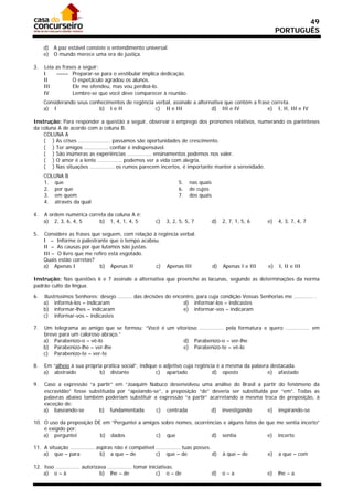 49
                                                                                                                 PORTUGUÊS

     d) A paz estável consiste o entendimento universal.
     e) O mundo merece uma era de justiça.

3.   Leia as frases a seguir:
     I    –––– Preparar-se para o vestibular implica dedicação.
     II          O espetáculo agradou os alunos.
     III         Ele me ofendeu, mas vou perdoá-lo.
     IV          Lembre-se que você deve comparecer à reunião.
     Considerando seus conhecimentos de regência verbal, assinale a alternativa que contém a frase correta.
     a) I                  b) I e II             c) II e III              d) III e IV            e) I, II, III e IV

Instrução: Para responder a questão a seguir, observar o emprego dos pronomes relativos, numerando os parênteses
da coluna A de acordo com a coluna B.
    COLUNA A
    ( ) As crises .................... passamos são oportunidades de crescimento.
    ( ) Ter amigos ............... confiar é indispensável.
    ( ) São inúmeras as experiências ............... ensinamentos podemos nos valer.
    ( ) O amor é a lente ............... podemos ver a vida com alegria.
    ( ) Nas situações ............... os rumos parecem incertos, é importante manter a serenidade.
     COLUNA B
     1. que                                                          5.   nas quais
     2. por que                                                      6.   de cujos
     3. em quem                                                      7.   dos quais
     4. através da qual

4.   A ordem numérica correta da coluna A é:
     a) 2, 3, 6, 4, 5     b) 1, 4, 1, 4, 5                c)   3, 2, 5, 5, 7          d)   2, 7, 1, 5, 6    e)   4, 3, 7, 4, 7

5.   Considere as frases que seguem, com relação à regência verbal.
     I – Informe o palestrante que o tempo acabou.
     II – As causas por que lutamos são justas.
     III – O livro que me refiro está esgotado.
     Quais estão corretas?
     a) Apenas I             b) Apenas II         c) Apenas III                       d)   Apenas I e III   e)   I, II e III

Instrução: Nas questões 6 e 7 assinale a alternativa que preenche as lacunas, segundo as determinações da norma
padrão culto da língua.

6.   Ilustríssimos Senhores: desejo ......... das decisões do encontro, para cuja condição Vossas Senhorias me ............ .
     a) informá-los – indicaram                                   d) informar-los – indicastes
     b) informar-lhes – indicaram                                 e) informar-vos – indicaram
     c) informar-vos – indicastes

7.   Um telegrama ao amigo que se formou: “Você é um vitorioso ............... pela formatura e quero ............... em
     breve para um caloroso abraço.”
     a) Parabenizo-o – vê-lo                            d) Parabenizo-o – ver-lhe
     b) Parabenizo-lhe – ver-lhe                        e) Parabenizo-te – vê-lo
     c) Parabenizo-te – ver-te

8.   Em “alheio à sua própria prática social”, indique o adjetivo cuja regência é a mesma da palavra destacada.
     a) abstraído           b) distante               c) apartado             d) oposto             e) afastado

9.   Caso a expressão “a partir” em “Joaquim Nabuco desenvolveu uma análise do Brasil a partir do fenômeno da
     escravidão” fosse substituída por “apoiando-se”, a preposição “de” deveria ser substituída por “em”. Todas as
     palavras abaixo também poderiam substituir a expressão “a partir” acarretando a mesma troca de preposição, à
     exceção de:
     a) baseando-se        b) fundamentada        c) centrada           d) investigando        e) inspirando-se

10. O uso da preposição DE em “Perguntei a amigos sobre nomes, ocorrências e alguns fatos de que me sentia incerto”
    é exigido por:
    a) perguntei          b) dados              c) que                d) sentia               e) incerto

11. A situação ............... aspiras não é compatível ............... tuas posses.
    a) que – para               b) a que – de           c) que – de                  d)    à que – de       e)   a que – com

12. Isso ............... autorizava ............... tomar iniciativas.
    a) o – à                     b) lhe – de                  c) o – de               d)   o–a              e)   lhe – a
 