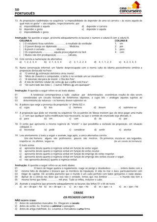 50
PORTUGUÊS

13. As preposições sublinhadas na seqüência “a impossibilidade de depender de uma só carreira – às vezes aquela da
    qual mais se gosta” – são exigidas, respectivamente, por:
    a) impossibilidade e aquela                               d) depender e carreira
    b) depender e gosta                                       e) depender e aquela
    c) impossibilidade e gosta

Instrução: Na questão a seguir, preencha adequadamente as lacunas e numere a coluna A com a coluna B.
    COLUNA A                                                                            COLUNA B
    ( ) O estudante ficou satisfeito ............... o resultado do vestibular.         1. em
    ( ) O jovem deseja ser diplomado ................ Medicina.                         2. por
    ( ) A jovem é versada ............... idiomas.                                      3. para
    ( ) Os responsáveis ............... aquela prova julgaram-na fácil.                 4. com
    ( ) Muitos não têm predisposição ............... cálculos.
14. Está correta a numeração da alternativa:
    a) 1, 2, 2, 3, 4      b) 2, 1, 4, 3, 4        c)   3, 1, 2, 2, 4        d)   4, 1, 1, 2, 3     e)   4, 2, 3, 4, 3

15. Numa conversação informal, um falante despreocupado com a norma culta do idioma possivelmente omitiria a
    preposição destacada na frase:
    a) “O animal de estimação eletrônico virou mania”.
    b) “Misto de chaveiro e computador, o bicho é na verdade um ser inexistente”.
    c) “A televisão não pára de insistir: é Dia dos Pais”.
    d) A tela do telefone celular dá conta de que a pilha está fraca”.
    e) “Do outro lado das telas (...) outros milhões de uns quaisquer”.

Instrução: A questão a seguir refere-se ao texto abaixo.
01             A tendência contemporânea a tudo explicar por determinações econômicas resulta de elas serem
02      consideradas um circuito fechado de fenômenos objetivos, a cujas leis – análogas àquelas sujeitas ao
03      determinismo da natureza – os homens devem submeter-se.
16. A palavra que exige a presença da preposição “a” (linha 02) é:
    a) cujas               b) leis               c) homens                  d)   devem            e)    submeter-se

17. A preposição que pode ser inserida na seqüência “Os ex-patrões de Massa insistem que ele deve pagar uma multa
    (...)” sem que qualquer outra modificação seja necessária, ou que o sentido do enunciado seja alterado, é:
    a) para                b) em                   c) com                 d) de                  e) por

18. O verbo que apresenta a mesma regência de “insistir” e que possibilita a exclusão da preposição, em situação
    coloquial, é:
    a) necessitar        b) pedir           c) considerar            d) sentir              e) atentar

19. Leia atentamente o texto a seguir e assinale, logo após, a única alternativa correta.
        Uns são homens; alguns são professores; poucos são mestres. Os primeiros, escuta-se; aos segundos,
    respeita-se; os últimos, segue-se.                                                    (de um convite de formatura)
     O texto acima:
     a) apresenta desvio quanto à regência verbal em função    do   verbo seguir.
     b) apresenta desvio quanto à regência verbal em função    do   verbo escutar.
     c) apresenta desvio quanto à regência verbal em função    do   emprego do verbo respeitar.
     d) apresenta desvio quanto à regência verbal em função    do   emprego dos verbos escutar e seguir.
     e) não apresenta desvio(s) quanto à regência verbal.

Instrução: A questão a seguir refere-se ao texto abaixo.
01              O barco de Hagar quebra o regulamento, reage ao perigo e desobedece ............ ordens dadas com a
02   mesma falta de disciplina e bravura que os membros da tripulação. A vida no mar é dura, particularmente com
03   Hagar de capitão. Ele acredita piamente que o mundo é um cubo perfeito com lados gotejantes e nada abaixo.
04   Apesar de a ciência nos dizer que isso não é verdade, temos que nos lembrar ............... o mundo não tem a
05   mesma forma que tinha ............... mil anos. Tudo se inflou, inclusive o cubo.
20. Assinale a seqüência que preenche adequadamente as lacunas das linhas 01 e 05 do texto.
    a) às – de que – há b) às – de que – a     c) às – que – há        d) as – que – a             e)   as – que – há

                                                       CRASE
                                               OS PECADOS CAPITAIS
NÃO ocorre crase:
1) Antes de substantivo masculino. Ex: Chegaram a cavalo.
2) Antes de verbo. Ex: Ficamos a admirar a paisagem.
3) Antes de artigo indefinido. Ex: Levamos a mercadoria a uma firma.
 