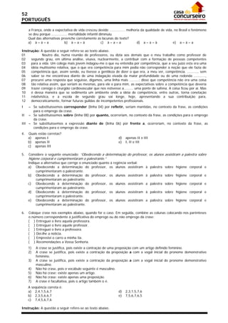 52
PORTUGUÊS

     a França, onde a expectativa de vida cresceu devido ............... melhoria da qualidade de vida, no Brasil o fenômeno
     se deu porque ............... mortalidade infantil diminuiu.
     Qual das alternativas preenche corretamente as lacunas do texto?
     a) à – à – a              b) à – a – à              c) à – a – a          d) a – a – à            e) a – à – a

Instrução: A questão a seguir refere-se ao texto abaixo.
01           Noutro dia, numa reunião de professores, eu dizia aos demais que o meu trabalho como professor de
02   segundo grau, em última análise, visava, nuclearmente, a contribuir com a formação de pessoas competentes
03   para a vida. Um colega mais jovem indagou-me o que eu entendia por competência, que a seu juízo esta era uma
04   idéia muitíssimo relativa, que o que era competência para mim podia não corresponder à noção que ele fazia de
05   competência que, assim sendo, eu tivesse a gentileza de dizer o que era, a meu ver, competência. .........., sem
06   saber se me encontrava diante de uma indagação eivada da maior profundidade ou de uma redonda ...........,
07   procurei uma resposta que seguisse, digamos, uma linha mais .........: disse que competência não era uma coisa
08   tão relativa assim, que seriam as mesmas, para ele e para mim, as expectativas sobre a competência que deveria
09   trazer consigo o cirurgião cardiovascular que nos estivesse a......... uma ponte de safena. A coisa ficou por aí. Mas
10   é dessa maneira que se sedimenta um ambiente onde a idéia de competência, entre outras, torna conotação
11   relativística, e a escola de segundo grau vai longe, hoje, apresentando a sua contribuição para,
12   democraticamente, formar futuras guildas de incompetentes profissionais.
I   – Se substituíssemos corresponder (linha 04) por refletir, seriam mantidas, no contexto da frase, as condições
      para o emprego da crase.
II – Se substituíssemos sobre (linha 08) por quanto, ocorreriam, no contexto da frase, as condições para o emprego
      da crase.
III – Se substituíssemos a expressão diante de (linha 06) por frente a, ocorreriam, no contexto da frase, as
      condições para o emprego da crase.
4.   Quais estão corretas?
     a) apenas I                                                 d)   apenas II e III
     b) apenas II                                                e)   I, II e III
     c) apenas III

5.   Considere o seguinte enunciado: “Obedecendo a determinação do professor, os alunos assistiram a palestra sobre
     higiene corporal e cumprimentaram o palestrante.”
     Indique a alternativa que corrige o enunciado quanto à regência   verbal:
     a) Obedecendo a determinação do professor, os alunos              assistiram à palestra sobre higiene corporal e
          cumprimentaram o palestrante.
     b) Obedecendo a determinação do professor, os alunos              assistiram à palestra sobre higiene corporal e
          cumprimentaram ao palestrante.
     c) Obedecendo à determinação do professor, os alunos              assistiram a palestra sobre higiene corporal e
          cumprimentaram ao palestrante.
     d) Obedecendo à determinação do professor, os alunos              assistiram à palestra sobre higiene corporal e
          cumprimentaram o palestrante.
     e) Obedecendo a determinação do professor, os alunos              assistiram a palestra sobre higiene corporal e
          cumprimentaram ao palestrante.

6.   Coloque crase nos exemplos abaixo, quando for o caso. Em seguida, combine as colunas colocando nos parênteses
     o número correspondente à justificativa do emprego ou do não emprego da crase:
     ( ) Entreguei o livro aquela professora.
     ( ) Entreguei o livro aquele professor.
     ( ) Entreguei o livro a professora.
     ( ) Dei-lhe a notícia.
     ( ) Emprestei o carro a minha tia.
     ( ) Recomendações a Vossa Senhoria.
     1)   A crase se justifica, pois existe a contração de uma preposição com um artigo definido feminino.
     2)   A crase se justifica, pois existe a contração da preposição a com a vogal inicial do pronome demonstrativo
          feminino.
     3)   A crase se justifica, pois existe a contração da preposição a com a vogal inicial do pronome demonstrativo
          masculino.
     4)   Não há crase, pois o vocábulo seguinte é masculino.
     5)   Não há crase: existe apenas um artigo.
     6)   Não há crase: existe apenas uma preposição.
     7)   A crase é facultativa, pois o artigo também o é.
     A seqüência correta é:
     a) 2,4,1,5,6,7                                              d)   2,3,1,5,7,6
     b) 2,3,5,6,6,7                                              e)   7,5,6,7,6,5
     c) 7,4,5,6,7,6

Instrução: A questão a seguir refere-se ao texto abaixo.
 