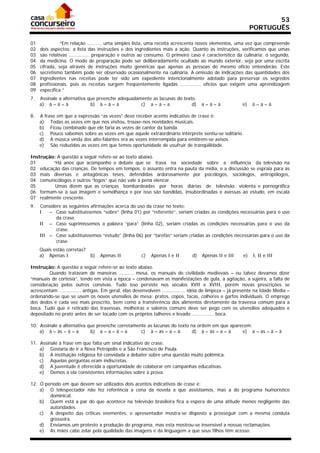 53
                                                                                                              PORTUGUÊS

01             “Em relação .......... uma simples lista, uma receita acrescenta novos elementos, uma vez que compreende
02   dois aspectos: a lista das instruções e dos ingredientes mais a ação. Quanto às instruções, verificamos que umas
03   são relativas .............. preparação e outros ao consumo. O primeiro caso é característico da culinária; o segundo,
04   da medicina. O modo de preparação pode ser deliberadamente ocultado ao mundo exterior, seja por uma escrita
05   cifrada, seja através de instruções muito genéricas que apenas as pessoas do mesmo ofício entenderão. Este
06   secretismo também pode ser observado ocasionalmente na culinária. A omissão de indicações das quantidades dos
07   ingredientes nas receitas pode ter sido um expediente intencionalmente adotado para preservar os segredos
08   profissionais, pois as receitas surgem freqüentemente ligadas .............. ofícios que exigem uma aprendizagem
09   específica.”
7.   Assinale a alternativa que preenche adequadamente as lacunas do texto.
     a) à – à – à            b) à – à – a         c) a – a – a           d)         a–à–a               e)    à–a–à

8.   A frase em que a expressão “as vezes” deve receber acento indicativo de crase é:
     a) Todas as vezes em que nos visitou, trouxe-nos novidades musicais.
     b) Ficou combinado que ele faria as vezes de cantor da banda.
     c) Pouco sabemos sobre as vezes em que aquele extraordinário intérprete sentiu-se solitário.
     d) A música vinda dos alto-falantes era as vezes interrompida para emitirem-se avisos.
     e) São reduzidas as vezes em que temos oportunidade de usufruir de tranqüilidade.

Instrução: A questão a seguir refere-se ao texto abaixo.
01       “Há anos que acompanho o debate que se trava na sociedade sobre a influência da televisão na
02 educação das crianças. De tempos em tempos, o assunto entra na pauta da mídia, e a discussão se espraia para as
03 mais diversas e antagônicas teses, defendidas ardorosamente por psicólogos, sociólogos, antropólogos,
04 comunicólogos e outros “logos” que não vale a pena elencar.
05        Umas dizem que as crianças bombardeadas por horas diárias de televisão violenta e pornográfica
06 formam-se à sua imagem e semelhança e por isso são bandidas, insubordinadas e avessas ao estudo, em escala
07 realmente crescente.
9.   Considere as seguintes afirmações acerca do uso da crase no texto:
     I   – Caso substituíssemos “sobre” (linha 01) por “referente”, seriam criadas as condições necessárias para o uso
            da crase.
     II – Caso suprimíssemos a palavra “para” (linha 02), seriam criadas as condições necessárias para o uso da
            crase.
     III – Caso substituíssemos “estudo” (linha 06) por “tarefas” seriam criadas as condições necessárias para o uso da
            crase.
     Quais estão corretas?
     a) Apenas I             b)   Apenas II           c)   Apenas I e II       d)   Apenas II e III      e)   I, II e III

Instrução: A questão a seguir refere-se ao texto abaixo.
        Quando tratavam de maneiras .......... mesa, os manuais de civilidade medievais – ou talvez devamos dizer
“manuais de cortesia”, tendo em vista a época – condenavam as manifestações de gula, a agitação, a sujeira, a falta de
consideração pelos outros convivas. Tudo isso persiste nos séculos XVII e XVIII, porém novas prescrições se
acrescentam ............... antigas. Em geral, elas desenvolvem ................ idéia de limpeza – já presente na Idade Média –
ordenando-se que se usem os novos utensílios de mesa: pratos, copos, facas, colheres e garfos individuais. O emprego
dos dedos é cada vez mais proscrito, bem como a transferência dos alimentos diretamente da travessa comum para a
boca. Tudo que é retirado das travessas, molheiras e saleiros comuns deve ser pego com os utensílios adequados e
depositado no prato antes de ser tocado com os próprios talheres e levado ............... boca.

10. Assinale a alternativa que preenche corretamente as lacunas do texto na ordem em que aparecem.
    a) à – às – à – a       b) a – a – à – a      c) à – as – a – à       d) à – às – a – à   e) a – as – à – à

11. Assinale a frase em que falta um sinal indicativo de crase.
    a) Gostaria de ir a Nova Petrópolis e a São Francisco de Paula.
    b) A instituição religiosa foi convidada a debater sobre uma questão muito polêmica.
    c) Aquelas perguntas eram indiscretas.
    d) A juventude é oferecida a oportunidade de colaborar em campanhas educativas.
    e) Demos a ela consistentes informações sobre a prova.

12. O período em que devem ser utilizados dois acentos indicativos de crase é:
    a) O telespectador não fez referência a cena da novela a que assistíamos, mas a do programa humorístico
        dominical.
    b) Quem está a par do que acontece na televisão brasileira fica a espera de uma atitude menos negligente das
        autoridades.
    c) A despeito das críticas veementes, o apresentador mostra-se disposto a prosseguir com a mesma conduta
        grosseira.
    d) Enviamos um protesto a produção do programa, mas esta mostrou-se insensível a nossas reclamações.
    e) As mães cabe zelar pela qualidade das imagens e da linguagem a que seus filhos têm acesso.
 