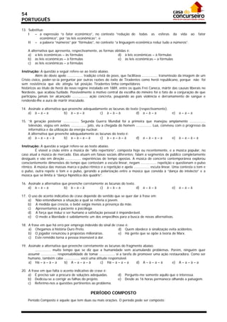 54
PORTUGUÊS

13. Substitua:
    I   – a expressão “o fator econômico”, no contexto “redução de todas as esferas da vida ao                             fator
            econômico”, por “as leis econômicas”; e
    II – a palavra “números” por “fórmulas”, no contexto “a linguagem econômica reduz tudo a números”.

    A alternativa que apresenta, respectivamente, as formas obtidas é:
    a) a leis econômicas – às fórmulas                        d) à leis econômicas – à fórmulas
    b) às leis econômicas – à fórmulas                        e) às leis econômicas – a fórmulas
    c) as leis econômicas – a fórmulas

Instrução: A questão a seguir refere-se ao texto abaixo.
          Além do óbvio apelo ............... tradição cristã do povo, que facilitava ............... transmissão da imagem de um
Cristo cívico, poder-se-ia perguntar por outras razões do êxito de Tiradentes como herói republicano, porque não foi
sem resistência que ele atingiu tal posição. Tiradentes tinha competidores
históricos ao título de herói do novo regime instalado em 1889, entre os quais Frei Caneca, mártir das causas liberais no
Nordeste, que acabou fuzilado. Possivelmente o motivo central da escolha do mineiro foi o fato de a conjuração de que
participou jamais ter alcançado ............... ação concreta, poupando ao país violência e derramamento de sangue e
rendendo-lhe a aura de mártir imaculado.

14. Assinale a alternativa que preenche adequadamente as lacunas do texto (respectivamente).
    a) à – a – a            b) à – a – à         c) à – à – à           d) a – à – a                     e)   a–a–a

15. “A geração posterior ............... Segunda Guerra Mundial foi a primeira que manejou amplamente ...............
    televisão, viajou em aviões ............... jato, viu a chegada do homem ............... Lua, conviveu com o progresso da
    informática e da utilização da energia nuclear.
    A alternativa que preenche adequadamente as lacunas do texto é:
    a) à – a – a – à         b) a – à – a – à            c) à – a – à – à    d) a – à – a – a            e) à – a – à – a

Instrução: A questão a seguir refere-se ao texto abaixo.
          É visível a cisão entre a música de “alto repertório”, composta hoje ou recentemente, e a música popular, no
caso atual a música de mercado. Elas atuam em faixas sociais diferentes: falam a segmentos de público completamente
desiguais e vão em direção ............... experiências de tempo opostas. A música de concerto contemporânea explorou
conscientemente dimensões do tempo que contestam a escuta linear, negam ............... repetição e questionam o pulso
rítmico. A música das massas marca o pulso rítmico e a repetição e apela ............... escuta linear. Uma contesta o tom e
o pulso, outra repete o tom e o pulso, gerando a polarização entre a música que convida à “dança do intelecto” e a
música que se limita à “dança hipnótica dos quadris”.

16. Assinale a alternativa que preenche corretamente as lacunas do texto.
    a) à – a – a            b) à – a – à          c) à – à – a            d)         a–à–à               e)   a–a–à

17. O uso do acento indicativo de crase depende do sentido que se quer dar à frase em:
    a) Não entendíamos a situação a qual se referia o jovem.
    b) A medida que crescia, o bebê exigia menos a presença da mãe.
    c) Apresentamos a paciente a psicóloga.
    d) A força que induz o ser humano a satisfação pessoal é imponderável.
    e) O medo a liberdade é sabidamente um dos empecilhos para a busca de novas alternativas.

18. A frase em que há erro por emprego indevido do sinal de crase é:
    a) Chegamos à história Ouro Preto.                       d) Quem obedece à sinalização evita acidentes.
    b) O jogador renunciou à propostas milionárias.          e) Há gente que se opõe à teoria de Marx.
    c) Este remédio torna a pessoa insensível à dor.

19. Assinale a alternativa que preenche corretamente as lacunas do fragmento abaixo.
        ............... muito tempo que se diz que a humanidade vem acumulando problemas. Porém, ninguém quer
    assumir ............... responsabilidade de tomar ............... si a tarefa de promover uma ação restauradora. Como ser
    humano, também cabe ............... você uma atitude responsável.
    a) Há – a – à – a           b) A – a – a – à       c) Há – a – a – a            d) A – à – a – à     e) A – a – à – a

20. A frase em que falta o acento indicativo de crase é:
    a) É preciso sair a procura de soluções adequadas.             d)   Pergunte-me somente aquilo que o interessa.
    b) Dedicou-se a corrigir as falhas do projeto.                 e)   Desde as 16 horas permanece olhando a paisagem.
    c) Referimo-nos a questões pertinentes ao problema.

                                                PERÍODO COMPOSTO
    Período Composto é aquele que tem duas ou mais orações. O período pode ser composto:
 