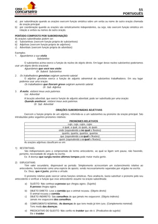 55
                                                                                                    PORTUGUÊS

a) por subordinação quando as orações exercem função sintática sobre um verbo ou nome de outra oração chamada
   de oração principal.
b) por coordenação quando as orações são sintaticamente independentes, ou seja, não exercem função sintática em
   relação a verbos ou nomes de outra oração.

PERÍODO COMPOSTO POR SUBORDINAÇÃO
As orações subordinadas podem ser:
a) Substantivas (exercem função própria de substantivos)
b) Adjetivas (exercem função própria de adjetivos)
c) Adverbiais (exercem função própria de advérbios)

Exemplos:
1. Aguardamos a sua visita.
                    Substantivo
        O substantivo acima exerce a função de núcleo do objeto direto. Em lugar desse núcleo substantivo poderíamos
usar um objeto direto oracional:
         Aguardamos que você nos visite.
                  Or. Subord. Substantiva
2.   Os trabalhadores grevistas exigiram aumento salarial.
         O adjetivo grevistas exerce a função de adjunto adnominal do substantivo trabalhadores. Em seu lugar
     podemos usar uma oração:
         Os trabalhadores que fizeram greve exigiram aumento salarial.
                          Or. Sub. Adjetiva
3.   À noite, visitarei meus avós paternos.
         Loc. Adverbial
         A locução adverbial, que exerce função de adjunto adverbial, pode ser substituída por uma oração:
         Quando anoitecer, visitarei meus avós paternos.
               Or. Sub. Adverbial

                                      ORAÇÕES SUBORDINADAS ADJETIVAS
         Exercem a função própria de um adjetivo, referindo-se a um substantivo ou pronome da oração principal. São
introduzidas pelos seguintes pronomes relativos:
                                                    PRONOMES RELATIVOS
                                                  cujo, cuja, cujos, cujas
                                              o qual, a qual, os quais, as quais
                                          onde (equivalendo a no qual e flexões)
                                             quanto, quanta, quantos, quantas
                                           que (equivalendo a o qual e flexões)
                                          quem (equivalendo a o qual e flexões)
         As orações adjetivas classificam-se em:

1)   RESTRITIVAS:
         São indispensáveis para a compreensão do termo antecedente, ao qual se ligam sem pausa, não havendo,
     portanto, necessidade de vírgula na escrita.
         Ex: A doença que surgiu nestes últimos tempos pode matar muita gente.

2)   EXPLICATIVAS
         Têm valor secundário, dispensável ao período. Simplesmente acrescentam um esclarecimento relativo ao
     antecedente, funcionando como uma espécie de aposto, sendo necessariamente separadas por vírgulas na escrita.
         Ex: Deus, que é justo, premia a virtude.

        O pronome relativo pode exercer várias funções sintáticas. Para analisá-lo, basta substituir o pronome pelo seu
antecedente e verificar a função que esse antecedente assume na oração subordinada.

         a)   SUJEITO: Não conheço a pessoa que chegou agora. (Sujeito)
              A pessoa chegou agora.
         b)   OBJETO DIRETO: Leve a comida que o animal recusou. (Objeto direto)
              O animal recusou a comida.
         c)   OBJETO INDIRETO: São conselhos de que jamais me esquecerei. (Objeto indireto)
              Jamais me esquecerei dos conselhos.
         d)   COMPLEMENTO NOMINAL: As doenças de que tens medo já têm cura. (Complemento nominal)
              Tens medo das doenças.
         e)   PREDICATIVO DO SUJEITO: Não confio no traidor que ele é. (Predicativo do sujeito)
              Ele é traidor.
 