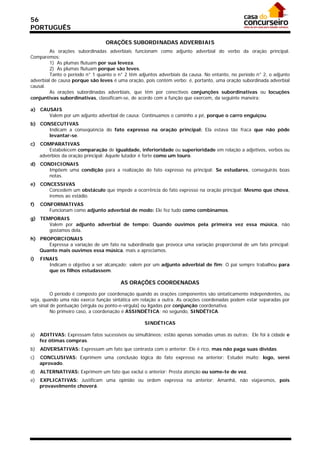 56
PORTUGUÊS

                                 ORAÇÕES SUBORDINADAS ADVERBIAIS
         As orações subordinadas adverbiais funcionam como adjunto adverbial do verbo da oração principal.
Comparemos:
         1) As plumas flutuam por sua leveza.
         2) As plumas flutuam porque são leves.
         Tanto o período n° 1 quanto o n° 2 têm adjuntos adverbiais da causa. No entanto, no período n° 2, o adjunto
adverbial de causa porque são leves é uma oração, pois contém verbo: é, portanto, uma oração subordinada adverbial
causal.
         As orações subordinadas adverbiais, que têm por conectivos conjunções subordinativas ou locuções
conjuntivas subordinativas, classificam-se, de acordo com a função que exercem, da seguinte maneira:

a) CAUSAIS
      Valem por um adjunto adverbial de causa: Continuamos o caminho a pé, porque o carro enguiçou.
b) CONSECUTIVAS
      Indicam a conseqüência do fato expresso na oração principal: Ela estava tão fraca que não pôde
      levantar-se.
c)   COMPARATIVAS
         Estabelecem comparação de igualdade, inferioridade ou superioridade em relação a adjetivos, verbos ou
     advérbios da oração principal: Aquele lutador é forte como um touro.
d) CONDICIONAIS
      Impõem uma condição para a realização do fato expresso na principal: Se estudares, conseguirás boas
      notas.
e) CONCESSIVAS
      Concedem um obstáculo que impede a ocorrência do fato expresso na oração principal: Mesmo que chova,
      iremos ao estádio.
f)   CONFORMATIVAS
        Funcionam como adjunto adverbial de modo: Ele fez tudo como combinamos.
g) TEMPORAIS
      Valem por adjunto adverbial de tempo: Quando ouvimos pela primeira vez essa música, não
      gostamos dela.
h) PROPORCIONAIS
      Expressa a variação de um fato na subordinada que provoca uma variação proporcional de um fato principal:
   Quanto mais ouvimos essa música, mais a apreciamos.
i)   FINAIS
        Indicam o objetivo a ser alcançado; valem por um adjunto adverbial de fim: O pai sempre trabalhou para
        que os filhos estudassem.

                                        AS ORAÇÕES COORDENADAS

         O período é composto por coordenação quando as orações componentes são sintaticamente independentes, ou
seja, quando uma não exerce função sintática em relação a outra. As orações coordenadas podem estar separadas por
um sinal de pontuação (vírgula ou ponto-e-vírgula) ou ligadas por conjunção coordenativa.
         No primeiro caso, a coordenação é ASSINDÉTICA; no segundo, SINDÉTICA.

                                                   SINDÉTICAS

a)   ADITIVAS: Expressam fatos sucessivos ou simultâneos; estão apenas somadas umas às outras: Ele foi à cidade e
     fez ótimas compras.
b)   ADVERSATIVAS: Expressam um fato que contrasta com o anterior: Ele é rico, mas não paga suas dívidas.
c)   CONCLUSIVAS: Exprimem uma conclusão lógica do fato expresso na anterior: Estudei muito; logo, serei
     aprovado.
d)   ALTERNATIVAS: Exprimem um fato que exclui o anterior: Presta atenção ou some-te de vez.
e)   EXPLICATIVAS: Justificam uma opinião ou ordem expressa na anterior: Amanhã, não viajaremos, pois
     provavelmente choverá.
 