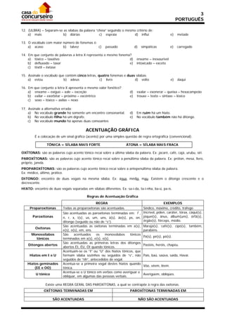 3
                                                                                                            PORTUGUÊS

12. (ULBRA) – Separam-se as sílabas da palavra “cheia” seguindo o mesmo critério de:
    a) mais              b) diárias              c) espraia           d) influi                        e)   metade

13. O vocábulo com maior número de fonemas é:
    a) acaso             b) talvez            c)        passado              d)    simpáticas          e)   carregado

14. Em   que conjunto de palavras a letra X representa o mesmo fonema?
    a)   tóxico – taxativo                                           d)       enxame – inexaurível
    b)   defluxado – taxar                                           e)       intoxicado – exceto
    c)   têxtil – êxtase

15. Assinale o vocábulo que contém cinco letras, quatro fonemas e duas sílabas.
    a) estou               b) adeus               c) livro            d) volto                         e)   daqui

16. Em   que conjunto a letra X apresenta o mesmo valor fonético?
    a)   enxame – exíguo – xale – exceção                               d)    exalar – exonerar – queixa – hexacampeão
    b)   exilar – exorbitar – próximo – excêntrico                      e)    trouxe – texto – sintaxe – léxico
    c)   sexo – tóxico – axilas – nexo

17. Assinale a alternativa errada:
    a) No vocábulo grande há somente um encontro consonantal.           d)    Em ruim há um hiato.
    b) No vocábulo filha há um dígrafo.                                 e)    No vocábulo também não há ditongo.
    c) No vocábulo mundo há apenas duas consoantes

                                           ACENTUAÇÃO GRÁFICA
         É a colocação de um sinal gráfico (acento) por uma simples questão de regra ortográfica (convencional).

                 TÔNICA = SÍLABA MAIS FORTE                          ÁTONA = SÍLABA MAIS FRACA

OXÍTONAS: são as palavras cujo acento tônico recai sobre a última sílaba da palavra. Ex: jacaré, café, cajá, urubu, siri.
PAROXÍTONAS: são as palavras cujo acento tônico recai sobre a penúltima sílaba da palavra. Ex: próton, mesa, livro,
próprio, janela.
PROPAROXÍTONAS: são as palavras cujo acento tônico recai sobre a antepenúltima sílaba da palavra.
Ex: médico, último, prático.
DITONGO: encontro de duas vogais na mesma sílaba. Ex: água, média, mau. Existem o ditongo crescente e o
decrescente.
HIATO: encontro de duas vogais separadas em sílabas diferentes. Ex: sa-í-da, ta-i-nha, ba-ú, pa-ís.

                                           Regras de Acentuação Gráfica
                                                REGRA                                             EXEMPLOS
     Proparoxítonas        Todas as proparoxítonas são acentuadas.                  Síndico, máximo, crédito, tráfego
                           São acentuadas as paroxítonas terminadas em:  ,         Incrível, pólen, caráter, tórax, cáqui(s),
       Paroxítonas         n, r, x, i(s), us, um, uns, ã(s), ão(s), ps, on,         jóquei(s), ânus, álbum(uns), órfã(s),
                           ditongo (seguido ou não de “s”).                         órgão(s), fórceps, médio.
                           São acentuadas as oxítonas terminadas em a(s),           Marajá(s), café(s), cipó(s), também,
         Oxítonas
                           e(s), o(s), em, ens.                                     parabéns.
      Monossílabos         São     acentuados   os    monossílabos   tônicos
                                                                                    Pá(s), pé(s), pó(s).
        tônicos            terminados em a(s), e(s), o(s).
                           São acentuadas as primeiras letras dos ditongos
    Ditongos abertos                                                                Pastéis, heróis, chapéu.
                           abertos ÉI, ÉU, ÓI quando tônicos.
                           Acentuam-se os “I” ou “U” dos hiatos tônicos, que
     Hiatos em I e U       formam sílaba sozinhos ou seguidos de “s”, não           País, baú, saúva, saída, Havaí.
                           seguidos de “nh”, antecedidos de vogal.
    Hiatos geminados       Acentua-se a primeira vogal destes hiatos quando
                                                                                    Vôo, vêem, lêem.
        (EE e OO)          tônica.
                           Acentua-se o U tônico em verbos como averiguar e
          U tônico                                                                  Averigúem, obliqúes.
                           obliquar, em algumas das pessoas verbais.

                Existe uma REGRA GERAL DAS PAROXÍTONAS, a qual se contrapõe à regra das oxítonas.
               OXÍTONAS TERMINADAS EM                                   PAROXÍTONAS TERMINADAS EM

                     SÃO ACENTUADAS                                               NÃO SÃO ACENTUADAS
 